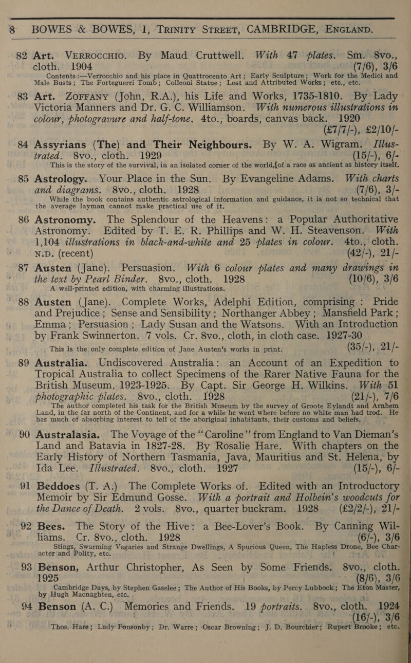  8 BOWES &amp; BOWES, 1, Trinity STREET, CAMBRIDGE, ENGLAND.  82 83 84. ~ 91 93 94  Art. VERROcCHIO. By Maud Cruttwell. With 47 plates. Sm. 8vo., cloth. 1904 (7/6), 3/6 Contents :—Verrocchio and his place in Quattrocento Art; Early Sculpture; Work for the Medici and Male Busts; The Forteguerri Tomb; Colleoni Statue; Lost ‘and Attributed Works ; ; ete., etc. Art. ZoFFANYy (John, R.A.), his Life and Works, 1735-1810. By Lady Victoria Manners and Dr. G. C. Williamson. With numerous illustrations in colour, photogravure and half-tone. 4to., boards, canvas back. 1920 (£7/7/-), £2/10/- Assyrians (The) and Their Neighbours. By W. A. Wigram. JTilus- trated. 8vo., cloth. 1929 (15/-), 6/- This is the btore of the survival, in an isolated corner of the world ;{of a race as ancient as history itself. Astrology. Your Place in the Sun. By Evangeline Adams. Wzth charts and diagrams. 8vo., cloth. 1928 (7/6), 3/- While the book et authentic astrological information and guidance, it is not so technical that the average layman cannot make practical use of it. Astronomy. The Splendour of the Heavens: a Popular Authoritative Astronomy. Edited by T. E. R. Phillips and W. H. Steavenson. With 1,104 illustrations in black-and-white and 25 plates in colour. 4to., cloth. N.D. (recent) (42/-), 21/- Austen (Jane). Persuasion. Wuth 6 colour plates and many drawings in the text by Pearl Binder. 8vo., cloth. 1928 (10/6), 3/6 A well-printed edition, with charming illustrations. Austen (Jane). Complete Works, Adelphi Edition, comprising : Pride and Prejudice ; Sense and Sensibility ; Northanger Abbey; Mansfield Park ; Emma; Persuasion; Lady Susan and the Watsons. With an Introduction by Frank Swinnerton. 7 vols. Cr. 8vo., cloth, in cloth case. 1927-30 This is the: only complete edition of Jane Austen’s works in print. (35/ -), 21/ i‘ Australia. Undiscovered Australia: an Account of an Expedition to Tropical Australia to collect Specimens of the Rarer Native Fauna for the British Museum, 1923-1925. By Capt. Sir George H. Wilkins. With 51 — photographic plates. 8vo., cloth. 1928 (21/-), 7/6 The author completed his task fot the British Museum by the survey of Groote Eylandt and Arnhem ~ Land, in the far north of the Continent, and for a while he went where before no white man had trod. He has much of absorbing interest to tell of the aboriginal inhabitants, their customs and beliefs. . Australasia. The Voyage of the “Caroline” from England to Van Hema S Land and Batavia in 1827-28. By Rosalie Hare. With chapters on the Early History of Northern Tasmania, Java, Mauritius and St. Helena, by Ida Lee. Illustrated. 8vo., cloth. 1927 (15/-), 6/- Beddoes (T. A:) The Complete Works of. Edited with an Introductory Memoir by Sir Edmund Gosse. With a portrait and Holbein’s woodcuts for the Dance of Death. 2vols. 8vo., quarter buckram. 1928 (£2/2/-), 21/- — Bees. The Story of the Hive: a Bee-Lover’s Book. By Canning Wil-— liams. Cr. 8vo., cloth. 1928 (6/-), 3/6 — Stings, Swarming Vagaties and Strange Dwellings, A Spurious Queen, The age Drone, Bee Char- acter and Polity, etc. Benson, Arthur Christopher, As Garr by Some Frientis’ 8vo., loud | 1925 (8/6), 3/6 Cambridge Days, ny Aichi Gaselee ; The Author of His Books, by Percy Lubbock; The Eton Master, by Hugh Macnaghten, etc Benson (A. C.) Memories and Friends. 19 portraits. 8vo., cloth. 1924 ) (16/-), 3/6 Thos. Hare; Lady Ponsonby; Dr. Warre; -Oscar Browniny ! F. D. ‘Bourchier? ‘Rupert Brooke; etc. wil * A       