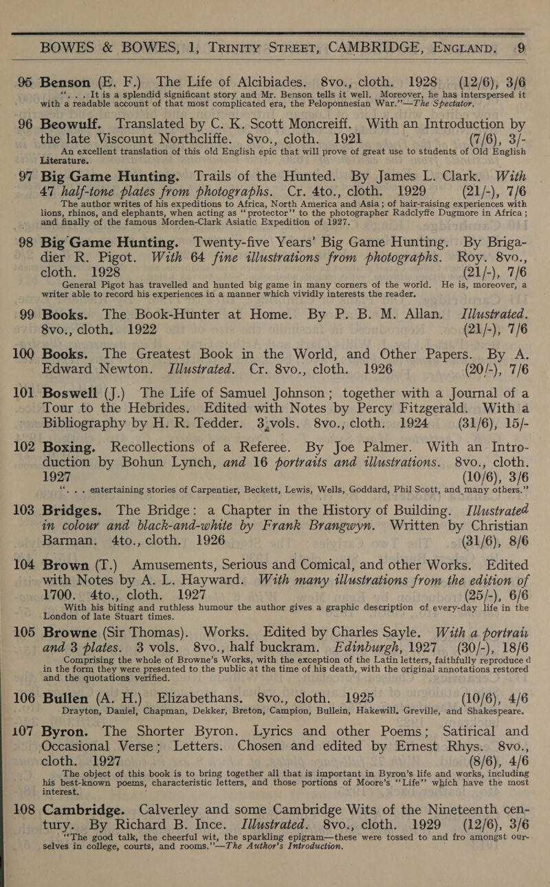  BOWES &amp; BOWES, 1, Trinity Street, CAMBRIDGE, Encranp. 9  95 Benson (©. F.) The Life of Alcibiades. 8vo., cloth. 1928 (12/6), 3/6 It is a splendid significant story and Mr. Benson tells it rely Moreover, he has interspersed it Lig! a readable account of that most complicated era, the Peloponnesian War.’ _The Spectator. 96 Beowulf. Translated by C. K. Scott Moncreiff.. With an Introduction by the late Viscount Northcliffe. 8vo., cloth. 1921 (7/6), 3/- 3 An excellent translation of this old English epic that will prove of great use to students of Old English iterature. 97 Big Game Hunting. Trails of the Hunted. By James L. Clark. With 47 half-tone plates from photographs. Cr. 4to., cloth. 1929 (21/-), 7/6 The author writes of his expeditions to Africa, North America and Asia ; of hair-raising experiences with lions, rhinos, and elephants, when acting as ‘‘ protector’’ to the photographer Radclyffe Dugmore in Africa ; and finally of the famous Morden-Clark Asiatic Expedition of 1927. 98 Big Game Hunting. Twenty-five Years’ Big Game Hunting. By Briga- dier R. Pigot. With 64 fine illustrations from photographs. Roy. 8vo., cloth. 1928 (21/-), 7/6 General Pigot has travelled and hunted big game in many corners of the world. He is, moreover, a writer able to record his experiences in a manner which vividly interests the reader. 99 Books. The Book-Hunter at Home. By P. B. M. Allan, Illustrated. 8vo., cloth. 1922 (21/-), 7/6 100 Books, The Greatest Book in the World, and Other Papers. By A. _ Edward Newton. JTilustrated. Cr. 8vo., cloth. 1926 (20/-), 7/6 101 Boswell (J.) The Life of Samuel Johnson; together with a Journal of a Tour to the Hebrides. Edited with Notes by Percy Fitzgerald. With a Bibliography by H. R. Tedder. 3,vols. 8vo.; cloth. 1924 (31/6), 15/- 102 Boxing. Recollections of a Referee. By Joe Palmer. With an Intro- duction by Bohun Lynch, and 16 portraits and tllustrations. 8vo., cloth. 1927 (10/6), 3/6 “|, . entertaining stories of Carpentier, Beckett, Lewis, Wells, Goddard, Phil Scott, and_many others.” 108 Bridges. The Bridge: a Chapter in the History of Building. J llustrated in colour and black-and-white by Frank Brangwyn. Written by Christian Barman. 4to., cloth. 1926 (31/6), 8/6 104 Brown (T.) Amusements, Serious and Comical, and other Works. Edited with Notes by A. L. Hayward. With many illustrations from the edition of 1700. 4to., cloth. 1927 (25/-), 6/6 With his highs and ruthless humour the author gives a graphic description of every-day life in the London of late Stuart times. 105 Browne (Sir Thomas). Works. Edited by Charles Sayle. With a portran and 3 plates. 3 vols. 8vo., half buckram. Edinburgh, 1927 (30/-), 18/6 Comprising the whole of Browne’s Works) with the exception of the Latin letters, faithfully reproduce d in the form they were presented to the public at the time of his death, with the original annotations restored and the quotations verified. 106 Bullen (A. H.) Elizabethans. 8vo., cloth. 1925 (10/6), 4/6 Drayton, Daniel, Chapman, Dekker, Breton, Campion, Bullein, Hakewill. Greville, and Shakespeare. 107 Byron. The Shorter Byron. Lyrics and other Poems; Satirical and Occasional Verse; Letters. Chosen and edited by Emest Rhys. 8vo., cloth. 1927 (8/6), 4/6 The object of this book is to bring together all that is important in Byron’s life and works, including his best-known poems, characteristic letters, and those portions of Moore’s ‘‘Life’’ which have the most interest. | 108 Cambridge. Calverley and some Cambridge Wits of the Nineteenth cen- tury. By Richard B. Ince. Jilustrated. 8vo., cloth. 1929 (12/6), 3/6 “The good talk, the cheerful wit, the sparkling aeierann thats were tossed to and fro amongst our- selves in college, courts, and rooms,’-—The Author's Introduction.