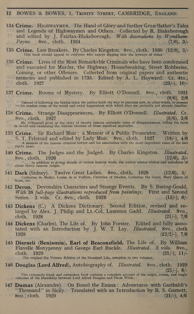  12 BOWES &amp; BOWES, 1, Trinity: STREET, CAMBRIDGE, ENGLAND.  134 Crime. HiGHwAyMEN. The Hand of Glory and further Grandfather’s Tales and Legends of Highwaymen and Others. Collected. by R. Blakeborough ‘and edited by J. Fairfax-Blakeborough. With decorations by Wyndham- Payne. » 8vo., cloth. 1924 (7/6), 3/- 135 Crime. Law Breakers. By Charles Kingston. 8vo., cloth. 1930 (12/6), 3/- This book should appeal to everyone who enjoys dipping into the byways of crime. 136 Crime. Lives of the Most Remarkable Criminals who have been condemned “-and executed for Murder, the Highway, Housebreaking, Street Robberies, _ Coining, or other Offences. Collected from original papers and authentic ~ memoirs and published in 1735.. Edited by A. L. Hayward: Cr. 4to.; “> dloth. 1927 | —_. (25]/-), 10/- 137 Crime. Rooms of Mystery. By Elliott O’Donnell. 8vo., cloth. 1931 1X (8/6), 2/6 Instead of following the beaten track the author leads the way to pastures new, in other words, to present to his readers some of the weird and awful happenings with which they are probably not already familiar. 138 Crime. Strange Disappearances. By Elliott O’Donnell. Jllwstrated. Cr. 8vo., cloth. 1927 . (8/6), 3/6 Mr. O’Donnell gives us the story of twenty famous authentic cases of disappearances, Mer the facts in detail and examining the various theories of these unsolved mysteries. 139 Crime. Sir Richard Muir: a Memoir of a Public Prosecutor. Written by S. T..Felstead and edited by Lady Muir. 8vo., cloth. 1927 (18/-), 4/6 A memoir of the famous criminal lawyer and his association with the most important cases of the last thirty years. 140 Crime. The Judges and the Judged. By Charles Kingston. Tilustrated. 8vo. , cloth. 1926 (12/6), 5/- .. . in addition to giving details of certain famous trials, the author relates stories and anecdotes of akohi thirty famous judges. 141 Dark (Sidney). Twelve Great Bie 8vo., cloth. 1928 (12/6), 5/ Catherine de Medici, Louise de la Valliere, Christina of Swellens Catherine the Great, Mary Queen of Scots, etc. 142 Devon. Devonshire Characters and ‘Strange Events. By S. Baring-Gould. With 38 eS illustrations reproduced from paintings. First and Second Series. 2 vols. Cr. 8vo., cloth. 1926 (15/-), 6/- 143 Dickens (C.) A Dickens Dictionary. Second Edition, revised and en- larged by Alex. J. Philip and Lt.-Col. Laurence Gadd. Jllustvated. 8vo., cloth. 1928 (21/-), 7/6 144 Dickens (Charles), The Life of. By John Forster. Edited and fully anno- tated with an Introduction by J. W. T. Ley. J llustrated. 8vo., cloth 1928 (€2/2/-), 7/6 145 Disraeli (Benjamin), Earl of Besconstielt The Life of. By William ' Flavelle Monypenny and George Earl Buckle. Jilustrated. 2 vols. 8vo., cloth. 1929 (21/-), 11/- The original Six Volume Edition of the Standard Life, complete in two volumes. 146 Douglas (Lord Alfred), Autobiography of. Jilustrated. 8vo., cloth. 1929 21/-), 6 This extremely frank and outspoken book contains a complete account of the origin, Be i) 1g outcome of the friendship between Lord Alfred Douglas and Oscar Wilde. 147 Dumas (Alexandre). On Board the Emma: Adventures with Garibaldi’s “Thousand” in Sicily. Translated with an Introduction by R. S. Garnett. —