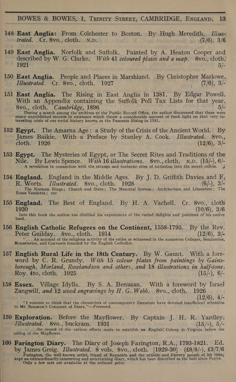     148 East Anglia: From Colchester to Rostet a Hugh Merpdath, Tliuws- 149 East Anglia: Norfolk and Suffolk. Painted by A. Heaton Cooper and described by W. G. Clarke. Wath 41 coloured plates ipa a bs pitt cloth. 1921 5/- 150. East Anglia. People and elt in Wease ane By C hristopher Marlowe. _ Illustrated. Cr. 8vo., cloth. 1927 mie (7/6), 3/- 151 East Anglia. The Rising in East Anglia in 1381. By nee Powell. With an Appendix containing the Suffolk Poll Tax Lists for that year. Pacing a search among the archives at the Public Record Office, the author discovered that there were ~ many unpublished records in existence which throw a considerable amount of fresh eid on that very in- teresting crisis of our social history known as the Peasants Rising in 1381. 152 Egypt. The Amarna Age: a Study of the Crisis of the Ancient World. By James Baikie. With a Preface by Stanley A. Cook. Illustrated. 8vo., cloth. 1926 | 3 3 (12/6), 3/- 153 Egypt. The Mysteries of Egypt, or The Secret Rites and Traditions of the Nile. By Lewis Spence. Wz4th 16 illustrations. 8vo.,cloth. N.D. (15/-), 6/- A revelation in connection with the strange and fantastic rites of initiation into the secret cultus. 3 154 England. England in the Middle Ages. By J. D. Griffith Davies and F, R. Worts. Jilustrated. 8vo., cloth. 1928 (6/-), Bf The Norman Kings; Church and State ; _ The Manorial System; Architecture and Literature; The Roses Vendetta; etc 155 England. The Best of England. By H. A Vachell. Cr. 8vo., cloth “eae this book the author has distilled his experiences of the varied delights and pastimes of his native 156 English Catholic Refugees on the Continent, 1558-1795. By the Rev. Peter Guilday. 8vo., cloth. 1914 (12/6), 3/- . An account of the Petietans activity of the exiles as witnessed in the numerous Colleges, Seminaries, Se and Convents founded by the English Catholics. 157 English Rural Life in the 18th Century. By W. Gaunt. With a fore- word by C. R. Grundy. With 15 colour plates from paintings by Gains- borough, Morland, Rowlandson and others, and 18 illustrations in half-tone. Roy. 4to, cloth. 1925 | } (15/-), 6/- 158 Essex. Village Idylls. By S. A. Benusan. With a foreword by Israel Zangwill, and 12 wood engravings by H.G. Webb. 8vo., cloth. 1926 12/6 ‘*T venture to think that the chroniclers of contemporary literature Dare devoted sree o to Mr. Benuson’s Conquest of Essex,’’—Foreword, 159 Exploration. Before the Mayflower. By Captain J. H. R. Yardley. Iilustrated. 8vo., buckram. 1931 (15/-), 5/- . the record * the various efforts made to establish an English} Colony in Virginia before the sailing ‘of the Mayflower. 160 Farington Diary. The Diary of Joseph Farington, R.A., 1793-1821. Ed. by James Greig. Illustrated. 8 vols. 8vo., cloth. [1929- 30] (£8/8/-), £3/7/6 Farington, the well-known artist, friend of Reynolds 7“ the artistic and literary people of his tines kept an extraordinarily interesting and entertaining diary, which has Reents described as the ie since Pepys. y a few sets are available at the reduced price.