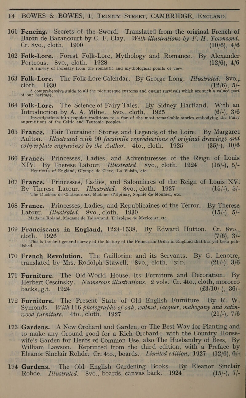  14 BOWES &amp; BOWES, 1, Triniry STREET, CAMBRIDGE, ENGLAND.  161 162 163 164 165 166 167 168 169 170 171 173 174 Cr. 8vo., cloth. 1900 (10/6), 4/6 Folk-Lore. Forest Folk-Lore, Mythology and Romance. By Alexander Porteous. 8vo., cloth. 1928 (12/6), 4/6 A survey of Forestry from the romantic and mythological points of view. cloth. 1930 (12/6), 5/- A comprehensive guide to all the picturesque customs and quaint survivals which are such a valued part of our heritage. Folk-Lore. The Science of Fairy Tales. By Sidney Hartland. With an Introduction by A. A. Milne. 8vo., cloth. 1925 (6/-), 3/6 Investigations into popular traditions to a fora of the most remarkable stories embodying the Fairy Superstitions of the Celtic and Teutonic peoples. France. Fair Touraine: Stories and Legends of the Loire. By Margaret Aulton. Illustrated with 90 facsimile reproductions of original drawings and copperplate engravings by the Author. 4to., cloth. 1925 (35/-), 10/6 France. Princesses, Ladies, and Adventuresses of the Reign of Louis XIV. By Therese Latour. Jilustrated. 8vo., cloth. 1924 (15/-), 5/- Henrietta of England, Olympe de Cleve, La Voisin, etc. France. Princesses, Ladies, and Salonnieres of the Reign of Louis XV. By Therese Latour. Jilustrated. 8vo., cloth. 1927 (15/-), 5/- The Duchess de Chateauroux, Madame d’Epinay, Sophie de Monnier, etc. France. Princesses, Ladies, and Republicaines of the Terror. By Therese Latour. Illustrated. 8vo., cloth. 1930 (15/-), 5/- Madame Roland, Madame de Talleyrand, Théroigne de Mericourt, etc. cloth. 1926 (7/6), 3/- ‘ Ba yoo is the first general survey of the history of the Franciscan Order in England that has yet been pub- ishe French Revolution. The Guillotine and its Servants. By G. Lenotre, translated by Mrs. Rodolph Stawell. 8vo., cloth. N.D. (21/-), 3/6 Furniture. The Old-World House, its Furniture and Decoration. By Herbert Cescinsky. Numerous illustrations. 2 vols. Cr. 4to., cloth, morocco Furniture. The Present State of Old English Furniture. By R. W. Symonds. With 116 photographs of oak, walnut, lacquer, mahogany and satin- wood furniture. 4to., cloth. 1927 (21/-), 7/6 Gardens. A New Orchard and Garden, or The Best Way for Planting and to make any Ground good for a Rich Orchard; with the Country House- wife’s Garden for Herbs of Common Use, also The Husbandry of Bees, By