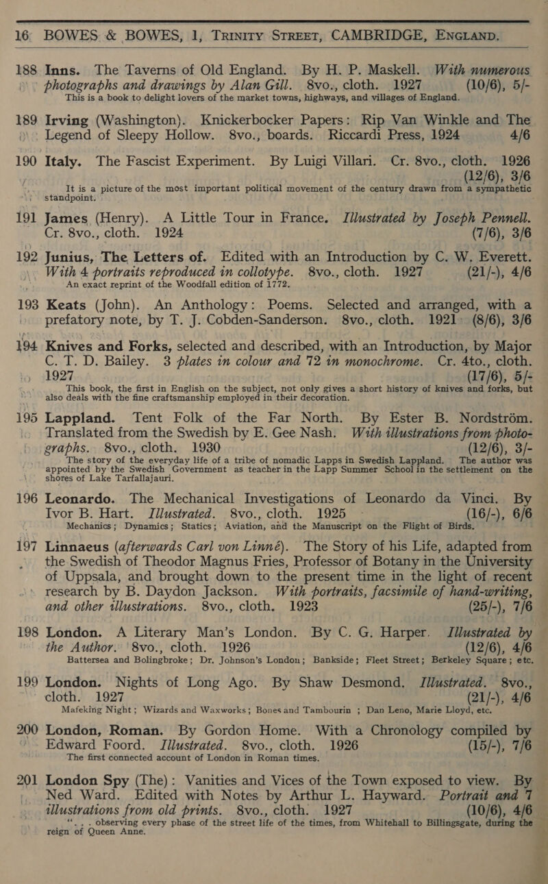  16 BOWES &amp; BOWES, 1, Trinity STREET, CAMBRIDGE, ENGLAND.  188 48g 191 Irving (Washington). Knickerbocker Papers: Rip Van Winkle and The _ Legend of Sleepy Hollow. 8vo., boards. Riccardi Press, 1924 4/6 Italy. The Fascist Experiment. By Luigi Villari. Cr. 8vo., cloth. 1926 (12/6), 3/6 Stadia toe picture of the most important political movement of the century drawn from a Syupathene, James (Henry). A Little Tour in France. Illustrated by J 3), Pennell. Cr. 8vo., cloth. 1924 (7/6), 3/6 192 Inns. The Taverns of Old England. By H. P. Maskell. Wuth numerous photographs and drawings by Alan Gill. 8vo., cloth. 1927 (10/6), 5/- This is a book to delight lovers of the market towns, highways, and villages of England. Junius, The Letters of. Edited with an Introduction by C. W. Everett. 193 194 196 197 198 199 An exact reprint of the Woodfall edition of 1772. Keats (John). An Anthology: Poems. Selected and arranged, with a prefatory note, by T. J. Cobden-Sanderson. 8vo., cloth. 1921. (8/6), 3/6 Knives and Forks, selected and described, with an Introduction, by Major Crh. DaBailey.cc3 pistes in colour and 72 in monochrome. Cr. 4to., cloth. 1927 (17/6), 5/- This book, the first in English on the subject, not only gives a short history of knives and forks, but also deals with the fine craftsmanship employed in their decoration. Lappland. Tent Folk of the Far North. By Ester B. Nordstrém. Translated from the Swedish by E. Gee Nash. With illustrations from photo- graphs. 8vo., cloth. 1930 (12/6), 3/- The story of the everyday life of a tribe of nomadic Lapps in Swedish Lappland. The author was appointed by the Swedish Government as teacher in the Lapp Summer School in the settlement on the shores of Lake Tarfallajauri. Leonardo. The Mechanical Investigations of Leonardo da Vinci. By Ivor B. Hart. Jllustrated. 8vo., cloth. 1925 ~ (16/-), 6/6 Mechanics; Dynamics; Statics; ainaions and the Manuscript on the Flight of Birds. Linnaeus (afterwards Carl von Linné). The Story of his Life, adapted from of Uppsala, and brought down to the present time in the light of recent research by B. Daydon Jackson. With portraits, facsimile of hand-writing, London. A Literary Man’s London. By C. G. Harper. Jilustrated by the Author. 8vo., cloth. 1926 (12/6), 4/6 Battersea and Bolingbroke; Dr. Johnson’s London; Bankside; Fleet Street; Berkeley Square; etc. London. Nights of Long Ago. By Shaw Desmond. Jilustrated. 8vo., cloth. 1927 (21/-), 4/6 Mafeking Night; Wizards and Waxworks; Bonesand Tambourin ; Dan Leno, Marie Lloyd, etc. London, Roman. By Gordon Home. With a Chronology compiled by The first connected account of London in Roman times. Ned Ward. Edited with Notes by Arthur L. Hayward. Portrait and 7 illustrations from old prints. 8vo., cloth. 1927 (10/6), 465 “«, . observing every phase of the street life of the times, from Whitehall to Billingsgate, during the — reign of Queen Anne.