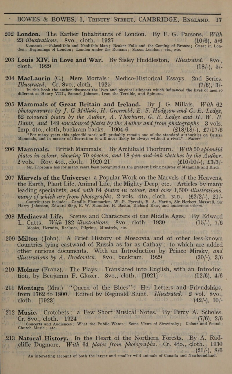  202 203 204 205 207   London. The Earlier Inhabitants of London. By F. G. Parsons. With 23 ilustrations. 8vo., cloth. 1927 (10/6), 5/6 Contents :—Palzolithic and Neolithic Man; Beaker Folk and the Coming of Bronze; Czsar in Lon- don; Beginnings of London; London under the Romans; Saxon London; etc., etc. Louis XIV, in Love and War. By Sisley Huddleston. Jllustrated. eae cloth. “1929 | he ae ), 5 MacLaurin (C.) Mere Mortals: Medigoptistomea) Essays. ond Series. Illustrated. Cr. 8vo., cloth. 1925 (7/6), 3/- In this book the author Baca sakd the lives and physical ailments which influenced the lives of fed so different as Henry VIII., Samuel Johnson, Ivan the Terrible, and Spinpee Mammals of Great Britain and Ireland. By J. G. Millais. With 62 photogravures by J. G Mullais, H. Gronvold, E. S. Hodgson and G. E. Lodge, 62 coloured plates by the Author, A. Thorburn, G. E. Lodge and.H, W. B. Davis, and 149 uncoloured plates by the Author and from photographs 3 vols. Imp. 4to., cloth, buckram backs. 1904-6 (£18/18/-), £7/17/6 ‘Por many years this splendid work will probably remain one of the standard authorities on British Mammals, and in matter of illustration it will most likely be always without a rival.’ Fh ind Mammals. British Mammals. By Archibald Thorburn. With 50 splendid plates in colour, showing 70 species, and 18 pen-and-ink sketches by the Author. 2vols. Roy.4to.,cloth. 1920-21 (£10/10/-), £3/3/- Mr. Thorburn has ees many years been recognized as the greatest living painter of Mammals and Birds. Marvels of the Universe: a Popular Work on the Marvels of the Heavens, the Earth, Plant Life, Animal Life, the Mighty Deep, etc. Articles by many leading specialists, and with 64 plates in colour, and over 1,500 illustrations, 208 209 ‘210 Contributors include :—Camille Flammarion, W. P. Pycraft, E. A. Martin, Sir Herbert Maxwell, Sir Harry Johnston, Edward Step, E. W. Maunder, Hy. Bastin, Richard Kerr, and numerous others. Mediaeval Life. Scenes and Characters of the Middle Ages. By Edward L. Cutts. With 182 tllustrations. 8vo., cloth. 1930 | (15/-), 7/6 Monks, Hermits, Recluses, Pilgrims, Minstrels, etc. Milton (John). A Brief History of Moscovia and of other less-known Countries lying eastward of Russia as far as Cathay: to which are added other curious documents.. With an Introduction by Prince Mirsky, and illustrations by A. Brodovitch. 8vo., buckram. 1929 (30/-), 3/6 Molnar (Franz). The Plays. Translated into English, with an Introduc- 211 “212 Montagu (Mrs.) “Queen of the Blues’’: Her Letters and Friendships, from 1762 to 1800. Edited by Reginald Biunt. Illustrated. 2 vol. 8vo., cloth. [1923] | (42/-), 10/- Music. Crotchets: a Few Short ‘Musical Notes. By Percy A. Scholes. “Cr. 8vo., cloth. 1924 ae ae RPM EHTTGY, 2/6 Concerts and Audiences; What the Public Wants; Some Views of Stravinsky; Colour and Sound ; 213 Natural History. In the Heart of the Northern Forests. By A. Rad- (21/-), 8/6 An interesting account of both the larger and smaller wild animals of Canada and Newfoundland.