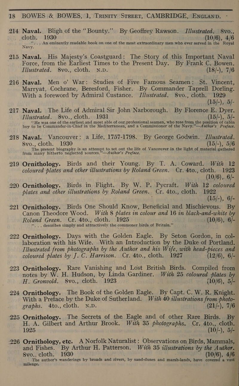  18 BOWES &amp; BOWES, 1, Trinity STREET, CAMBRIDGE, ENGLAND.  214 Naval. Bligh of the “Bounty.”. By Geoffrey Rawson. TIilustrated: 8vo., ~ . cloth. 1930 (10/6), 4/6 N ‘... An eminently readable book on one of the most extraordinary men who ever served in the Royal Navy. ) 215 Naval. His Majesty’s Coastguard: The Story of this Important Naval Force, from the Earliest Times to the Present Day. By Frank C. Bowen. Illustrated. 8vo., cloth. N.D. (18/-), 7/6 216 Naval. Men o’ War: Studies of Five Famous Seamen: St. Vincent, Marryat, Cochrane, Beresford, Fisher. By Commander Taprell Dorling. With a foreword by Admiral Custance. Jllustrated. 8vo., cloth. 1929 (15/-), 5/- 217 Naval. The Life of Admiral Sir John Narborough. By Florence E. Dyer. Illustrated. 8vo., cloth. 1931 (15/-), 5/- ‘‘He was one of the earliest and most able of our.professional seamen, who rose from the position of cabin boy to be Commander-in-Chief in the Mediterranean, and a Commissioner of the Navy.”—Author’s Preface. 218 Naval. Vancouver: a Life, 1757-1798. By George Godwin. Illustrated. 8vo., cloth. 1930 (15/-), 5/6 The present biography is an attempt to set out the life of Vancouver in the light of material gathered from many hitherto neglected sources.”—Author’s Preface. 219 Ornithology. Birds and their Young. By T. A. Coward. With 12 coloured plates and other illustrations by Roland Green. Cr. 4to., cloth. 1923 220 Ornithology. Birds in Flight. By W. P. Pycraft. Wzth 12 coloured plates and other illustrations by Roland Green. Cr. 4to., cloth. 1922 (15/-), 6/- 221 Ornithology. Birds One Should Know, Beneficial and Mischievous. By Canon Theodore Wood. Wath 8 plates in colour and 16 in black-and-white by Roland Green. Cr. 4to., cloth. 1925 (10/6), 6/- «| . describes simply and attractively the commoner birds of Britain.’ 222 Ornithology. Days with the Golden Eagle. By Seton Gordon, in col- laboration with his Wife. With an Introduction by the Duke of Portland. Tilustrated from photographs by the Author and his Wife, with head-pieces and coloured plates by J. C. Harrison. Cr. 4to., cloth. 1927 (12/6), 6/- 223 Ornithology. Rare Vanishing and Lost British Birds. Compiled from notes by W. H. Hudson, by Linda Gardiner. Wauth 25 coloured plates by H. Gronvold. 8vo., cloth. 1923 (10/6), 5/- 224 Ornithology. The Book of the Golden Eagle. By Capt. C. W. R. Knight. With a Preface by the Duke of Sutherland. Wzuth 40 tllustrations from photo- graphs. 4to., cloth. N.D. (21/-), 7/6 225 Ornithology. The Secrets of the Eagle and of other Rare Birds. By H. A. Gilbert and Arthur Brook. Wuth 35 photographs. Cr. 4to., cloth. 1925 (10/-), 3/- -226 Ornithology, etc. A Norfolk Naturalist : Observations on Birds, Mammals, and Fishes. By Arthur H. Patterson. Wath 35 illustrations by the Author. 8vo., cloth. 1930 (10/6), 4/6 The author’s wanderings by broads and rivers, by sand-dunes and marsh-lands, have covered a vast — mileage. 4