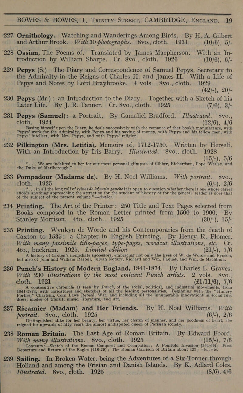  227 228 229 230 231 232 233 234 235 236 237 : : . 239 BOWES &amp; BOWES, 1, Trinity STREET, CAMBRIDGE, ENGLAND. 19   Ornithology. Watching and Wanderings Among Birds. ‘By H. A. Gilbert and Arthur Brook. With 30 photographs. 8vo., cloth. 1931 (10/6), 5/- Ossian, The Poems of. Translated by James Macpherson. With an In- troduction by William Sharpe. Cr. 8vo., cloth. 1926 (10/6), 6/- Pepys (S.) The Diary and Correspondence of Samuel Pepys, Secretary to the Admiralty in the Reigns of Charles II. and James II. With a Life of Pepys and Notes by Lord Braybrooke. 4 vols. 8vo., cloth. 1929 (42/-), 20/- Pepys (Mr.): an Introduction to the Diary. Together with a Sketch of his Later Life. By J. R. Tanner. Cr. 8vo., cloth. 1925 (7/6), 3/- Pepys (Samuel): a Portrait. By Gamaliel Bradford. Illustrated. 8vo., cloth. 1924 (12/6), 4/6 Basing himself upon the Diary, he deals successively with the romance of that book’s manufacture, with Pepys’ work for the Admiralty, with Pepys and his saving of money, with Pepys and his fellow men, with Pepys’ intellect, with Mrs. Pepys, and with Pepys’ religion. Pilkington (Mrs. Letitia), Memoirs of, 1712-1750. Written by Herself. With an Introduction by Iris Barry. Jllustrated. 8vo., cloth. 1928 (15/-), 5/6 ‘**. . . We are indebted to her for our most personal glimpses of Cibber, Richardson, Pope, Wesley, and the Duke of Marlborough.” Pompadour (Madame de). By H. Noel Williams. With portrait. 8vo., cloth. 1925 (6/-), 2/6 «* , .in all the long roll of veines de la*’main gauche it is open to question whether there is one whose career affords anything approaching the attraction for the student of history or for the general reader as does that of the subject of the present volume.”—A uthor. Printing. The Art of the Printer: 250 Title and Text Pages selected from Books composed in the Roman Letter printed from 1500 to 1900. By Stanley Morrison. 4to., cloth. 1925 (30/-), 15/- Printing. Wynkyn de Worde and his Contemporaries from the death of Caxton to 1535: a Chapter in English Printing. By Henry R. Plomer. With many facsimile title-pages, type-pages, woodcut illustrations, etc. Cr. Ato., buckram. 1925. Lzimited edition (21/-), 7/6 A history of Caxton’s immediate successors, embracing not only the lives of W. de Worde and Pynson, but also of John and William Rastell, Julyan Notary, Richard and Wm. Faques, and Wm. de Machlinia. Punch’s History of Modern England, 1841-1874. By Charles L. Graves. With 230 illustrations by the most eminent Punch artists. 2 vols. 8vo., cloth. 1921 — (£1/11/6), 7/6 A consecutive chronicle as seen by Punch, of the social, political, and industrial movements, from 1841-1874, with caricatures and sketches of all the leading personalities. Beginning with the ‘‘Hungry Forties,’ Chartism, Corn Laws Repeal, War, and including all the innumerable innovations in social life, dress, modes of transit, music, literature, and art. Récamier (Madam) and Her Friends. By H. Noel Williams. Wzth portrait. 8vo., cloth. 1925 (6/-), 2/6 Distinguished alike for her beauty, her virtue, her charm of manner, and her goodness of heart, she reigned for upwards of fifty years the almost undisputed queen of Parisian society. Roman Britain. The Last Age of Roman Britain. By Edward Foord. With many illustrations. 8vo., cloth. 1925 (15/-), 7/6 Contents :—Sketch of the Roman Conquest and Occupation; A Fourfold Invasion (364-69); First Departure and Return of the Eagles (416-29) ; The Roman Garrison of Britain about 429; etc., etc. Sailing. In Broken Water, being the Adventures of a Six-Tonner through Holland and among the Frisian and Danish Islands. By K. Adlard Coles. Illustrated. 8vo., cloth. 1925. | (8/6), 4/6