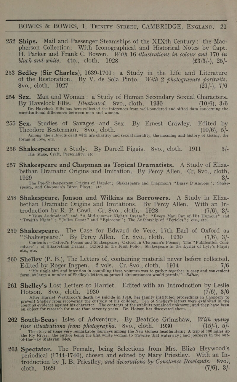  BOWES &amp; BOWES, 1, Trinity STREET, CAMBRIDGE, ENcianp. 21  253 254 255 256 257 258 259 260 261 262 263 pherson Collection. With Iconographical and Historical Notes by Capt. H. Parker and Frank C. Bowen. With 16 illustrations in colour and 170 in black-and-white. 4to., cloth. 1928 (£3/3/-), 25/- Sedley (Sir Charles), 1639-1701: a Study in the Life and Literature of the Restoration. By V. de Sola Pinto. With 2 photogravure portraits. 8vo., cloth. 1927 (21/-), 7/6 Sex. Man and Woman: a Study of Human Secondary Sexual Characters. By Havelock Fllis. Illustrated. 8vo., cloth. 1930 (10/6), 3/6 Dr. Havelock Ellis has here collected the inferences from well-pondered and sifted data concerning the constitutional differences between men and women. Sex. Studies of Savages. and Sex. By Ernest Crawley. Edited by Theodore Besterman. 8vo., cloth. (10/6), 5/- Among the subjects dealt with are chastity and sexual morality, the meaning and history of kissing, the forms of love, etc. Shakespeare: a Study. By Darrell Figgis. S8vo., cloth. 1911 5]- His Stage, Craft, Personality, etc Shakespeare and Chapman as Topical Dramatists. A Study of Eliza- bethan Dramatic Origins and Imitation. By Percy Allen. Cr. 8vo., cloth. 1929 3/- The Pre-Shakespearean Origins of Hamlet; Shakespeare and Chapman’s ‘‘Bussy D’Ambois’’; Shake- speate, and Chapman’s Biron Plays; etc. Shakespeare, Jonson and Wilkins as Borrowers. A Study in Eliza- bethan Dramatic Origins and Imitations. By Percy Allen. With an In- troduction by R. P. Cowl. Cr. 8vo., cloth. 1928 (7/6), 3/- “Titus Andronicus’? and “‘A Mid-summer Night’s Dream’’; ‘‘Every Man Out of His Humour’’ and “Twelfth Night’”’; “ Julius Cesar’? and ‘‘Epicoene’’; The Authorship of ‘‘Pericles’’; etc., etc. Shakespeare. The Case for Edward de Vere, 17th Earl of Oxford as SShakespeate. )-by Percy Allen. Cr. 8vo.; cloth. | 1930 (7/6), 3/- Contents : —-Oxford’s Poems and Shakespeare; Oxford in Chapman’s Poems; The ‘‘Publication Com- mittee’; cf Elizabethan Drama; Oxford in the First Folio; Shakespeare in the Lyrics of Lyly’s Plays; eter etc, Shelley (P. B.), The Letters of, containing material never before collected. Edited by Roger Ingpen. 2 vols. Cr. 8vo., cloth. 1914 7/6 ‘*My single aim and intention in compiling these volumes was to gather together in easy and convenient form, as large a number of Shelley’s letters as present circumstances would permit.”—Editor. Shelley’s Lost Letters to Harriet. Edited with an Introduction by Leslie Hotson. 8vo., cloth. 1930 (7/6), 3/6 After Hariiet Westbrook’s death by suicide in 1816, her family instituted proceedings in Chancery to prevent Shelley from recovering the custody of his children. Ten of Shelley’s letters were exhibited in the court as evidence against his character. The contents of the exhibits remained unknown, and they have been an cbject for research for more than seventy years. Dr. Hotson has discovered them. South-Seas: Isles of Adventure. By Beatrice Grimshaw. With many fine illustrations from photographs. 8vo., cloth. 1930 (15/-), 5/- The story of some very remarkable journeys among the New Guinea headhunters; A trip of 300 miles up the Fly River; the author being the first white woman to traverse that waterway ; and journeys in the out- of-the-way Malayan Isles, Spectator. The Female, being Selections from Mrs. Eliza Heywood’s periodical (1744-1746), chosen and edited by Mary Priestley. With an In- troduction by J. B. Priestley, and decorations by Constance Rowlands. 8vo., cloth. 1929 (7/6), 3/-