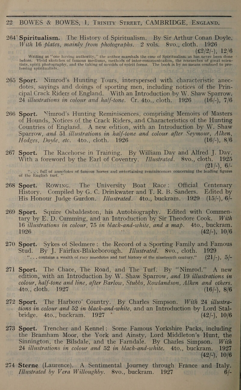  22 BOWES &amp; BOWES, 1, Trinity STREET, CAMBRIDGE, ENGLAND.   264' Spiritualism. The History of Spiritualism. By Sir Arthur Conan Doyle. With 16 plates, mainly from photographs. 2 vols. 8vo., cloth. 1926 (£2/2/-), 12/6 Writing as ‘‘one having authority,’’ the anthor marshals the case of Spiritualism as has never been done before. Vivid sketches of famous mediums, methods of inter-communication, the researches of great scien- tists, spirit photography, and the taking of moulds of spirit forms. The book is by no means confined to pro- fessing spiritualists. 265 Sport. Nimrod’s Hunting Tours, interspersed with characteristic anec- dotes, sayings and doings of sporting men, including notices of the Prin- cipal Crack Riders of England. With an Introduction by W. Shaw Sparrow. 24 illustrations im colour and half-tone. Cr. 4to., cloth. 1926 (16/-), 7/6 266 Sport. Nimrod’s Hunting Reminiscences, comprising Memoirs of Masters of Hounds, Notices of the Crack Riders, and Characteristics of the Hunting Countries of England. A new edition, with an Introduction by W. Shaw Sparrow, and 51 illustrations in half-tone and colour after Seymour, Alken, Hodges, Doyle, etc. 4Ato., cloth. 1926 (16/-), 8/6 Sport. The Racehorse in Training. By William Day and Alfred J. Day. With a foreword by the Earl of Coventry. Tlustrated. 8vo., cloth. 1925 21/-), 6/- full of anecdotes of famous horses and entertaining reminiscences concerning the Sirs Ot of te English turte 7 bo = 268 Sport. Rowinc. The University Boat Race: Official Centenary History. Compiled by G. C. Drinkwater and T. R. B. Sanders. Edited by His Honour Judge Gurdon. Jilustrated. 4to., buckram. 1929 (15/-), 6/- 269 raster Squire Osbaldeston, his Autobiography. Edited with Commen- tary by E. D. Cumming, and an Introduction by Sir Theodore Cook. Wath 16 allustrations in colour, 75 im black- and white, and a map. 4to., buckram. 1926 (42/-), 10/6 270 Sport. Sykes of Sledmere: the Record of a Sporting Family and Famous Stud. By J. Fairfax-Blakeborough. Jilustrated. 8vo., cloth. 1929 . .. contains a wealth of racy anecdotes and turf history of the nineteenth century.” (21/-), 5J- 271 Sport. The Chace, The Road, and The Turf. By “Nimrod.” A new — edition, with an Introduction by W. Shaw Sparrow, and 19 illustrations im colour, half-tone and line, after Barlow, Stubbs, Rowlandson, Alken and others. 4to., cloth. 1927 (16/-), 8/6 272 Sport. The Harboro’ Country. By Charles Simpson. With 24 tllustra- _ ttons in colour and 52 in black-and-white, and an Introduction by Lord Stal- bridge. 4to., buckram. 1927 * (42/-), 10/6 273 Sport. Trencher and Kennel: Some Famous Yorkshire Packs, including the Bramham Moor, the York and Ainsty, Lord Middleton’s Hunt, the Sinnington, the Bilsdale, and the Farndale. By Charles Simpson. With 24 illustrations in colour and 52 in black-and-white. 4to., buckram. 1927 (42/-), 10/6 | 274 Sterne (Laurence). A Sentimental Journey through France and Italy. ri Illustrated by Vera Willoughby. 8vo., buckram. 1927 6/- ce =