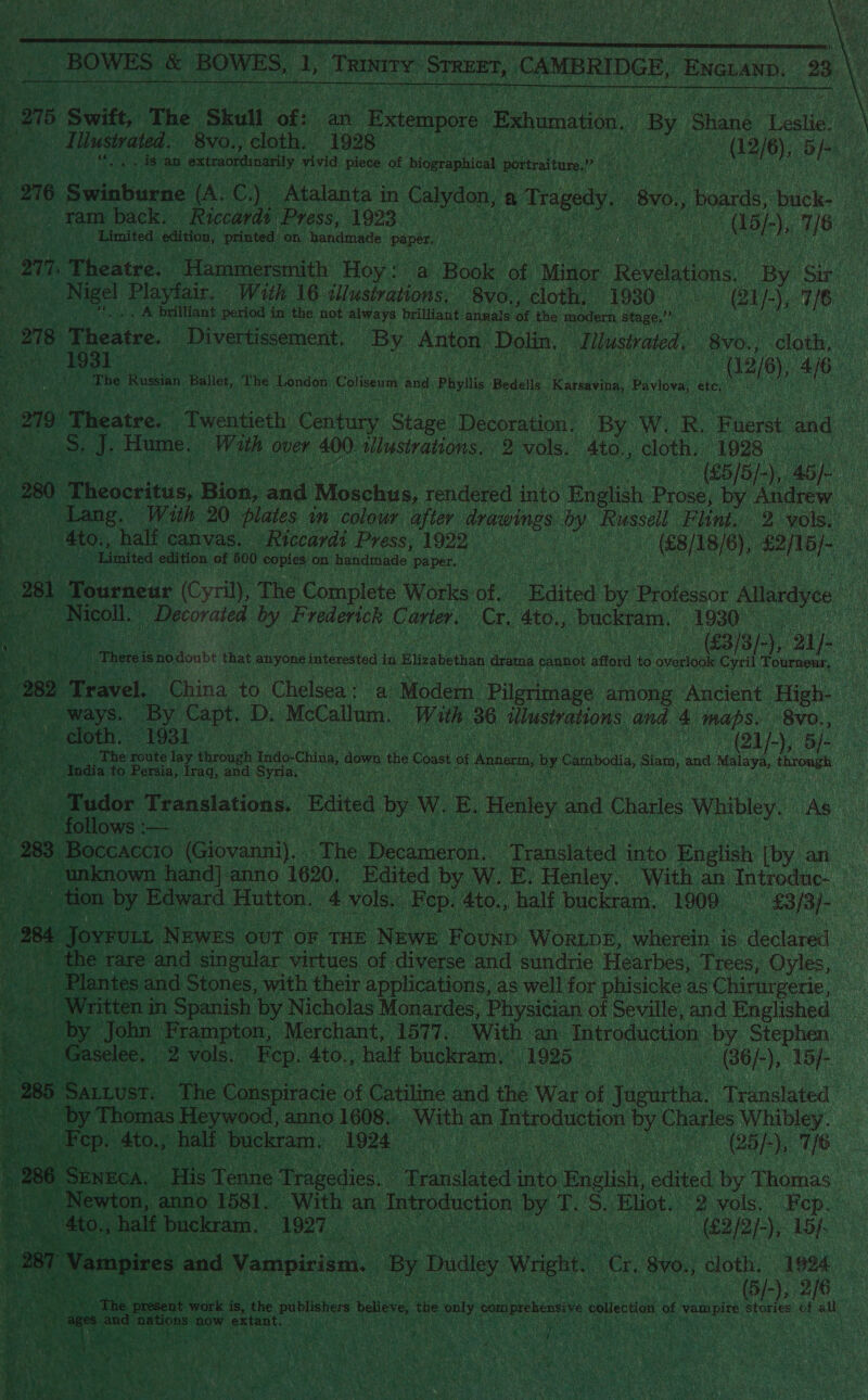  4 ie “BOWES &amp; BOWES, a, Trinny STREET, CAMBRIDGE, ENGLAND, 23 | |  9n5 Swift, The ‘Skull ‘of: an Extempore Exhumation, By Siiané A catigt ; on Illustyated. 8vo., cloth. 1928 i Sate ain ne) oe pk tes : eS an extraondinarily vivid piece of biographical mieten, dese 276 Swinburne (A. C.) Atalanta in Calvan, a pee Bv0, boards, buck. 4 > yam back. Riccardi. Press, 1923 . oe | OB). ), 76 3 | Limited edition, printed on. handmade Paper, ‘ iid en Weer ees rien ee “orn. Theatre. ‘Hammersmith Hoy “a Book ‘of Minor Revelations, By Sir Ase pee Playfair. With 16 aed 8vo., cloth. 1930. ei [-), 1/6. . A brilliant period in the not always brilliant annals lat the modern stage. mn 278 Theatre. EP verrissement,. rey Anton ‘Dolin. d llustrated. BYO., cloth, _ PROD is oe an 02/6), ca ! &amp; ome ean taag The Russian Ballet, The London Coliseum and, Phyllis Bedells ‘Rarsayina, Pavlova, beat 210. Waeatra. Twentieth Century es Decoration. By W. R. Fuerst and. oh J. Hume. With ¢ over 400. Mieiaians: 2 vols. 4to., cloth, 1928 es ee ie 46). a - 280 Te cccnirus, Bion, aad Moschus, rendered into erick Prose, Py Andrew ae 4to., half canvas, Riccardi Press,1922 . _ (€8/18/6), anor ny ‘Limited edition of 500 copies on handmade. Paper. an Tourneur (Cyril), The Complete Works of. “Rdited by Professor Allardyce ‘as Nicoll. faible ay Frederick Carter, (AN, 4to., Gaaienen AOS: ce (63/8/-), 21). Preheat isnodonbt that anyone interested i in Elizabethan rain cannot afford to overlook Cyril Tournenr, reoae Be ! ee, PR a f ‘ F   eo Travel. China to Chelsea: a Modern Pilgrimage among Ancient High- ‘ ways. By Capt. D. McCallum, With 36 illustrations and 4 maps. 8v0., (om cloth. LO8E (Qi), 5/- iy 49). The route lay tironeh ees Chine down the Coast of ease by Cantos, sian, and snaps throngh i er » India t to- Persia, drag, and Syria.” Oe - Tudor Translations. ! Edited by W. EB Henley and Charles Whibley. AS +. follows :— 288 Boccaccio. (Giovanni). ite Bec mien Pees date English [by an | unknown hand] anno 1620, Edited by W. E. Henley. With an Introduc- a _ tion by Edward Hutton. 4 vols. Rep. 4to., halt buckram. 1900 SB32/- 284 Deis N EWES out OF THE NeweE Founp Wore, atively, is declared - \ the rare and singular virtues of diverse and sundrie Hearbes, Trees, Oyles, Plantes and Stones, with their applications, as well for phisicke as Chirurgerie, ~ Written in Spanish ‘by Nicholas Monardes, Physician of Seville, and Fnglished by John Frampton, ‘Merchant, 1577. With an Introduction by Stephen _ Gaselee. - 2 vols. _Fep. 4to., half buckram.. 1925 uae (36/-), Lop : 285 Sartust. The Conspiracie of Catiline and ine War ¢ . Toe Translated the tare by Thomas Heywood, anno 1608. With an a Eee se rion by Charles Whibley. _ Fep. 4to., half buckram. 1924 aa | ee ahh 76 ae : Si 286. SENECA. His Tenne ‘Tragedies, Bead ae » Enelish, edited by Thomas. a eH Newton, anno 1581. With an ae py Tf. 5. Eliot. 2 vols. ep. a4        Bu _ 4to., half buckram. BRI ey APR RI 15 f, ants bas 281 Vampires. and Vampirism. By Dudley Wright. o 8v0., a 1994. 3 | B/-), 2/8 A wrk is, he publishers believe ae ‘only comprehensive colecton of vampire VShorios of +H rage ae nations now ext fant. ‘ :. AR r if ’ : - 