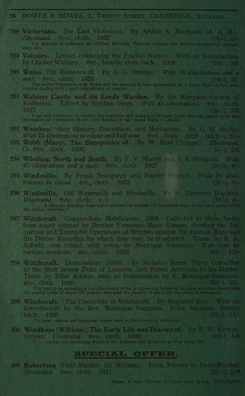  j 288 Wictatann: The var Weobren By, ree AL ‘Baumann tks aes By. i.   Illustrated, 8yo., cloth, 1997 8/9, Be Panis Ne Shona of Salisbury, SE William Liaknte Viscous Goschen, tis Baleares Chamabertian part me ae pete, mde a 289 Voltaire. OE ster concerning OS English Nation, With an “Introduction ue «| by Charles Whibley. 8v0., ‘boards, cloth back, 1926 -(15/-) ‘3/6 is 290 Wales. The Romance of. By A G ‘Bradley. With 18 Stlustrations ana a” mab, 8vo., cloth. 1929 0° ~ edit (10/-), “6f- i : Le ta ast cts is hete ‘peste by «dozen fest bao ni  291 Walmer Castle and its Lords Wardens ‘By the’ Marquess oe ‘ok uM _ Kedleston. Edited by Stephen. Gua w ith Ae illustrations. - 8Vo,, clot) HORE cue Mera aay sated 78s Tam only Ehneoencd {0 dese the doudition ha danas ot Walmes Castle after fhe Dera eo its frst gM (Occupation: as a residence: oF the Lord Warden of the Cingue: Ports. ? Autor. Nahe re ny Ob 202 Watches: ‘their History, Decoration, and Mechanism) By yes EH. Bai iL ‘ With 75 illustrations in colour and half-tone. 8vo., cloth, “1929 (83/3 /- -), Ses 293 Webb (Mary), The. vee as of. an We (Reid 1 Chappell. “Tlstraled, Er Bye clothe 1080 9 10 i a | 6), 26 i nu 294. Whaling, North and South. Oe Er Vv. tole sn Jy s. Hodge, ‘Wii By LP ae illustrations and. a map. -8vo., cloth. (1927 (10/6), 6) i 905 Windmills, By Frank Brangwyn and ae Preston With 16. ‘ill us ev. trations in colour. 4to., cloth. 1923 21}: 996 ‘Windmills, Old ‘Watermills and Windmills, (By R, Thurston, ‘Hopkins. | [nstrated. '8yo,, cloth. N.p i JA pleasant rambling book which ‘al ena its readers out to explore some of fhe elt no W is the: author: describes.” Aas OVA SAR 297 Witchcraft.” Pema as Mebherin. 1608, ‘Collected @ in: hee books,  from many sources by Brother Francesco-Maria Guazzo, showing: the Ini Pe  quitous and Execrable Operations of Witches against the Human Race anc the Divine Remedies by which they may be: frustrated: ‘Trans. re ZF A _ Ashwin, and edited, with notes, by. age Summers, Wit h CurtOUs woodcuts. ato,, cloth. ” 1920 , 298 Witcheraft,. Demonolatry. (1595). ne Nicholas ena poe ‘G a cil on to the Most Serene Duke of Lorraine, and Public Ala oh Nee: Trans. by Ellen can ea ihers an “Tntroduction one He Me | tee | mmers 4to., cloth. 1930 ie. ve                         ee oo Introduction by the Rev. Naas pie Summers. ( ORs: Miia le ther” back. 1930 > | | pA ie the Pikbvene of Witchcraft” ‘By Reginald eae ; - The most curious and important source book. on ‘the stows of witcher, i ut 300 Windham (William), The Early Life he Diarie ies of. ‘by RW. ot on Ae fee Ue Cremer. Illustrated. 8vo., cloth. 1930 Peery Baty , scholar sie Cait te friend of Dr. ponies and t Seoretay at Was unde vie aaa NG , bak ge 301 iokeriund Tae. Marshal ‘Sir Wa). erg ibaa sitana SR cloth. 1921