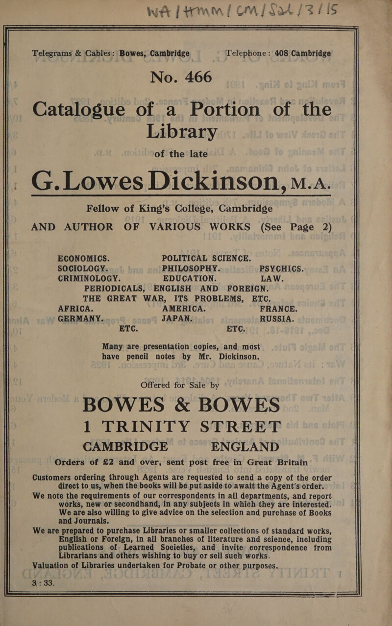 wt ftrmm/ OW ans sis Telegrams &amp; Cables: Bowes, Cambridge Telephone: 408 Cambridge No. 466 Catalogue of a Portion of the Library of the late _ G.Lowes Dickinson, o..a. Fellow of King’s College, Cambridge AND AUTHOR OF VARIOUS WORKS (See Page 2)  ECONOMICS. POLITICAL SCIENCE. SOCIOLOGY. PHILOSOPHY. PSYCHICS. CRIMINOLOGY. EDUCATION. LAW. PERIODICALS, ENGLISH AND FOREIGN. THE GREAT WAR, ITS. PROBLEMS, ETC. AFRICA. AMERICA. FRANCE. GERMANY. JAPAN. RUSSIA. ETC. ETC. Many are presentation copies, and most have pencil notes by Mr. Dickinson. Offered for Sale by BOWES &amp; BOWES 1 TRINITY STREET CAMBRIDGE ENGLAND Orders of £2 and over, sent post free in Great Britain Customers ordering through Agents are requested to send a copy of the order direct to us, when the books will be put aside to await the Agent’s order. We note the requirements of our correspondents in all departments, and report works, new or secondhand, in any subjects in which they are interested. We are also willing to give advice on the selection and purchase of Books and Journals. We are prepared to purchase Libraries or smaller collections of standard works, English or Foreign, in all branches of literature and science, including publications of Learned Societies, and invite correspondence from Librarians and others wishing to buy or sell such works, Valuation of Libraries undertaken for Probate or other purposes. 3: oo.  