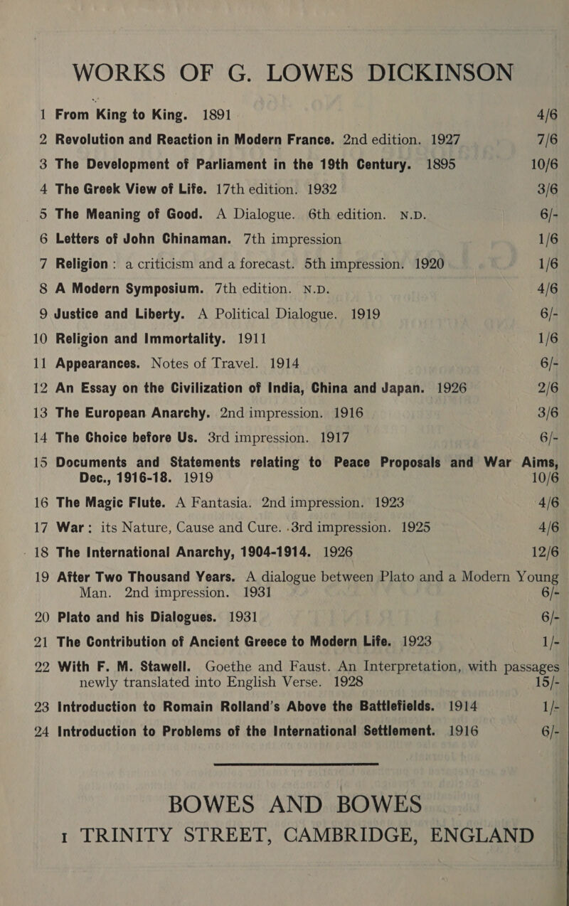 (O=— GOI = Gis Ol. -ae G08 oN a ee ee ee ar WO NH = O&amp;O 16 17 18 19 20 2 22 —_ 23 24 WORKS OF G. LOWES DICKINSON From King to King. 1891 4/6 Revolution and Reaction in Modern France. 2nd edition. 1927 7/6 The Development of Parliament in the 19th Century. 1895 10/6 The Greek View of Life. 17th edition. 1932 3/6 The Meaning of Good. A Dialogue. 6th edition. N.D. 6/- Letters of John Chinaman. 7th impression 1/6 Religion : a criticism and a forecast. 5th impression. 1920 1/6 A Modern Symposium. 7th edition. N.D. 4/6 Justice and Liberty. A Political Dialogue. 1919 6/- Religion and Immortality. 1911 1/6 Appearances. Notes of Travel. 1914 | 6/- An Essay on the Civilization of India, China and Japan. 1926 2/6 The European Anarchy. 2nd impression. 1916 3/6 The Choice before Us. 3rd impression. 1917 6/- Documents and Statements relating to Peace Proposals and War Aims, Dec., 1916-18. 1919 10/6 The Magic Flute. A Fantasia. 2nd impression. 1923 4/6 War: its Nature, Cause and Cure. .3rd impression. 1925 4/6 The International Anarchy, 1904-1914. 1926 12/6 After Two Thousand Years. A dialogue between Plato and a Modern Young Man. 2nd impression. 193] 6/-_ Plato and his Dialogues. 1931 6/- The Contribution of Ancient Greece to Modern Life. 1923 1/- With F. M. Stawell. Goethe and Faust. An Interpretation, with passages - newly translated into English Verse. 1928 15/- Introduction to Romain Rolland’s Above the Battlefields. 1914 1/- Introduction to Problems of the International Settlement. 1916 6/- BOWES AND BOWES _ 1 TRINITY STREET, CAMBRIDGE, ENGLAND