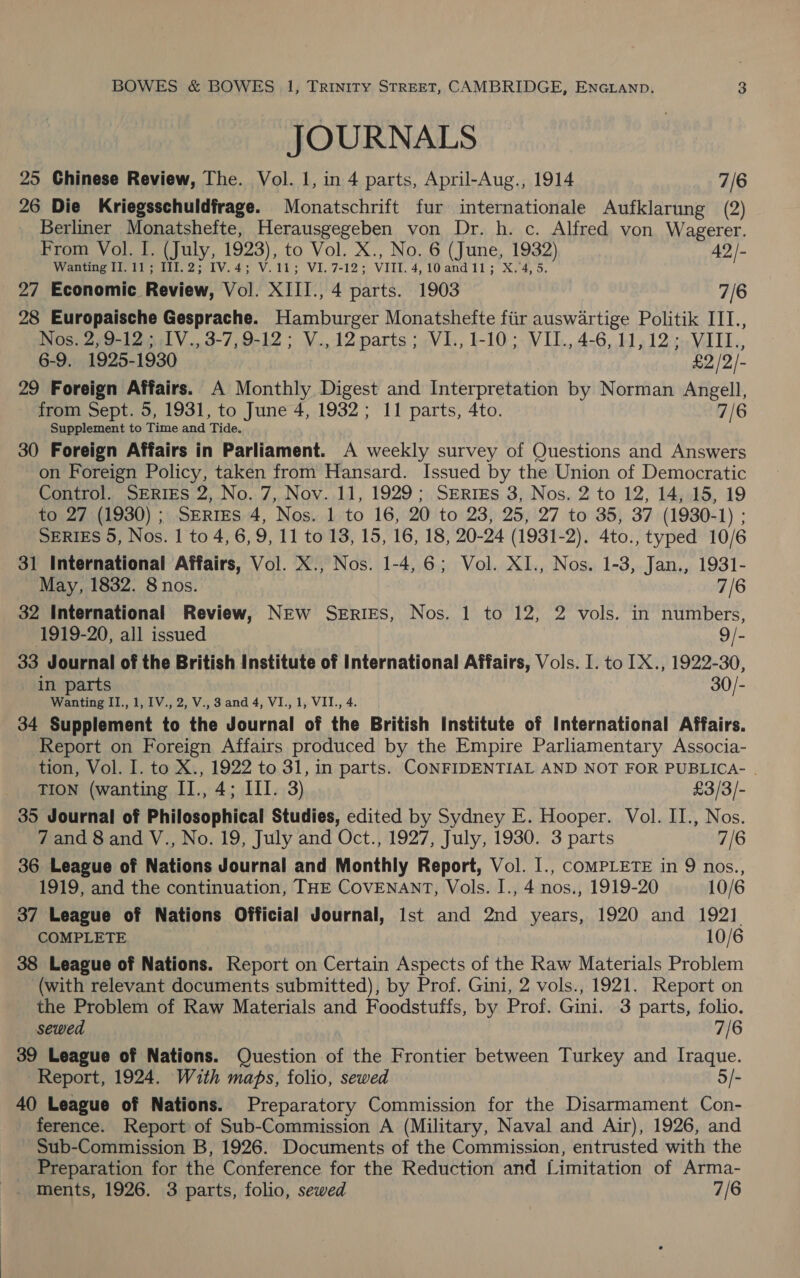  BOWES &amp; BOWES 1, Trinity STREET, CAMBRIDGE, ENGLAND. 3 JOURNALS 25 Chinese Review, The. Vol. 1, in 4 parts, April-Aug., 1914 7/6 26 Die Kriegsschuldfrage. Monatschrift fur internationale Aufklarung (2) Berliner Monatshefte, Herausgegeben von Dr. h. c. Alfred von Wagerer. From Vol. I. (July, 1923), to Vol. X., No. 6 (June, 1932) 42/- Wanting II. 11; THII.2; IV.4; V.11; VI.7-12; VIII. 4,10and11; X.4, 5. 27 Economic Review, Vol. XIII., 4 parts. 1903 7/6 28 Europaische Gesprache. Hamburger Monatshefte fiir auswartige Politik III., Nos. 2, 9-12 ; IV., 3-7, 9-12; V.,12 parts; VI., 1-10; VII., 4-6, 11,12; VIILI., 6-9. 1925-1930 £2 /2/- 29 Foreign Affairs. A Monthly Digest and Interpretation by Norman Angell, from Sept. 5, 1931, to June 4, 1932 ; 11 parts, 4to. 7/6 Supplement to Time and Tide. 30 Foreign Affairs in Parliament. A weekly survey of Questions and Answers on Foreign Policy, taken from Hansard. Issued by the Union of Democratic Control. SERIES 2, No. 7, Nov. 11, 1929; SERrIEs 3, Nos. 2 to 12, 14, 15, 19 to 27 (1930) ; SERIES 4, Nos. 1 to 16, 20 to 23, 25, 27 to 35, 37 (1930-1) ; SERIES 5, Nos. 1 to 4, 6, 9, 11 to 13, 15, 16, 18, 20-24 (1931-2). 4to., typed 10/6 31 International Affairs, Vol. X., Nos. 1-4, 6; Vol. XI., Nos. 1-3, Jan., 1931- May, 1832. 8 nos. 7/6 32 International Review, NEW SERIES, Nos. 1 to 12, 2 vols. in numbers, 1919-20, all issued 9/- 33 Journal of the British Institute of International Affairs, Vols. I. to 1X., 1922-30, in parts 30/- Wanting II., 1, IV., 2, V., 3 and 4, VI., 1, VII., 4. 34 Supplement to the Journal of the British Institute of International Affairs. Report on Foreign Affairs produced by the Empire Parliamentary Associa- tion, Vol. I. to X., 1922 to 31, in parts. CONFIDENTIAL AND NOT FOR PUBLICA- . TION (wanting II., 4; III. 3) £3/3/- 35 Journal of Philosophical Studies, edited by Sydney E. Hooper. Vol. II., Nos. 7 and 8 and V., No. 19, July and Oct., 1927, July, 1930. 3 parts 7/6 36 League of Nations Journal and Monthly Report, Vol. I., COMPLETE in 9 nos., 1919, and the continuation, THE COVENANT, Vols. I., 4 nos., 1919-20 10/6 37 League of Nations Official Journal, Ist and 2nd years, 1920 and 1921. COMPLETE 10/6 38 League of Nations. Report on Certain Aspects of the Raw Materials Problem (with relevant documents submitted), by Prof. Gini, 2 vols., 1921. Report on the Problem of Raw Materials and Foodstuffs, by Prof. Gini. 3 parts, folio. sewed 7/6 39 League of Nations. Question of the Frontier between Turkey and Iraque. Report, 1924. With maps, folio, sewed 5/- 40 League of Nations. Preparatory Commission for the Disarmament Con- ference. Report of Sub-Commission A (Military, Naval and Air), 1926, and Sub-Commission B, 1926. Documents of the Commission, entrusted with the Preparation for the Conference for the Reduction and Limitation of Arma- ments, 1926. 3 parts, folio, sewed 7/6