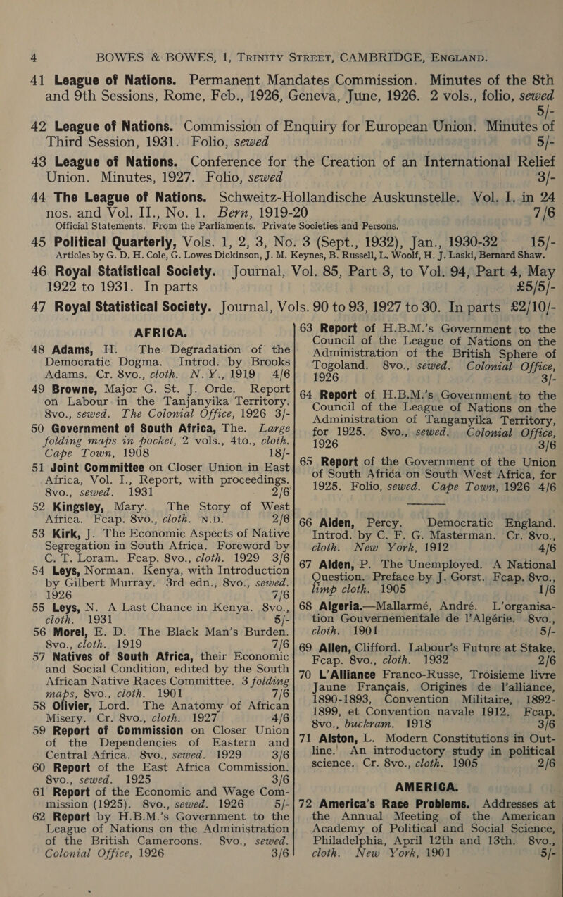 5/- Third Session, 1931. Folio, sewed 5/- Union. Minutes, 1927. Folio, sewed 3/- 7/6 15/- 1922 to 1931. In parts £5/5/- AFRICA. 48 Adams, H. The Degradation of the Democratic Dogma. Introd. by Brooks Adams. Cr. 8vo., cloth. N.Y.,1919 4/6 49 Browne, Major G. St. J. Orde. Report on Labour in the Tanjanyika Territory. 8vo., sewed. The Colonial Office, 1926 3/- 50 Government of South Africa, The. Large folding maps in pocket, 2 vols., 4to., cloth. Cape Town, 1908 18/- 51 Joint Committee on Closer Union in East Africa, Vol. I., Report, with proceedings. 8vo., sewed. 1931 2/6 52 Kingsley, Mary. The Story of West Africa. Feap. 8vo., cloth. N.D. 2/6 53 Kirk, J. The Economic Aspects of Native Segregation in South Africa. Foreword by C. T. Loram. Fcap. 8vo., cloth. 1929 3/6 54 Leys, Norman. Kenya, with Introduction by Gilbert Murray. 3rd edn., 8vo., sewed. 1926 7/6 55 Leys, N. A Last Chance in Kenya. 8vo., cloth. 1931 5/- 56 Morel, E. D. The Black Man’s Burden. 8vo., cloth. 1919 7/6 57 Natives of South Africa, their Economic and Social Condition, edited by the South African Native Races Committee. 3 folding maps, 8vo., cloth. 1901 7/6 58 Olivier, Lord. The Anatomy of African Misery. Cr. 8vo., cloth. 1927 4/6 59 Report of Commission on Closer Union of the Dependencies of Eastern and Central Africa. 8vo., sewed. 1929 3/6 60 Report of the East Africa Commission. 8vo., sewed. 1925 3/6 61 Report of the Economic and Wage Com- mission (1925). 8vo., sewed. 1926 5/- 62 Report by H.B.M.’s Government to the League of Nations on the Administration of the British Cameroons. S8vo., sewed. Colonial Office, 1926 3/6 63 Report of H.B.M.’s Government to the Council of the League of Nations on the Administration of the British Sphere of Togoland. 8vo., sewed. Colonial Office, 1926 3/- 64 Report of H.B.M.’s Government to the Council of the League of Nations on the Administration of Tanganyika Territory, for 1925. 8vo., sewed. Colonial Office, 1926 3/6 65 Report of the Government of the Union of South Africa on South West Africa, for 1925. Folio, sewed. Cape Town, 1926 4/6  66 Alden, Percy. Democratic England. Introd. by C. F. G. Masterman. Cr. 8vo., cloth. New York, 1912 4/6 67 Alden, P. The Unemployed. A National Question. Preface by J. Gorst. Feap. 8vo., limp cloth. 1905 1/6 68 Algeria.—Mallarmé, André. L’organisa- tion Gouvernementale de 1|’Algérie. 8vo., cloth. 1901 5]- 69 Allen, Clifford. Labour’s Future at Stake. Feap. 8vo., cloth. 1932 2/6 70 L’Alliance Franco-Russe, Troisieme livre Jaune Frangais, Origines de Jl’alliance, 1890-1893, Convention Militaire, 1892- 1899, et Convention navale 1912. Fcap. 8vo., buckram. 1918 3/6 71 Alston, L. Modern Constitutions in Out- line. An introductory study in political science, Cr. 8vo., cloth. 1905 2/6 AMERICA. 72 America’s Race Problems. Addresses at the Annual Meeting of the American Academy of Political and Social Science, Philadelphia, April 12th and 13th. 8vo., cloth. New York, 1901 5/-