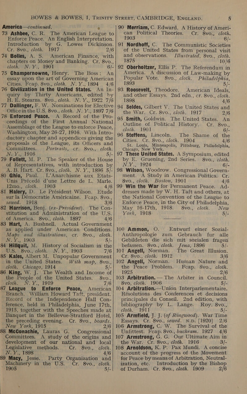 America—continued. 73 Ashbee, C. R. The American PUKE to Enforce Peace. An English Interpretation. Introduction by G. Lowes Dickinson. Cr. 8vo., cloth. 1917 2/6 74 Bolles, A. S. American Finance, with chapters on Money and Banking. Cr. 8vo., cloth. N.Y., 1901 6/- 75 Ghampernowne, Henry. The Boss: An essay upon the art of Governing American Cities. Fcap. 8vo., cloth. N.Y., 1894 4/6 76 Civilization in the United States. An In- quiry by Thirty Americans, edited by H: E. Stearns. 8vo., cloth. N.Y., 1922 7/6 77. Dallinger, F. W. Nominations for Elective Office in the U.S. 8vo., cloth. N. Y., 1897 7/6 78 Enforced Peace. A Record of the Pro- ceedings of the First Annual National Assemblage of the League to enforce Peace, Washington, May 26-27, 1916. With Intro- ductory chapter and appendices giving the proposals of the League, its Officers and Committees. Portraits, cr. 8vo., cloth. NMRY e251 916 79 Follett, M. P. The Speaker of the pnaher of Representatives, with introduction by A. B. Hart. Cr. 8vo., cloth. N.Y., 1896 5/- 80 Ghie, Paul. L’Anarchisme aux Etats- Unis Précedé d’une Lettre de L. Marle. 12mo., cloth. 1903 4/6 81 Halery, D. Le Président Wilson. Etude sur la Démocratie Américaine. Fcap. 8vo., sewed. 1918 3/6 82 Harrison, Benj. (e7-President). The Con- stitution and Administration of the U.S. of America. 8vo., cloth. 1897 4/6 83 Hart, A. Bushnell. Actual Government as applied under American Conditions. Maps and illustrations, cr. 8vo., cloth. Uva 3, L903 5/- 84 Hillquit, M. History of Socialism in the U.S. 8vo., cloth. N.Y., 1903 7/6 85 Kales, Albert M. Unpopular Government in the United States. With map, 8vo., cloth. Chicago, 1914 86 King, W. J. The Wealth and Income of the People of the United States. 8vo., gloth. N.Y., 1919 7/6 87 League to Enforce Peace, American Branch. William Howard Taft, president. Record of the Independence Hall Con- ference, held in Philadelphia, June 17th, 1915, together with the Speeches made at _ Banquet in the Bellevue-Stratford Hotel, the preceding evening. Cr. 8vo., boards. New York, 1915 2/6 88 McGonachie, Lauras G. Congressional Committees. A study of the origins and development of our national and local Legislative methods. Cr. 8vo., cloth. N.Y., 1898 4/6 89 Macy, Jesse. Party Organization and Machinery in the U.S. Cr. 8vo., cloth. 1905 5/- can Political Theories. Cr. 8vo., cloth. 1903 6/- of the United States from personal visit and observations. Illustrated, 8vo., cloth. 1875 10/6 America. A discussion of Law-making by Popular Vote. 8vo., cloth. Philadelphia, 1893 5/- American Ideals, 2nd edn., cr. 8vo., cloth. 4/6 and other Essays. 1898 the War. Cr. 8vo., cloth. 1917 2/6 An Cr SVO. 6/- The Shame of the Cities. Cr. 8vo., cloth. 1904 4/6 St. Louis, Minneapolis, Pittsburg, Philadelphia, Chicago, New York. Outline of Political History. cloth. 1901 cloth. 6/- by E. Gruening, 2nd Series. §8vo., N.Y., 1924 ment. A Study in American Politics. Cr. 8vo., cloth. Boston, 1901 4/6 99 Win the War for Permanent Peace. Ad- dresses made by W. H. Taft and others, at the National Convention of the League to Enforce Peace, in the City of Philadelphia, May 16-17th, 1918. 8vo., cloth. New York, 1918 5/- 100 Ammon, O. Entwurf einer Sozial- Anthropologie zum Gebrauch fur alle Gebildeten die sich mit sozialen fragen befassen. 8vo., cloth. Jena, 1896 5/- 101 Angell, Norman. The Great Illusion. Cr. 8vo., cloth. 1912 3/6 102 Angell, Norman. Human Nature and the Peace Problem. Fcap. 8vo., cloth. 1925 2/6 103 Arbitration. — The Arbiter in Council. 8vo, cloth. 1906 5/- 104 Arbitration. Union Interparlementaire. Résolutions des Conferences et decisions principales du Conseil. 2nd edition, with bibliography by L. Lange. Roy. 8vo., cloth. 1911 5/- 105 Armfield, J. J. (of Ringwood). War Time Essays. Cr. 8vo., sewed. N.D. [1920] 2/6 106 Armstrong, C. W. The Survival of the Unfittest. Feap. 8vo., buckvam. 1927 4/6 107 Armstrong, G. G. Our Ultimate Aim in the War. Cr. 8vo., cloth. 1916 3/- 108 Arnoldson, K. P: Pax Mundi. A concise account of the progress of the Movement for Peace by means of Arbitration, Neutral- ization, etc. Introduction by the Bishop of Durham. Cr. 8vo., cloth. 1909 2/6