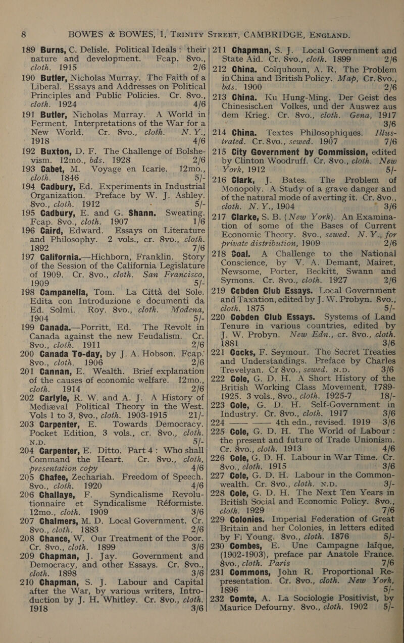 189 Burns, C. Delisle. Political Ideals: their nature and development. cap. 8vo., cloth. 1915 2/6 190 Butler, Nicholas Murray. The Faith of a Liberal. Essays and Addresses on Political Principles and Public Policies. Cr. 8vo., cloth. 1924 A/6 191 Butler, Nicholas Murray. A World in Ferment. Interpretations of the War for a New World. Cr. ‘Svo.;** cloth: NY?! - 1918 4/6 192 Buxton, D. F. The Challenge of Bolshe- vism. 12mo., bds. 1928 2/6 193 Gabet, M. Voyage en Icarie. 12mo., cloth. 1846 5/- 194 Gadbury, Ed. Experiments in Industrial Organization. Preface by W. J. Ashley. 8vo., cloth. 1912 5/- 195 Cadbury, E. and G. Shann. Sweating. Feap. 8vo., cloth. 1907 196 Caird, Edward. Essays on Literature and Philosophy. 2 vols., cr. 8vo., cloth. 1892 7/6 197 California.—Hichborn, Franklin. Story of the Session of the California Legislature of 1909. Cr. 8vo., cloth. San Francisco, 1909 5/- 198 Gampanella, Tom. La Citta del Sole. Edita con Introduzione e documenti da Ed. Solmi. Roy. 8vo., cloth. Modena, 1904 5/- 199 Ganada.—Porritt, Ed. The Revolt in Canada against the new Feudalism. Cr. 8vo., cloth. 1911 2/6 200 Ganada To-day, by J. A. Hobson. Feap- 8vo., cloth. 1906 2/6 201 Cannan, E. Wealth. Brief explanation of the causes of economic welfare. 12mo., cloth. 1914 2/6 202 Carlyle, R. W. and A. J. A History of Medizval Political Theory in the West. Vols 1 to 3, 8vo., cloth. 1903-1915 21/- 203 Carpenter, E. Towards Democracy. Pocket Edition, 3 vols., cr. 8vo., cloth. N.D. 5/- 204 Carpenter, E. Ditto. Part 4: Who shall Command the Heart. Cr. 8vo., cloth, presentation copy 4/6 205 Chafee, Zechariah. Freedom of Speech. 8vo., cloth. 1920 4/6 206 Challaye, F, Syndicalisme Revolu- tionnaire et Syndicalisme Réformiste. 12mo., cloth. 1909 3/6 207 Chalmers, M. D. Local Government. Cr. 8vo., cloth. 1883 2/6 208 Chance, W. Our Treatment of the Poor. Cr. 8vo., cloth. 1899 3/6 209 Chapman, J. Jay. Government and Democracy, and other Essays. Cr. 8vo., cloth. 1898 3/6 210 Chapman, S. J. Labour and Capital after the War, by various writers, Intro- duction by J. H. Whitley. Cr. 8vo., cloth. 1918 3/6 211 Chapman, S. J. Local Government and State Aid. Cr. 8vo., cloth. 1899 2/6 212 China. Colquhoun, A. R. The Problem in China and British Policy. Map, Cr. 8vo., bds. 1900 2/6 213 China. Ku Hung-Ming. Der Geist des Chinesischen Volkes, und der Auswez aus dem Krieg. Cr. 8vo., cloth. Gena, 1917 3/6 214 China. Textes Philosophiques. Jilus- tvated. Cr.8vo., sewed. 1907 7/6 215 City Government by Commission, edited by Clinton Woodruff. Cr. 8vo., cloth. New - York, 1912 5/- 216 Clark, J. Bates. The Problem of Monopoly. A Study of a grave danger and of the natural mode of averting it. Cr. 8vo., cloth. N.Y., 1904 * 3/6 An Examina- tion of some of the Bases of Current Economic Theory. 8vo., sewed. N.Y., for private distribution, 1909 2/6 218 Soal. A Challenge to the National Conscience, by V. A. Demant, Mairet, Newsome, Porter, Beckitt, Swann and Symons. Cr. 8vo., cloth. 1927 2/6 219 Ccbden Club Essays. Local Government and Taxation, edited by J. W. Probyn. 8vo., cloth. 1875 5 220 Gobden Club Essays. Systems of Land Tenure in various countries, edited by J. W. Probyn. New Edn., cr. 8vo., cloth. 1881 3/6 221 Gocks, F. Seymour. The Secret Treaties and Understandings. Preface by Charles Trevelyan. Cr 8vo., sewed. N.D. 222 Cole, G. D. H. A Short History of the British Working Class Movement, 1789- 1925. 3 vols., 8vo., cloth. 1925-7 18/- 223 Cole, G. D. H. Self-Government in Industry. Cr. 8vo., cloth. 1917 3/6 224 4th edn., revised. 1919 3/6 225 Cole, G. D. H. The World of Labour : the present and future of Trade Unionism. Cr. 8vo., cloth. 1913 4/6 226 Cole, G. D. H. Labour in War Time. Cr. 8vo., cloth. 1915 — 3/6 227 Cole, G. D. H. Labour in the Common- wealth. Cr. 8vo., cloth. N.D. 228 Cole, G. D. H. The Next Ten Years in British Social and Economic Policy. 8vo., cloth. 1929 7/6 229 Colonies. Imperial Federation of Great Britain and her Colonies, in letters edited by F: Young. 8vo., cloth. 1876 230 Combes, (1902-1903), preface par Anatole France. 8vo., cloth. Paris   presentation. Cr. 8vo., cloth. New York, 1896 232 Comte, A. La Sociologie Positivist, by Maurice Defourny. 8vo., cloth. 1902 
