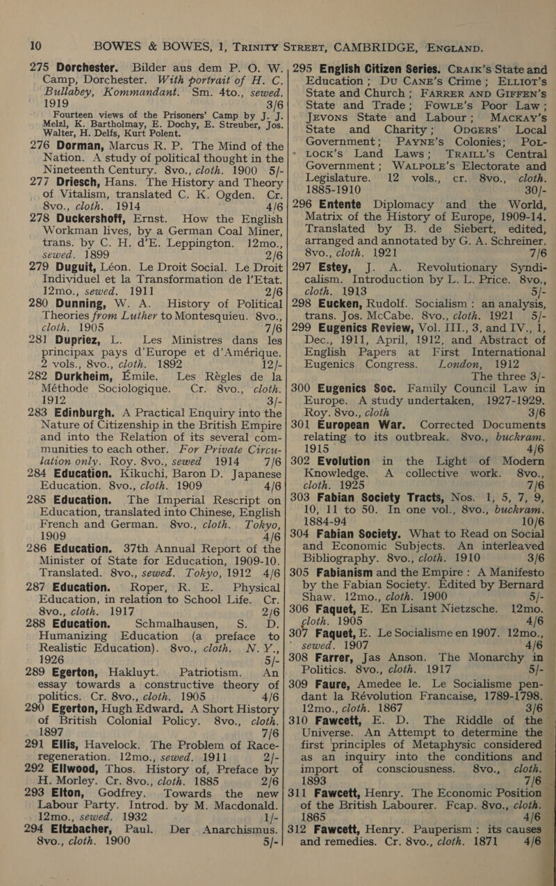 275 Dorchester. Bilder aus dem P. O. W. Camp, Dorchester. With portrait of H. C. Bullabey, Kommandant. Sm. 4to., sewed. 1919 3/6 Fourteen views of the Prisoners’ Camp by J. J. Melzl, K. Bartholmay, E. Dochy, E. Streuber, Jos. Walter, H. Delfs, Kurt Polent. 276 Dorman, Marcus R. P. The Mind of the Nation. A study of political thought in the Nineteenth Century. 8vo., cloth. 1900 5/- 277 Driesch, Hans. The History and Theory of Vitalism, translated C. K. Ogden. Cr. 8vo., cloth. 1914 4/6 278 Duckershoff, Ernst. How the English Workman lives, by a German Coal Miner, trans. by C. H. d’E. Leppington. 12mo., sewed. 1899 2/6 Individuel et la Transformation de 1’Etat. 12mo., sewed. 1911 2/6 280 Dunning, W. A. History of Political Theories from Luther to Montesquieu. 8vo., cloth. 1905 7/6 281 Dupriez, L. Les Ministres dans les principax pays d’Europe et d’Amérique. 2 vols., 8vo., cloth. 1892 12/- 282 Durkheim, Emile. Les Régles de la Méthode Sociologique. Cr. 8vo., cloth. 1912 3/- 283 Edinburgh. A Practical Enquiry into the Nature of Citizenship in the British Empire and into the Relation of its several com- munities to each other. For Private Circu- lation only. Roy. 8vo., sewed 1914 7/6 284 Education. Kikuchi, Baron D. Japanese Education. 8vo., cloth. 1909 4/6 285 Education. The Imperial Rescript on Education, translated into Chinese, English French and German. 8vo., cloth. Tokyo, 1909 4/6 286 Education. 37th Annual Report of the Minister of State for Education, 1909-10. Translated. 8vo., sewed. Tokyo, 1912 4/6 287 Education. Roper, R. E. Physical Education, in relation to School Life. Cr. 8vo., cloth. 1917 2/6 288 Education. Schmalhausen, S. D. Humanizing Education (a preface to Realistic Education). 8vo., cloth. N.Y., 1926 5/- 289 Egerton, Hakluyt. Patriotism. An essay towards a constructive theory of politics. Cr. 8vo., cloth. 1905 4/6 290 Egerton, Hugh Edward. A Short History of British Colonial Policy. S8vo., cloth. 1897 7/6 291 Ellis, Havelock. The Problem of Race- regeneration. 12mo., sewed. 1911 2/- 292 Ellwood, Thos. History of, Preface by H. Morley. Cr. 8vo., cloth. 1885 2/6 293 Elton, Godfrey. Towards the new Labour Party. Introd. by M. Macdonald. 12mo., sewed. 1932 1/- 294 Eltzbacher, Paul. Der. Anarchismus. 8vo., cloth. 1900 5/- 295 English Citizen Series. Craix’s State and Education ; Du CANE’s Crime; ELLiot’s State and Trade; FowLe’s Poor Law; Jevons State and Labour; Macxkay’s State and Charity; OpGERs’ Local Government; PAyYNE’s Colonies; Pot- >» LocK’s Land Laws; TRaAILy’s Central Government ; WALPOLE’s Electorate and Legislature. 12 vols., cr. 8vo., cloth. 1885-1910 30/- 296 Entente Diplomacy and the World, Matrix of the History of Europe, 1909-14. Translated by B. de Siebert, edited, arranged and annotated by G. A. Schreiner. 8vo., cloth. 1921 7/6 297 Estey, J. A. Revolutionary Syndi- calism. Introduction by L. L. Price. 8vo., cloth. 1913 5/- 298 Eucken, Rudolf. Socialism : an analysis, trans. Jos. McCabe. 8vo., cloth. 1921 5/- 299 Eugenics Review, Vol. III., 3, and IV., 1, Dec., 1911, April, 1912, and Abstract of English Papers at First International Eugenics Congress. London, 1912 The three 3/- Family Council Law in 300 Eugenics Soc. 1927-1929. Europe. A study undertaken, Roy. 8vo., cloth 3/6 301 European War. Corrected Documents relating to its outbreak. 8vo., buckram. 1915 4/6 302 Evolution Light of Modern Knowledge. 8vo., cloth. 1925 303 Fabian Society Tracts, Nos. 1, 5, 7, 9, 10, 11 to 50. In one vol., 8vo., buckram. 1884-94 . 10/6 304 Fabian Society. What to Read on Social and Economic Subjects. An interleaved Bibliography. 8vo., cloth. 1910 3/6 305 Fabianism and the Empire: A Manifesto by the Fabian Society. Edited by Bernard in the A collective work. Shaw. 12mo., cloth. 1900 5/- 306 Faquet, E. En Lisant Nietzsche. 12mo. cloth. 1905 4/6 307 Faquet, E. Le Socialisme en 1907. 12mo., * sewed. 1907 — «4/6 308 Farrer, Jas Anson. Politics. 8vo., cloth. 1917 5/- 309 Faure, Amedee le. Le Socialisme pen- dant la Révolution Francaise, 1789-1798. 12mo., cloth. 1867 3/6 Universe. An Attempt to determine the import of comsciousness. 8vo., cloth. 1893 of the British Labourer. Fcap. 8vo., cloth. 1865 and remedies. Cr. 8vo., cloth. 1871 4/6    A Se