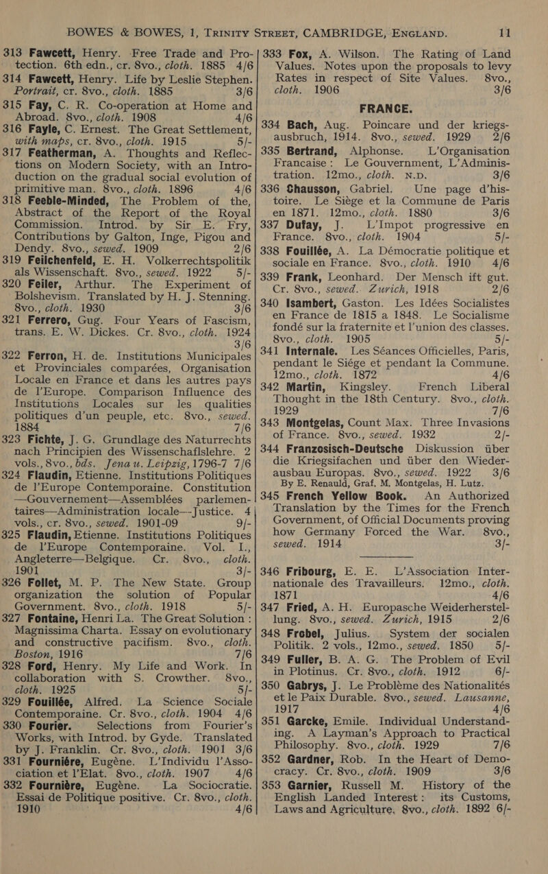 314 Faweett, Henry. Life by Leslie Stephen. Portrait, cr. 8vo., cloth. 1885 3/6 315 Fay, C. R. Co-operation at Home and Abroad. 8vo., cloth. 1908 4/6 316 Fayle, C. Ernest. The Great Settlement, with maps, cr. 8vo., cloth. 1915 5/- 317 Featherman, A. Thoughts and Reflec- tions on Modern Society, with an Intro- duction on the gradual social evolution of primitive man. 8vo., cloth. 1896 4/6 318 Feeble-Minded, The Problem of the, Abstract of the Report of the Royal Commission. Introd. by Sir E. Fry, Contributions by Galton, Inge, Pigou and Dendy. 8vo., sewed. 1909 2/6 319 Feilchenfeld, E. H. Volkerrechtspolitik als Wissenschaft. 8vo., sewed. 1922 5/- 320 Feiler, Arthur. The Experiment of Bolshevism. Translated by H. J. Stenning. 8vo., cloth. 1930 3/6 321 Ferrero, Gug. Four Years of Fascism, trans. E. W. Dickes. Cr. 8vo., cloth. 1924 3/6 322 Ferron, H. de. Institutions Municipales et Provinciales comparées, Organisation Locale en France et dans les autres pays de l’Europe. Comparison Influence des Institutions Locales sur les qualities politiques d’un peuple, etc: 8vo., sewed. 1884 7/6 323 Fichte, J. G. Grundlage des Naturrechts nach Principien des Wissenschaflslehre. 2 vols., 8vo., bds. Jenau. Leipzig, 1796-7 7/6 324 Flaudin, Etienne. Institutions Politiques de l’Europe Contemporaine. Constitution —Gouvernement—Assemblées parlemen- taires—Administration locale—-Justice. 4 vols., cr. 8vo., sewed. 1901-09 9/- 325 Flaudin, Etienne. Institutions Politiques de l’Europe Contemporaine. Vol. L., Angleterre—Belgique. Cr. 8vo., cloth. 1901 3/- 326 Follet, M. P. The New State. Group organization the solution of Popular Government. 8vo., cloth. 1918 5/- 327 Fontaine, Henri La. The Great Solution : Magnissima Charta. Essay on evolutionary and constructive pacifism. 8vo., cloth. Boston, 1916 7/6 328 Ford, Henry. My Life and Work. In collaboration with S. Crowther. 8vo., cloth. 1925 5/- 329 Fouillée, Alfred. La Science Sociale Contemporaine. Cr. 8vo., cloth. 1904 4/6 330 Fourier. Selections from Fourier’s Works, with Introd. by Gyde. Translated by J. Franklin. Cr. 8vo., cloth. 1901 3/6 331 Fourniére, Eugéne. L’Individu 1’Asso- ciation et l’Elat. 8vo., cloth. 1907 4/6 332 Fourniére, Eugéne. La_ Sociocratie. Essai de Politique positive. Cr. 8vo., cloth. 11 The Rating of Land Rates in respect of Site Values. 8vo., cloth. 1906 3/6 FRANCE. 334 Bach, Aug. Poincare und der kriegs- ausbruch, 1914. 8vo., sewed. 1929 2/6 335 Bertrand, Alphonse. L’Organisation Francaise: Le Gouvernment, L’ Adminis- tration. 12mo., cloth. N.D. 3/6 336 Chausson, Gabriel. Une page d’his- toire. Le Siege et la Commune de Paris en 1871. 12mo., cloth. 1880 3/6 337 Dufay, J. L’Impot progressive en France. 8vo., cloth. 1904 5/- 338 Fouillée, A. La Démocratie politique et sociale en France. 8vo.; cloth. 1910 4/6 339 Frank, Leonhard. Der Mensch ift gut. Cr. 8vo., sewed... Zurich, 1918 2/6 340 Isambert, Gaston. Les Idées Socialistes en France de 1815 a 1848. Le Socialisme fondé sur la fraternite et l’union des classes. 8vo., cloth. 1905 5/- 341 Internale. Les Séances Officielles, Paris, pendant le Si¢ge et pendant la Commune. 12mo., cloth. 1872 4/6 342 Martin, Kingsley. French Liberal Thought in the 18th Century. 8vo., cloth. 1929 7/6 343 Montgelas, Count Max. Three Invasions of France. 8vo., sewed. 1932 2/- 344 Franzosisch-Deutsche Diskussion iber die Kriegsifachen und tiber den Wieder- ausbau Europas. 8vo., sewed. 1922 3/6 By E. Renauld, Graf. M, Montgelas, H. Lutz. 345 French Yellow Book. An Authorized Translation by the Times for the French Government, of Official Documents proving how Germany Forced the War. 8vo., sewed. 1914 3/- L’ Association Inter- nationale des Travailleurs: 12mo., cloth. 1871 4/6 347 Fried, A. H. Europasche Weiderherstel- 346 Fribourg, E. E. lung. 8vo., sewed. Zurich, 1915 2/6 348 Frebel, Julius. System der socialen Politik. 2 vols., 12mo., sewed. 1850 5/- 349 Fuller, B. A. G. The Problem of Evil in Plotinus. Cr. 8vo., cloth. 1912 6/- 350 Gabrys, J. Le Probleme des Nationalités et le Paix Durable. 8vo., sewed. Lausanne, 1917 A/6 351 Garcke, Emile. Individual Understand- ing. A Layman’s Approach to Practical Philosophy. 8vo., cloth. 1929 7/6 352 Gardner, Rob. In the Heart of Demo- cracy. Cr. 8vo., cloth. 1909 3/6 353 Garnier, Russell M. History of the English Landed Interest: its Customs,