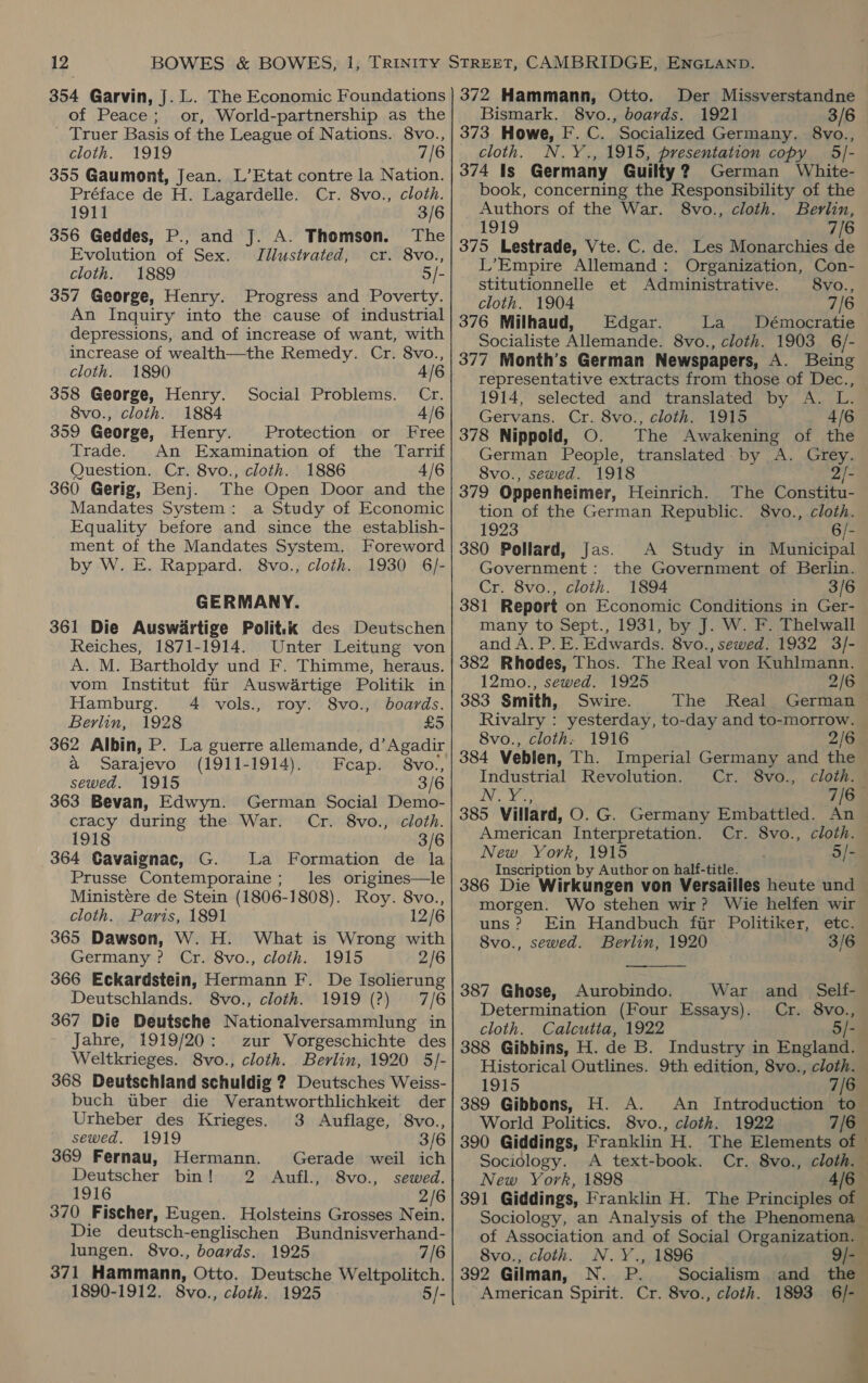 354 Garvin, J. L. The Economic Foundations of Peace; or, World-partnership as the Truer Basis of the League of Nations. 8vo., cloth. 1919 7/6 355 Gaumont, Jean. L’Etat contre la Nation. Préface de H. Lagardelle. Cr. 8vo., cloth. 1911 3/6 356 Geddes, P., and J. A. Thomson. The Evolution of Sex. JTIllustvated, cr. 8vo., cloth. 1889 5/- 357 George, Henry. Progress and Poverty. An Inquiry into the cause of industrial depressions, and of increase of want, with increase of wealth—the Remedy. Cr. 8vo., cloth. 1890 4/6 358 George, Henry. Social Problems. Cr. 8vo., cloth. 1884 4/6 359 George, Henry. Protection or Free Trade. An Examination of the Tarrif Question. Cr. 8vo., cloth. 1886 4/6 360 Gerig, Benj. The Open Door and the Mandates System: a Study of Economic Equality before and since the establish- ment of the Mandates System. Foreword by W. E. Rappard. 8vo., cloth. 1930 6/- GERMANY. 361 Die Auswiartige Politik des Deutschen Reiches, 1871-1914. Unter Leitung von A. M. Bartholdy und F. Thimme, heraus. vom Institut fir Auswartige Politik in Hamburg. 4 vols., roy. 8vo., boards. Berlin, 1928 £5 362 Albin, P. La guerre allemande, d’ Agadir a Sarajevo (1911-1914). Fcap. 8vo., sewed. 1915 3/6 363 Bevan, Edwyn. German Social Demo- cracy during the War. Cr. 8vo., cloth. 1918 3/6 364 Gavaignac, G. La Formation de la Prusse Contemporaine; les origines—le Ministere de Stein (1806-1808). Roy. 8vo., cloth. Paris, 1891 12/6 365 Dawson, W. H. What is Wrong with Germany? Cr. 8vo., cloth. 1915 2/6 366 Eckardstein, Hermann F. De Isolierung Deutschlands. 8vo., cloth. 1919 (?) 7/6 367 Die Deutsche Nationalversammlung in Jahre, 1919/20: zur Vorgeschichte des Weltkrieges. 8vo., cloth. Berlin, 1920 5/- 368 Deutschland schuldig ? Deutsches Weiss- buch tuber die Verantworthlichkeit der Urheber des Krieges. 3 Auflage, 8vo., sewed. 1919 3/6 369 Fernau, Hermann. Gerade weil ich Deutscher bin! 2 Aufl., 8vo., sewed. 1916 2/6 370 Fischer, Eugen. Holsteins Grosses Nein. Die deutsch-englischen Bundnisverhand- lungen. 8vo., boards. 1925 7/6 371 Hammann, Otto. Deutsche Weltpolitch. 1890-1912. 8vo., cloth. 1925 5/- 372 Hammann, Otto. Der Missverstandne Bismark, 8vo., boards. 1921 3/6 373 Howe, F. C. Socialized Germany. 8vo., cloth. N.Y., 1915, presentation copy 5/- 374 Is Germany Guilty? German White- book, concerning the Responsibility of the Authors of the War. 8vo., cloth. Bevlin, 1919 7/6 375 Lestrade, Vte. C. de. Les Monarchies de L’Empire Allemand: Organization, Con- stitutionnelle et Administrative. 8vo., cloth. 1904 7/6 376 Milhaud, Edgar. La Démocratie Socialiste Allemande. 8vo., cloth. 1903 6/- 377 Month’s German Newspapers, A. Being representative extracts from those of Dec., — 1914, selected and translated by A. L. Gervans. Cr. 8vo., cloth. 1915 4/6 378 Nippold, O. The Awakening of the German People, translated by A. Grey. 8vo., sewed. 1918 2/- 379 Oppenheimer, Heinrich. The Constitu- tion of the German Republic. 8vo., cloth. 1923 6/- 380 Pollard, Jas. A Study in Municipal Government: the Government of Berlin. Cr. 8vo., cloth. 1894 3/6 381 Report on Economic Conditions in Ger- many to Sept., 1931, by J. W. F. Thelwall and A. P. E. Edwards. 8vo., sewed. 1932 3/- 382 Rhodes, Thos. The Real von Kuhlmann. 12mo., sewed. 1925 2/6 383 Smith, Swire. The Real German Rivalry : yesterday, to-day and to-morrow. | 8vo., cloth. 1916 2/6 384 Veblen, Th. Imperial Germany and the Industrial Revolution. Cr. 8vo., cloth. iN, dee 7/6— 385 Villard, O.G. Germany Embattled. An American Interpretation. Cr. 8vo., cloth. New York, 1915 5/- Inscription by Author on half-title. 386 Die Wirkungen von Versailles heute und morgen. Wo stehen wir? Wie helfen wir uns? Ein Handbuch fir Politiker, etc. 8vo., sewed. Berlin, 1920 3/6  387 Ghose, Aurobindo. War and_ Self- Determination (Four Essays). Cr. 8vo., cloth. Calcutia, 1922 5/- 388 Gibbins, H. de B. Industry in England. — Historical Outlines. 9th edition, 8vo., cloth. 1915 7/6 389 Gibbons, H. A. An Introduction to World Politics. 8vo., cloth. 1922 7/6 390 Giddings, Franklin H. The Elements of © Sociology. A text-book. Cr. 8vo., cloth. New York, 1898 4/6 — 391 Giddings, Franklin H. The Principles of © Sociology, an Analysis of the Phenomena — of Association and of Social Organization. — 8vo., cloth. N.Y., 1896 9/- N. P. Socialism and the American Spirit. Cr. 8vo., cloth. 1893 6/-