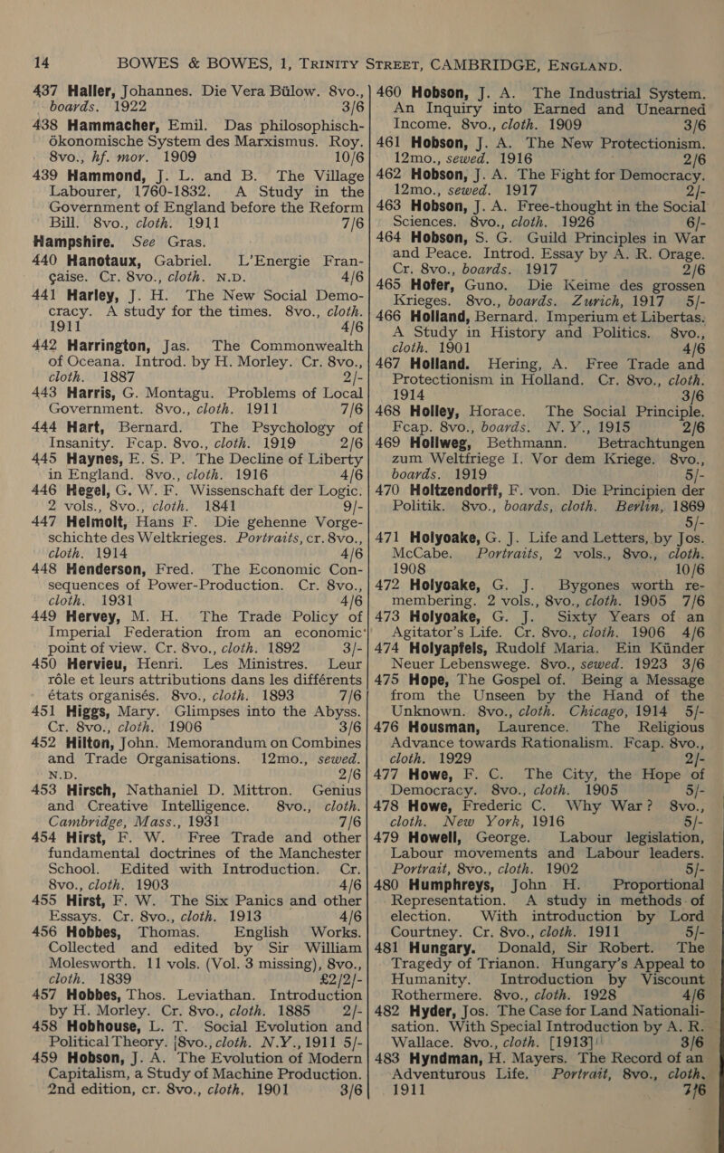 boards, 1922 3/6 438 Hammacher, Emil. Das philosophisch- Okonomische System des Marxismus. Roy. 8vo., hf. mor. 1909 10/6 439 Hammond, J. L. and B. The Village Labourer, 1760-1832. A Study in the Government of England before the Reform Bill. 8vo., cloth. 1911 7/6 Hampshire. See Gras. 440 Hanotaux, Gabriel. L’Energie Fran- Gaise. Cr. 8vo., cloth. N.D. 4/6 441 Harley, J. H. The New Social Demo- cracy. A study for the times. 8vo., cloth. 1911 4/6 442 Harrington, Jas. The Commonwealth of Oceana. Introd. by H. Morley. Cr. 8vo., cloth. 1887 2 443 Harris, G. Montagu. Problems of Local Government. 8vo., cloth. 1911 7/6 444 Hart, Bernard. The Psychology of Insanity. Fcap. 8vo., cloth. 1919 2/6 445 Haynes, E.S. P. The Decline of Liberty in England. 8vo., cloth. 1916 4/6 446 Hegel, G. W. F. Wissenschaft der Logic. 2 vols., 8vo., cloth. 1841 9/- 447 Helmolt, Hans F. Die gehenne Vorge- schichte des Weltkrieges. Portvatts, cr. 8vo., cloth. 1914 4/6 448 Henderson, Fred. The Economic Con- sequences of Power-Production. Cr. 8vo., cloth. 1931 4/6 449 Hervey, M. H. The Trade Policy of point of view. Cr. 8vo., cloth. 1892 3/- 450 Hervieu, Henri. Les Ministres. Leur role et leurs attributions dans les différents états organisés. 8vo., cloth. 1893 7/6 451 Higgs, Mary. Glimpses into the Abyss. Cr. 8vo., cloth. 1906 3/6 452 Hilton, John. Memorandum on Combines and Trade Organisations. 12mo., sewed. N.D. 2/6 453 Hirsch, Nathaniel D. Mittron. Genius and Creative Intelligence. 8vo., cloth. Cambridge, Mass., 1931 7/6 454 Hirst, F. W. Free Trade and other fundamental doctrines of the Manchester School. Edited with Introduction. Cr. 8vo., cloth. 1903 4/6 455 Hirst, F. W. The Six Panics and other Essays. Cr. 8vo., cloth. 1913 4/6 456 Hobbes, Thomas. English Works. Collected and edited by Sir William Molesworth. 11 vols. (Vol. 3 missing), 8vo., cloth. 1839 £2/2/- 457 Hobbes, Thos. Leviathan. Introduction by H. Morley. Cr. 8vo., cloth. 1885 2/- 458 Hobhouse, L. T. Social Evolution and Political Theory. |8vo., cloth. N.Y.,1911 5/- 459 Hobson, J. A. The Evolution of Modern Capitalism, a Study of Machine Production. 2nd edition, cr. 8vo,, cloth, 1901 3/6 An Inquiry into Earned and Unearned Income. 8vo., cloth. 1909 3/6 461 Hobson, J. A. The New Protectionism. 12mo., sewed. 1916 2/6 462 Hobson, J. A. The Fight for Democracy. 12mo., sewed. 1917 2/- 463 Hobson, J. A. Free-thought in the Social Sciences. 8vo., cloth. 1926 6/- 464 Hobson, S. G. Guild Principles in War and Peace. Introd. Essay by A. R. Orage. Cr. 8vo., boards. 1917 2/6 465. Hofer, Guno. Die Keime des grossen Krieges. 8vo., boards. Zurich, 1917 5/- 466 Holland, Bernard. Imperium et Libertas. A Study in History and Politics. 8vo., cloth. 1901 4/6 467 Holland. Hering, A. Free Trade and Protectionism in Holland. Cr. 8vo., cloth. 1914 3/6 468 Holley, Horace. The Social Principle. Feap. 8vo., boards!’ N. ¥., 1915 2/6 469 Hollweg, Bethmann. Betrachtungen zum Weltfriege I. Vor dem Kriege. 8vo., boards. 1919 5/- 470 Holtzendorff, F. von. Die Principien der Politik. S8vo., boards, cloth. Berlin, 1869 5/- 471 Holyoake, G. J. Life and Letters, by Jos. McCabe. Portraits, 2 vols., 8vo., cloth. 1908 10/6 472 Holyeake, G. J. Bygones worth re- membering. 2 vols., 8vo., cloth. 1905 7/6 473 Holyoake, G. J. Sixty Years of an Agitator’s Life. Cr. 8vo., cloth. 1906 4/6 474 Holyapfels, Rudolf Maria. Ein Kinder Neuer Lebenswege. 8vo., sewed. 1923 3/6 475 Hope, The Gospel of. Being a Message from the Unseen by the Hand of the Unknown. 8vo., cloth. Chicago, 1914 5/- 476 Housman, Laurence. The Religious Advance towards Rationalism. Feap. 8vo., cloth. 1929 - 477 Howe, F. C. The City, the Hope of Democracy. 8vo., cloth. 1905 5/- 478 Howe, Frederic C. Why War? §8vo., cloth. New York, 1916 5/- 479 Howell, George. Labour legislation, Labour movements and Labour leaders. Portrait, 8vo., cloth. 1902 5/- 480 Humphreys, John H. Proportional -Representation. A study in methods: of election. With introduction by Lord Courtney. Cr. 8vo., cloth. 1911 5/- 481 Hungary. Donald, Sir Robert. The Tragedy of Trianon. Hungary’s Appeal to — Humanity. Introduction by Viscount Rothermere. 8vo., cloth. 1928 A/6 482 Hyder, Jos. The Case for Land Nationali- sation. With Special Introduction by A. R. — Wallace. 8vo., cloth. [1913]'' 3/6 483 Hyndman, H. Mayers. The Record of an Adventurous Life. Portrait, 8vo., cloth, 1911 3/6