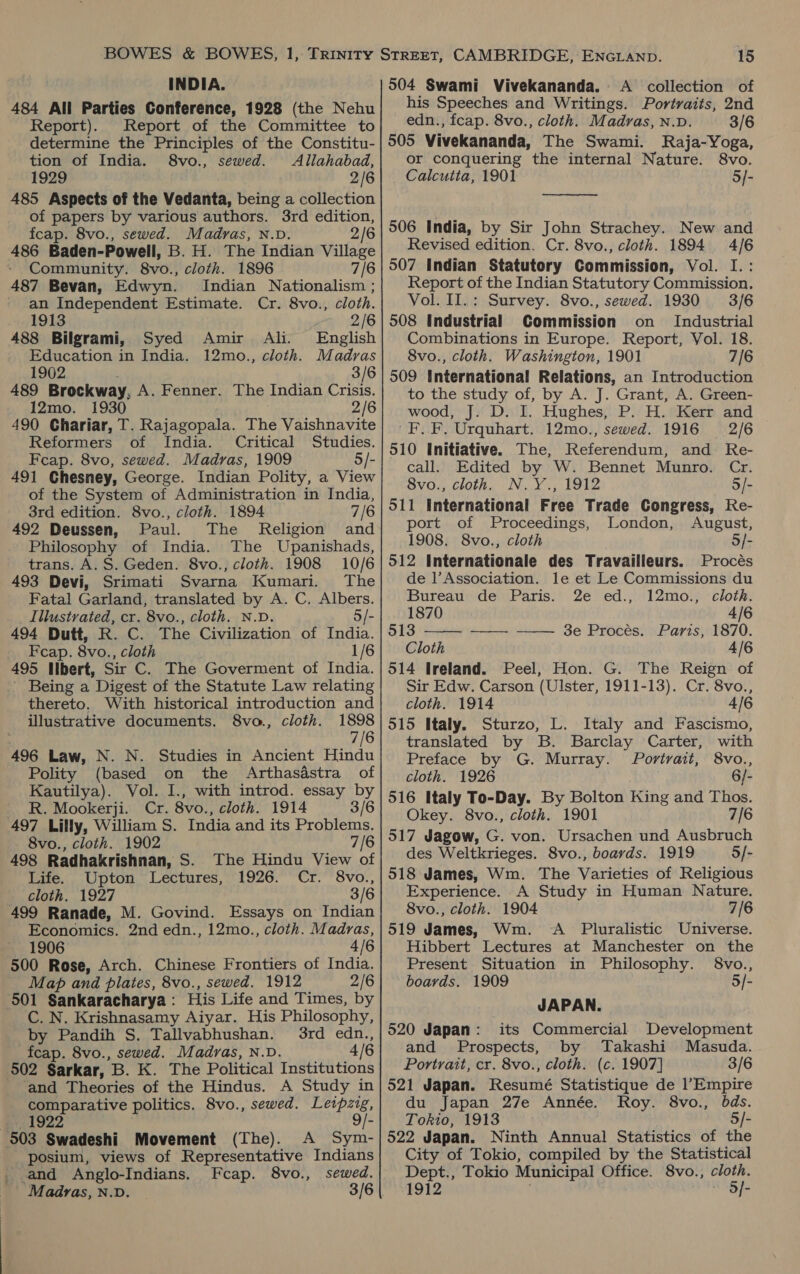 INDIA. 484 All Parties Conference, 1928 (the Nehu Report). Report of the Committee to determine the Principles of the Constitu- tion of India. 8vo., sewed. Allahabad, 1929 2/6 485 Aspects of the Vedanta, being a collection of papers by various authors. 3rd edition, fcap. 8vo., sewed. Madras, N.D. 2/6 486 Baden-Powell, B. H. The Indian Village » Community. 8vo., cloth. 1896 7/6 487 Bevan, Edwyn. Indian Nationalism ; an Independent Estimate. Cr. 8vo., cloth. 1913 2/6 488 Bilgrami, Syed Amir Ali. English Education in India. 12mo., cloth. Madras 1902 3/6 489 Brockway, A. Fenner. The Indian Crisis. 12mo. 1930 2/6 490 Chariar, T. Rajagopala. The Vaishnavite Reformers of India. Critical Studies. Feap. 8vo, sewed. Madras, 1909 5/- 491 Chesney, George. Indian Polity, a View of the System of Administration in India, 3rd edition. 8vo., cloth. 1894 7/6 492 Deussen, Paul. The Religion and Philosophy of India. The Upanishads, trans. A. S. Geden. 8vo., cloth. 1908 10/6 493 Devi, Srimati Svarna Kumari. The Fatal Garland, translated by A. C. Albers. _ Illustrated, cr. 8vo., cloth. N.D. 5/- 494 Dutt, R. C. The Civilization of India. Feap. 8vo., cloth 1/6 495 Ilbert, Sir C. The Goverment of India. Being a Digest of the Statute Law relating thereto. With historical introduction and illustrative documents. 8vo., cloth. 1898 7/6 496 Law, N. N. Studies in Ancient Hindu Polity (based on the Arthasdstra of Kautilya). Vol. I., with introd. essay by R. Mookerji. Cr. 8vo., cloth. 1914 3/6 497 Lilly, William S. India and its Problems. 8vo., cloth. 1902 7/6 498 Radhakrishnan, S. The Hindu View of Life. Upton Lectures, 1926. Cr. 8vo., cloth. 1927 3/6 499 Ranade, M. Govind. Essays on Indian Economics. 2nd edn., 12mo., cloth. Madras, 1906 4/6 500 Rose, Arch. Chinese Frontiers of India. Map and plates, 8vo., sewed. 1912 2/6 501 Sankaracharya: His Life and Times, by C. N. Krishnasamy Aiyar. His Philosophy, by Pandih S. Tallvabhushan. 3rd edn., fcap. 8vo., sewed. Madras, N.D. 4/6 502 Sarkar, B. K. The Political Institutions and Theories of the Hindus. A Study in comparative politics. 8vo., sewed. Leipzig, y 1922 9/- 503 Swadeshi Movement (The). A Sym- posium, views of Representative Indians _ and Anglo-Indians. Fcap. 8vo., sewed. 15 504 Swami Vivekananda. A collection of his Speeches and Writings. Portraits, 2nd edn., fcap. 8vo., cloth. Madras, N.D. 3/6 505 Vivekananda, The Swami. Raja-Yoga, or conquering the internal Nature. 8vo. Calcutta, 1901 5/-  506 India, by Sir John Strachey. New and Revised edition. Cr. 8vo., cloth. 1894 4/6 507 Indian Statutory Commission, Vol. I.: Report of the Indian Statutory Commission. Vol. II.: Survey. 8vo., sewed. 1930 3/6 508 Industrial Commission on Industrial Combinations in Europe. Report, Vol. 18. 8vo., cloth. Washington, 1901 7/6 509 International Relations, an Introduction to the study of, by A. J. Grant, A. Green- wood, J. D. I. Hughes, P. H. Kerr and 'F.F. Urquhart. 12mo., sewed. 1916 2/6 510 Initiative. The, Referendum, and Re- call. Edited by W. Bennet Munro. Cr. 8vo., cloth. N.Y., 1912 5/- O11 International Free Trade Congress, Re- port of Proceedings, London, August, 1908. 8vo., cloth o/- 512 Internationale des Travailleurs. Procés de |’Association. le et Le Commissions du  Bureau de Paris. 2e ed., 12mo., cloth. 1870 4/6 513 —— -——— 3e Procés. Paris, 1870. Cloth 4/6 514 Ireland. Peel, Hon. G. The Reign of Sir Edw. Carson (Ulster, 1911-13). Cr. 8vo., cloth. 1914 4/6 515 Italy. Sturzo, L. Italy and Fascismo, translated by B. Barclay Carter, with Preface by G. Murray. Portrait, 8vo., cloth. 1926 6/- 516 Italy To-Day. By Bolton King and Thos. Okey. 8vo., cloth. 1901 7/6 517 Jagow, G. von. Ursachen und Ausbruch des Weltkrieges. 8vo., boards. 1919 5/- 518 James, Wm. The Varieties of Religious Experience. A Study in Human Nature. 8vo., cloth. 1904 7/6 519 James, Wm. &lt;A Pluralistic Universe. Hibbert Lectures at Manchester on the Present Situation in Philosophy. §8vo., boards. 1909 5/- JAPAN. 520 Japan: its Commercial Development and Prospects, by Takashi Masuda. Portrait, cr. 8vo., cloth. (c. 1907] 3/6 521 Japan. Resumé Statistique de l’Empire du Japan 27e Année. Roy. 8vo., bds. Tokio, 1913 5/- 522 Japan. Ninth Annual Statistics of the City of Tokio, compiled by the Statistical Dept., Tokio Municipal Office. 8vo., cloth.