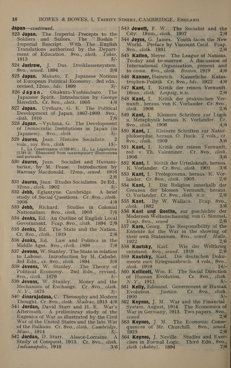 Japan—ccontinued. 523 Japan. The Imperial Precepts to the Soldiers and Sailors. The ‘“ Boshin”’ Imperial Rescript. With The English Translations authorized by the Depart- ment of Education. 8vo., cloth. Tokio, 1913 5/- 524 Jastrow, J. Das. Dreiklassensystem. 8vo., sewed. 1894 3/6 525 Japan. Makato, T. Japanese Notions of European Political Economy. 3rd edn., revised, 12mo., bds. 1899 3/- 526 Japan. Okakura-Yashisaburo. The Japanese Spirit. Introduction by George Meredith. Cr. 8vo., cloth. 1905 4/6 527 Japan. Uyehara, G. E. The Political Development of Japan, 1867-1909. 8vo., cloth. 1910 7/6 528 Japan.—Vychma, G. The Development of Democratic Institutions in Japan (in Japanese). 8vo., cloth 5/- 929 Jaures, Jean. Histoire Socialiste. 2 vols., roy. 8vo., cloth 15/- I., La Constituante (1789-91) ; II., La Législative (1791-2). Illustrated from contemporary illustrations and portraits. 530 Jaures, Jean. tarian, by M. Pease. Ramsay Macdonald. Socialist and Humani- Introduction by 12mo., sewed. 1916 2/6 531 Jaures, Jean. Etudes Socialistes. 2e Ed., 12mo., cloth. 1902 &gt; 532 Jebb, Eglantyne. Cambridge. A brief study of Social Questions. Cr. 8vo., cloth. 1906 4/6 533 Jebb, Richard. Studies in Colonial Nationalism. 8vo., cloth. 1905 7/6 534 Jenks, Ed. An Outline of English Local Government. Fceap. 8vo., cloth. 1894 2/6 535 Jenks, Ed. The State and the Nation. Cr. 8vo., cloth. 1919 2/6 536 Jenks, Ed. Law and Politics in the Middle Ages. 8vo., cloth. 1898 7/6 537 Jevons, W. Stanley. The State in relation to Labour. Introduction by M. Cababé. 3rd Edn., cr. 8vo., cloth. 1894 3/6 538 Jevons, W. Stanley. The Theory of Political Economy. 2nd Edn., revised. 8vo., cloth. 1879 5/- 539 Jevons, W. Stanley. Money and the Mechanism of Exchange. Cr. 8vo., cloth. Nepies 1875 3/- 540 Jinarajadasa, C. Theosophy and Modern Thought. Cr. 8vo., cloth. Madras, 1915 4/6 941 Jordan, David Starr and H. E. War’s Aftermath. A preliminray study of the Eugenics of War as illustrated by the Civil War of the United States and the late War of the Balkans. Cr. 8vo., cloth. Cambridge, Mass., 1914 5/- 542 Jordan, D. Starr. Alsace-Lorraine. A Study of Conquest. 1913. Cr. 8vo., cloth. Indianapolis, 1916 3/6 543 Jowett, F. W. The Socialist and the City. 18mo., cloth. 1907 2/6 544 Joyce, G. James. Youth faces the New World. Preface by Viscount Cecil. Feap. 8vo., cloth. 1931 2/6 545 Kallen, Meyer. The League of Nations. To-day and to-morrow. A discussion of International Organization, present and to come. 8vo., cloth. Boston, 1919 4/6 546 Kanner, Heinrich. Kaiserliche. Katas- trophen-Politik. Cr. 8vo., bds. 1922 4/6 547 Kant, I. Kritik der reinen Vernunft. 16mo., cloth. Leipzig, N.D. 2/6 548 Kant, I. Kritik der praktischen Ver- nunft., heraus. von K. Vorlander. Cr. 8vo., cloth. 1906 2/6 549 Kant, I. Kleinere Schriften zur Logik u. Metaphysik heraus. K. Vorlander. Cr. 8vo., cloth. 1906 4/6 550 Kant, I. Kleinere Schriften zur Natur- philosophie, heraus. O. Buck. 2 vols., cr. 8vo., cloth. 1909 5/6 551 Kant, I. Kritik der reinen Vernunft, red. v. Th. Valentiner. Cr. 8vo., cloth. 1906 3/6 552 Kant, I. Kritik der Urteilskraft, heraus. K. Vorlander. Cr. 8vo., cloth. 1901 3/6 553 Kant, I. Prolegomena, heraus. K. Vor- lander. Cr. 8vo., cloth. 1905 2/6 554 Kant, I. Die Religion innerhalb der Greuzen der blossen Vernunft, heraus. O. Vorlander. Cr. 8vo., cloth. N.D. 2/6 555 Kant. By W. Wallace. Fcap. 8vo., cloth. 1882 3/6 556 Kant und Goethe, zur geschichte der ~ Modernen Weltanschauung, von G. Simmel. Feap. 8vo., sewed 2/6 557 Karo, Georg. The Responsibility of the Entente for the War in the showing of their own Statesmen. 8vo., sewed. Halle, 1922 ‘eat 558 Kautsky, Jarl. Wie der Weltkrieg entstand. 8vo., sewed. 1919 2/6 559 Kautsky, Karl. Die deutschen Doku- mente zum Kriegsausbruch. 4 vols., 8vo., cloth. 1919 of Human Evolution. Cr. 8vo., cloth. N.Y bois 5/- 561 Kelly, Edmund. Government or Human Evolution. Justice. Cr. 8vo., cloth. 1900 5/- sewed 563 Keynes, J. M. quences of Mr. Churchill. 1925 564 Keynes, J. Neville. cises in Formal Logic. cloth (shabby). 1894 The Economic Conse- 2/6 Studies and Exer- 7/6