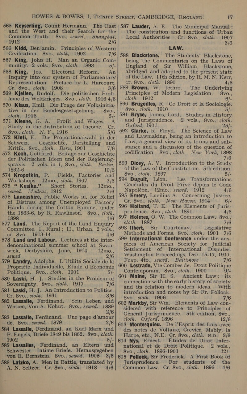 and the West and their Search for the Common Truth. 8vo., sewed. Shanghai, 1912 2/6 566 Kidd, Benjamin. Principles of Western Civilisation. 8vo., cloth. 1902 7/6 567 King, John H. Man an Organic Com- munity. 2 vols., 8vo., cloth. 1893 5/- 568 King, Jos. Electoral Reform. An Inquiry into our system of Parliamentary Representation. Preface by L. Harcourt. Cr. 8vo., cloth. 1908 3/6 569 Kjellen, Rudolf. Die politischen Prob- leme des Weltkrieges. 8vo., cloth. 1916 4/6 570 Klaus, Emil. Die Frage der Volksinitia- tive in der Bundesgesetzgebung. §8vo., cloth. 1906 5/- 571 Kleene, G. A. Profit and Wages. A Study in the distribution of Income. Cr. 8vo., cloth. N.Y., 1916 5/6 572 Kioti, E. Die Proportionalwahl in der Schweiz. Geschichte, Darstellung und Kritik. 8vo., cloth. Bern, 1901 7/6 573 Koch, Gottfried. Beitage zur Geschichte der Politischen Ideen und der Regierung- spraxis. 2 vols. in 1, 8vo., cloth. Berlin, 1892-6 10/6 574 Kropotkin, P. Fields, Factories and Workshops. 12mo., cloth. 1907 2/6 575 * Kusika.”” Short Stories. 12mo., sewed. Madras, 1912 2/6 576 Lancashire, Public Works in, for Relief of Distress among Unemployed Factory Hands during the Cotton Famine, under the 1863-6, by R. Rawlinson. 8vo., cloth. 1898 4/6 577 Land. The Report of the Land Enquiry Committee. I., Rural; II., Urban. 2 vols., cr. 8vo. 1913-14 4/6 578 Land and Labour. Lectures at the inter- denominational summer school at Swan- wick, Derbyshire, June, 1914. 12mo., sewed 2/6 579 Landry, Adolphe. L’Utilité Sociale de la Propriéte Individuelle, Etude d’Economie Politique. 8vo., cloth. 1901 5/- 580 Laski, H. J. Studies in the Problem of Sovereignty. 8vo., cloth. 1917 7/6 581 Laski, H. J. An Introduction to Politics. Cr. 8vo., cloth. 1931 3/6 582 Lassalle, Ferdinand. Sein Leben und Wirken, Yon A. Kohut. 8vo., sewed. 1889 2/6 583 Lassalle, Ferdinand. Une page d’amour de. 8vo., sewed. 1879 2/6 584 Lassalle, Ferdinand, an Karl Marx und F. Engels, Briefe 1849 bis 1862. 8vo., cloth. 1902 5/- 585 Lassalles, Ferdinand, an Eltern und Schwester. Intime Briefe. Herausgegeben von E. Bernstein. 8vo., sewed. 1905 3/6 586 Latzko, A. Men in Battle, translated by A. N. Seltzer. Cr. 8vo., cloth. 1918 4/6 The constitution and functions of Urban Local Authorities. |Cr. 8vo., cloth. 1907 3/6 LAW. 588 Blackstone. The Students’ Blackstone, being the Commentaries on the Laws of England of Sir William Blackstone, abridged and adapted to the present state of the Law. 11th edition, by R. M. N, Kerr, cr. 8vo., cloth. 1890 4/6 589 Brown, W. Jethro. The Underlying Principles of Modern Legislation. 8vo., cloth. 1912 6/- 590 Brugeilles, R. Ce Droit et la Sociologie. 8vo., cloth. 1910 5/- 591 Bryce, James, Lord. Studies in History and Jurisprudence. 2 vols., 8vo., cloth. Oxford, 1901 ) 25/- 592 Clarke, R. Floyd. The Science of Law and Lawmaking, being an introduction to Law, a general view of its forms and sub- stance and a discussion of the question of codification. 8vo., cloth. New York, 1898 7/6 593 Dicey, A. V. Introduction to the Study of the Law of the Constitution. 5th edition, 8vo., cloth. 1897 5/- 594 Duguit, Léon. Les Transformations Générales du Droit Privé depuis le Code Napoléon. 12mo., sewed. 1912 4/6 595 Emery, Lucilius A. Concerning Justice. Cr. 8vo., cloth. New Haven, 1914 6/- 596 Holland, T. E. The Elements of Juris- prudence. 8vo., cloth. 1891 4/6 597 Holmes, O. W. The Common Law. 8vo., cloth. 1887 7/6 598 libert, Sir Courtenay. Legislative Methods and Forms. 8vo., cloth. 1901 7/6 599 International Conference under the aus- pices of American Society for Judicial Settlement of International Disputes. Washington Proceedings, Dec. 15-17, 1910. Feap. 4to., sewed. Baltimore 7/6 600 Lestrade, Vte Combes de. Droit Politique Contemporain. 8vo., cloth. 1900 9/- 601 Maine, Sir H. S. Ancient Law: its connection with the early history of society and its relation to modern ideas. With introduction and notes by Sir Fr. Pollock. 8vo., cloth. 1906 7/6 602 Markby, Sir Wm. Elements of Law con- sidered with reference to Principles of General Jurisprudence. 5th edition, 8vo., cloth. Oxford, 1896 12/6 603 Montesquieu. De l’Esprit des Lois avec des notes de Voltaire, Crevier, Mably, la Harpe, etc., N.E. Cr. 8vo., cloth. N.pd. 3/6 604 Nys, Ernest. Etudes de Droit Inter- national et de Droit Politique. 2 vols., 8vo., cloth. 1896-1901 12/- 605 Pollock, Sir Frederick. A First Book of Jurisprudence. For students of the Common Law. Cr. 8vo., cloth. 1896 4/6