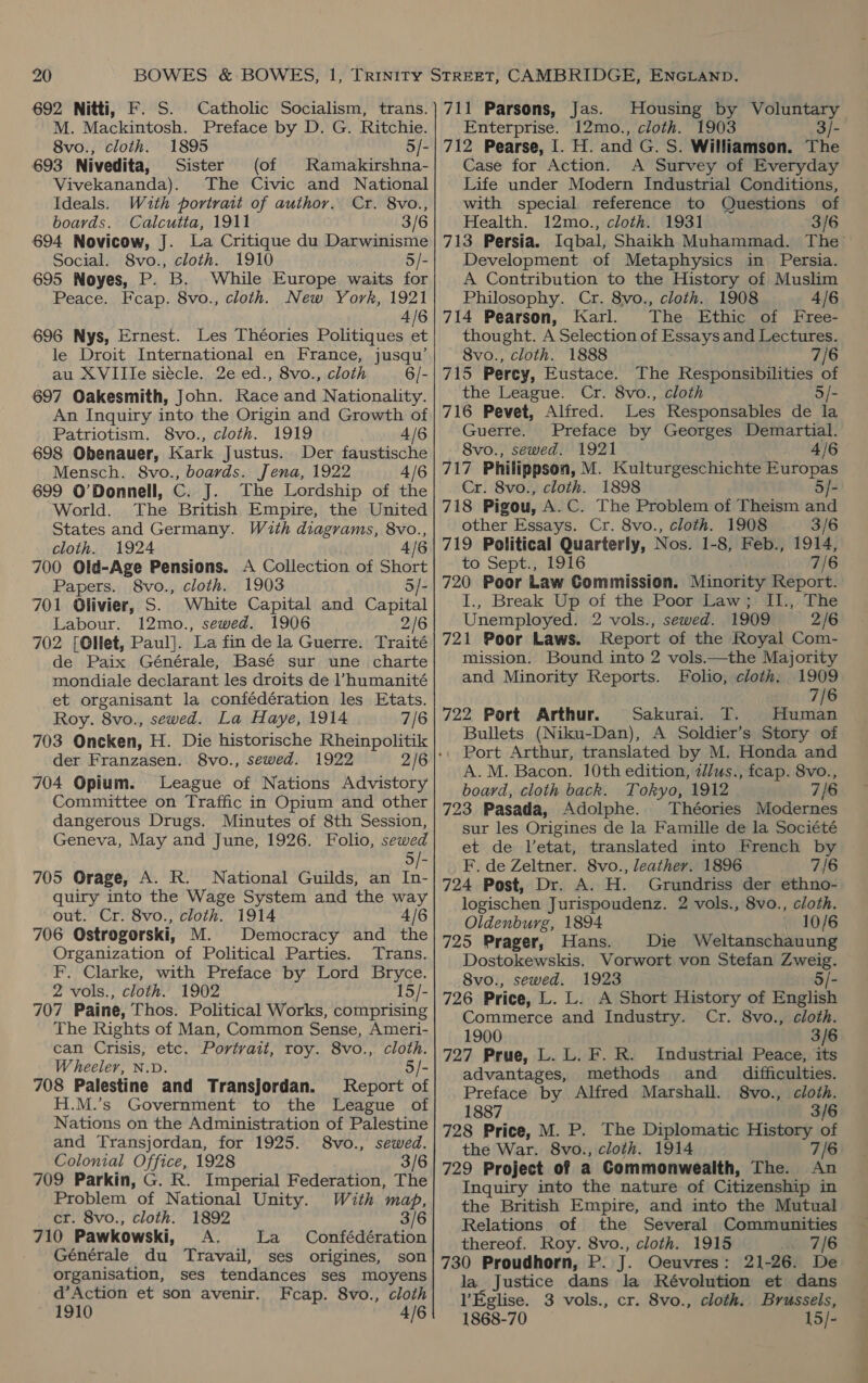 692 Nitti, F. S. Catholic Socialism, trans. M. Mackintosh. Preface by D. G. Ritchie. 8vo., cloth. 1895 5/- 693 Nivedita, Sister (of Ramakirshna- Vivekananda). The Civic and National Ideals. With portrait of author. Cr. 8vo., boards. Calcutta, 1911 3/6 694 Novicow, J. La Critique du Darwinisme Social. 8vo., cloth. 1910 5/- 695 Noyes, P. B. While Europe waits for Peace. Fcap. 8vo., cloth. New York, 1921 4/6 696 Nys, Ernest. Les Théories Politiques et le Droit International en France, jusqu’ au XVIIle siecle. 2e ed., 8vo., cloth 6/- 697 Oakesmith, John. Race and Nationality. An Inquiry into the Origin and Growth of Patriotism. 8vo., cloth. 1919 4/6 698 Obenauer, Kark Justus. Der faustische Mensch. 8vo., boards. Jena, 1922 4/6 699 O'Donnell, C. J. The Lordship of the World. The British Empire, the United States and Germany. With diagrams, 8vo., cloth. 1924 4/6 700 Old-Age Pensions. A Collection of ay Papers. 8vo., cloth. 1903 701 Olivier, S. White Capital and Capital Labour. 12mo., sewed. 1906 2/6 702 [Ollet, Paul]. ‘La fin de la Guerre. Traité de Paix Générale, Basé sur une charte mondiale declarant les droits de l’humanité et organisant la confédération les Etats. Roy. 8vo., sewed. La Haye, 1914 7/6 703 Oneken, H. Die historische Rheinpolitik der Franzasen. 8vo., sewed. 1922 704 Opium. League of Nations Advistory Committee on Traffic in Opium and other dangerous Drugs. Minutes of 8th Session, Geneva, May and June, 1926. Folio, sewed 5/- 705 Orage, A. R. National Guilds, an In- quiry into the Wage System and the way out. Cr. 8vo., cloth. 1914 4/6 706 Ostrogorski, M. Democracy and the Organization of Political Parties. Trans. F. Clarke, with Preface by Lord Bryce. 2 vols., cloth. 1902 15/- 707 Paine, Thos. Political Works, comprising The Rights of Man, Common Sense, Ameri- can Crisis, etc. Portrait, roy. 8vo., cloth. Wheeler, N.D 5/- 708 Palestine and Transjordan. Report of H.M.’s Government to the League of Nations on the Administration of Palestine and Transjordan, for 1925. 8vo., sewed. Colonial Office, 1928 3/6 709 Parkin, G. R. Imperial Federation, The Problem of National Unity. With map, cr. 8vo., cloth. 1892 3/6 710 Pawkowski, A. La Confédération Générale du Travail, ses origines, son organisation, ses tendances ses moyens d’Action et son avenir. Fcap. 8vo., cloth 1910 4/6 711 Parsons, Jas. Housing by Voluntary Enterprise. 12mo., cloth. 1903 3/- 712 Pearse, I. H. and G. S. Williamson. The Case for Action. A Survey of Everyday Life under Modern Industrial Conditions, with special reference to Questions of Health. 12mo., cloth. 1931 3/6 713 Persia. Iqbal, Shaikh Muhammad. The’ Development of Metaphysics in Persia. A Contribution to the History of Muslim Philosophy. Cr. 8vo., cloth. 1908 4/6 714 Pearson, Karl. The Ethic of Free- thought. A Selection of Essays and Lectures. 8vo., cloth. 1888 7/6 715 Percy, Eustace. The Responsibilities of the League. Cr. 8vo., cloth 5/- 716 Pevet, Alfred. Les Responsables de la Guerre. Preface by Georges Demartial. 8vo., sewed. 1921 4/6 717 Philippson, M. Kulturgeschichte Europas Cr. 8vo., cloth. 1898 5/- 718 Pigou, A.C. The Problem of Theism and other Essays. Cr. 8vo., cloth. 1908 3/6 719 Political Quarterly, Nos. 1-8, Feb., 1914, to Sept. 1916 7/6 720 Poor Law Commission. Minority Report. I., Break Up of the Poor Law; II.,. The Unemployed. 2 vols., sewed. 1909 2/6 721 Poor Laws. Report of the Royal Com- mission. Bound into 2 vols.—the Majority and Minority Reports. Folio, cloth, 1909 7/6 722 Port Arthur. Sakuraiends Human Bullets (Niku-Dan), A Soldier’s Story of Port Arthur, translated by M. Honda and A.M. Bacon. 10th edition, 2l/us., fcap. 8vo., board, cloth back. Tokyo, 1912 7/6 723 Pasada, Adolphe. Théories Modernes sur les Origines de la Famille de la Société et de l’etat, translated into French by F. de Zeltner. 8vo., leather. 1896 7/6 724 Post, Dr. A. H. Grundriss der ethno- logischen Jurispoudenz. 2 vols., 8vo., cloth. Oldenburg, 1894 . 10/6 725 Prager, Hans. Die Weltanschauung Dostokewskis. Vorwort von Stefan ang 8vo., sewed. 1923 726 Price, L. L. A Short History of English Commerce and Industry. Cr. 8vo., cloth. 1900 3/6 727 Prue, L. L. F. R. Industrial Peace, its advantages, methods and_ difficulties. Preface by Alfred Marshall. 8vo., cloth. 1887 3/6 728 Price, M. P. The Diplomatic History of the War. 8vo., cloth. 1914 7/6 729 Project of a Commonwealth, The. An Inquiry into the nature of Citizenship in the British Empire, and into the Mutual Relations of the Several Communities thereof. Roy. 8vo., cloth. 1915 7S 730 Proudhorn, P. J. Oeuvres: 21-26. De la_ Justice dans la Révolution et dans l’Eglise. 3 vols., cr. 8vo., cloth. Brussels, 1868-70 15/-