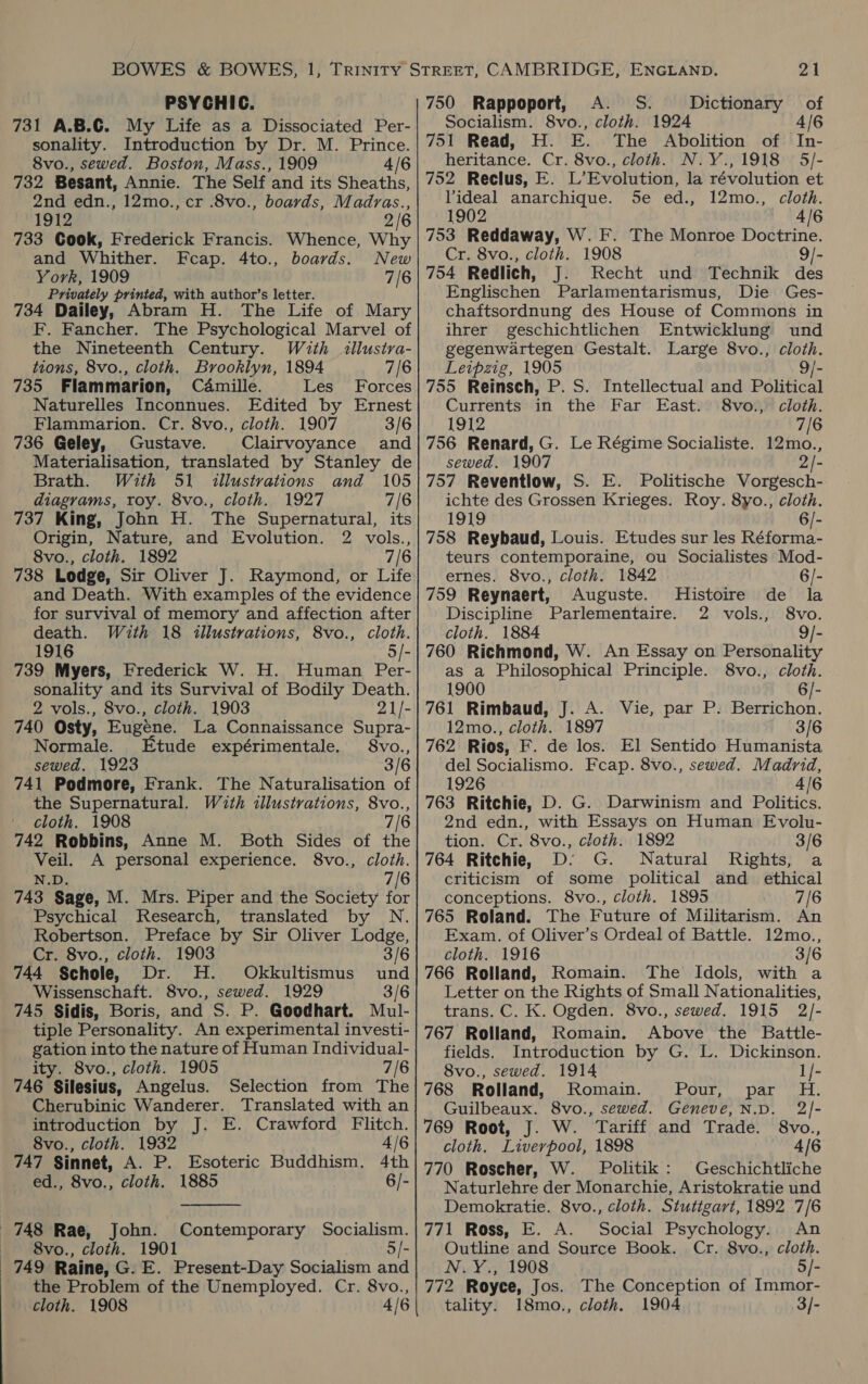 PSYCHIC. 731 A.B.C. My Life as a Dissociated Per- sonality. Introduction by Dr. M. Prince. 8vo., sewed. Boston, Mass., 1909 4/6 732 Besant, Annie. The Self and its Sheaths, 2nd edn., 12mo., cr .8vo., boards, Madras., 1912 2/6 733 Cook, Frederick Francis. Whence, Why and Whither. Fcap. 4to., boards. New York, 1909 7/6 Privately printed, with author’s letter. 734 Dailey, Abram H. The Life of Mary F. Fancher. The Psychological Marvel of the Nineteenth Century. With illustva- tions, 8vo., cloth. Brooklyn, 1894 7/6 735 Flammarion, Camille. Les Forces Naturelles Inconnues. Edited by Ernest Flammarion. Cr. 8vo., cloth. 1907 3/6 736 Geley, Gustave. Clairvoyance and Materialisation, translated by Stanley de Brath. With 51 illustrations and 105 diagrams, toy. 8vo., cloth. 1927 7/6 737 King, John H. The Supernatural, its Origin, Nature, and Evolution. 2 vols., 8vo., cloth. 1892 7/6 738 Lodge, Sir Oliver J. Raymond, or Life and Death. With examples of the evidence for survival of memory and affection after death. With 18 illustrations, 8vo., cloth. 1916 5/- 739 Myers, Frederick W. H. Human Per- sonality and its Survival of Bodily Death. 2 vols., 8vo., cloth. 1903 21/- 740 Osty, Eugene. La Connaissance Supra- Normale. tude expérimentale. 8vo., sewed. 1923 3/6 741 Podmore, Frank. The Naturalisation of the Supernatural. With illustrations, 8vo., cloth. 1908 7/6 742 Robbins, Anne M. Both Sides of the Veil. A personal experience. 8vo., cloth. N.D. 7/6 743 Sage, M. Mrs. Piper and the Society for Psychical Research, translated by N. Robertson. Preface by Sir Oliver Lodge, Cr. 8vo., cloth. 1903 3/6 744 Schole, Dr. H. Okkultismus und Wissenschaft. 8vo., sewed. 1929 3/6 745 Sidis, Boris, and S. P. Goodhart. Mul- tiple Personality. An experimental investi- gation into the nature of Human Individual- ity. 8vo., cloth. 1905 7/6 746 Silesius, Angelus. Selection from The Cherubinic Wanderer. Translated with an introduction by J. E. Crawford Flitch. 8vo., cloth. 1932 4/6 747 Sinnet, A. P. Esoteric Buddhism, 4th ed., 8vo., cloth. 1885 6/-  748 Rae, — 8vo., cloth. 1901 749 Raine, G. E. Present-Day Socialism nnd the Problem of the Unemployed. Cr. 8vo., cloth. 1908 4/6 John. Contemporary Socialism. 21 750 Rappoport, A. S. Dictionary of Socialism. 8vo., cloth. 1924 4/6 751 Read, H. E. The Abolition of In- heritance. Cr. 8vo., cloth. N.Y., 1918 5/- 752 Reclus, E. L’Evolution, la révolution et Videal anarchique. Se ed., 12mo., cloth. 1902 4/6 753 Reddaway, W.F. The Monroe Doctrine. Cr. 8vo., cloth. 1908 [- 754 Redlich, J. Recht und Technik des Englischen Parlamentarismus, Die Ges- chaftsordnung des House of Commons in ihrer geschichtlichen Entwicklung und gegenwartegen Gestalt. Large 8vo., cloth. Leipzig, 1905 9/- 755 Reinsch, P. S. Intellectual and Political Currents in the Far East. 8vo., cloth. 1912 7/6 756 Renard, G. Le Régime Socialiste. 12mo., sewed. 1907 2/- 757 Reventlow, S. E. Politische Vorgesch- ichte des Grossen Krieges. Roy. 8yo., cloth. 1919 6/- 758 Reybaud, Louis. Etudes sur les Réforma- teurs contemporaine, ou Socialistes Mod- ernes. 8vo., cloth. 1842 6/- 759 Reynaert, Auguste. Histoire de la Discipline Parlementaire. 2 vols., 8vo. cloth. 1884 9/- 760 Richmond, W. An Essay on Personality as a Philosophical Principle. 8vo., cloth. 1900 6/- 761 Rimbaud, J. A. Vie, par P. Berrichon. 12mo., cloth. 1897 3/6 762 Rios, F. de los. El Sentido Humanista del Socialismo. Fcap. 8vo., sewed. Madrid, 1926 4/6 763 Ritchie, D. G. Darwinism and Politics. 2nd edn., with Essays on Human Evolu- tion. Cr. 8vo., cloth. 1892 3/6 764 Ritchie, D: G. Natural Rights, a criticism of some political and ethical conceptions. 8vo., cloth. 1895 7/6 765 Roland. The Future of Militarism. An Exam. of Oliver’s Ordeal of Battle. 12mo., cloth. 1916 3/6 766 Rolland, Romain. The Idols, with a Letter on the Rights of Small Nationalities, trans. C. K. Ogden. 8vo., sewed. 1915 2/- 767 Rolland, Romain. Above the Battle- fields. Introduction by G. L. Dickinson. 8vo., sewed. 1914 1/- 768 Rolland, Romain. Pou Dat walt: Guilbeaux. 8vo., sewed. Geneve, N.D. 2/]- 769 Root, J. W. Tariff and Trade. 8vo., cloth. Liverpool, 1898 4/6 770 Roscher, W. Politik: Geschichtliche Naturlehre der Monarchie, Aristokratie und Demokratie. 8vo., cloth. Stutigart, 1892 7/6 771 Ross, E. A. Social Psychology. An Outline and Source Book. Cr. 8vo., cloth. N.Y., 1908 5/- 772 Royce, Jos. The Conception of Immor- tality. 18mo., cloth. 1904 3/-