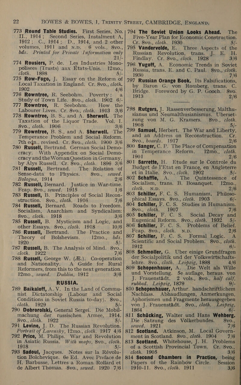 773 Round Table Studies. First Series, No. II., 1914; Second Series, Instalment A, 1912; C., 1914; D., 1914, and 2 other volumes, 1911 and N.p. 6 vols., 8vo., bds. Printed for Private Information only 21/- Les Industries Mono- polisees (Trusts) aux Etats-Unis. 12mo., cloth. 1898 5/- 775 Row-Fogo, J. Essay on the Reform of Local Taxation in England. Cr, 8vo., cloth. 1902 4/6 776 Rowntree, R. Seebohm. Poverty: a Study of Town Life. 8vo., cloth. 1902 6/- 777 Rowntree, R. Seebohm. How the Labourer Lives. Cr. 8vo., cloth. 1913 3/6 778 Rowntree, B. S., and A. Sherwell. The Taxation of the Liquor Trade. Vol. I. 8vo., cloth. 1906 3/6 779 Rowntree, B. S., and A. Sherwell. The Temperance Problem and Social Reform. 7th edn., revised. Cr. 8vo., cloth. 1900 3/6 780 Russell, Bertrand. German Social Demo- cracy. With Appendix on Social Demo- cracy and the Woman Question in Germany, by Alys Russell. Cr. 8vo., cloth. 1896 3/6 781 Russell, Bertrand. The Relation of Sense-data’ to Physics. 8vo., sewed. Bologna, 1914 2/6 782 Russell, Bernard. Justice in War-time. Feap. 8vo., sewed. 1915 1/6 783 Russell, B. Principles of Social Recon- struction. 8vo., cloth. 1916 7/6 784 Russell, Bernard. Roads to Freedom. 774 Rousiers, P. de. 8vo., cloth. 1918 3/6 785 Russell, B. Mysticism and Logic, and other Essays. 8vo., cloth. 1918 10/6 786 Russell, Bertrand. The Practice and Theory of Bolshevism. 12mo,, dds. 1920 5/- 787 Russell, B. The rar ll of Mind. 8vo., cloth. 1922 7/6 788 Russell, George W. (42.). Co-operation and Nationality. A Guide for Rural Reformers, from this to the next generation. 12mo., sewed. Dublin, 1912 3/6 RUSSIA. 789 Baikaloff, A. V. In the Land of Commu- nist Dictatorship (Labour and _ Social Conditions in Soviet Russia to-day). 8vo., cloth, 1929 790 Dobrorolski, General Sergei. machung der russischen Armee, 1914. 8vo., cloth. 1922 5/- 791 Levine, J. D. The Russian Revolution. Portrait of Lavensky, 12mo., cloth. 1917 4/6 792 Price, M. Philips. War and Revolution in Asiatic Russia. With maps, 8vo., cloth. 1918 5/- 793 Sadoul, Jacques. Notes sur la Révolu- tion Bolchevique. 6e Ed. Avec Preface de H. Barbusse, Lettres a Roman Rollard et de Albert Thomas. 8vo., sewed. 1920 7/6 Die Mobil- 794 The Soviet Union Looks Ahead. The Five-Year Plan for Economic Construction. Cr. 8vo., cloth. 1930 5/- 795 Vandervelde, E. Three Aspects of the Russian Revolution, trans. J. E. H. Findlay. Cr. 8vo., cloth. 1928 3/6 796 Yugoff, A. Economic Trends in Soviet Russia, trans. E. and C. Paul. 8vo., cloth. 1930 7/6 797 Russian Orange Book. Its Falsifications, by Baron G. von Romberg, trans. C. Bridge. Foreword by G. P. Gooch. 8vo. 1913 2/6  798 Rutgers, J. Rassenverbesserung, Malthu- sianus und Neumalthusianismus. Uberset- zung von M. G. Kramers. 8vo., cloth. 1908 5/- 799 Samuel, Herbert. The War and Liberty, and an Address on Reconstruction. Cr. 8vo., boards. 1917 .2/6 800 Sanger, C. P. The Place of Compensation in Temperance Reform. 12mo., cloth. 1901 2/6 801 Sarrette, H. Etude sur le Controle du Budget de Etat en France, en Angleterre et in Italie. 8vo., cloth. 1902 . 5/- 802 Schaffle, A. The Quintessence of Socialism, trans. B. Bosanquet. 12mo., cloth. N.D. 2/6 803 Schiller, F. C. S. Humanism, Philoso- 6/- phical Essays. 8vo., cloth. 1903 804 Schiller, F. C. S. Studies in Humanism. 8vo., cloth. 1907 7/6 805 Schiller, F. C. S. Social. Decay and Eugenical Reform. 8vo., cloth. 1932 5/- 806 Schiller, F. C. S. Problems of Belief. Feap. 8vo., cloth. N.D. 2/6 807 Schiller, F. C. S. Formal Logic. A Scientific and Social Problem. 8vo., cloth. 1912 6/- 808 Schmoller, G. Uber einige Grundfragen der Socialpolitik und der Volkswirtschafts- lehre. 8vo., cloth. Leipzig, 1898 4/6 809 Schopenhauer, A. Die Welt als Wille und Vorstellung. Se auflage, heraus. von J. Frauenstadt. 2 vols., 8vo., half. caif, rubbed. Leipzig, 1879 9/- 810 Schopenhauer, Arthur. handschriftlichem Nachlass. Abhaudlungen, Anmerkungen, Aphorismen und Fragmente herausgegeben von J. Frauenstadt. 8vo., cloth. Leipzig, 1864 6/- 811 Schiicking, Walter und Hans Wehberg. Die ,Satzung des Vélkerbundes. §8vo., sewed, 1921 7/6 812 Scotland. Atkinson, M. Local Govern- ment in Scotland. 8vo., cloth. 1904 7/6 813 Scotland. Whitehouse, J. H. Problems — of a Scottish Provincial Town. Cr. 8vo., cloth. 1905 3/6 814 Second Chambers in Practice, being Papers of the Rainbow Circle. Session 1910-11. 8vo., cloth. 1911 3/6