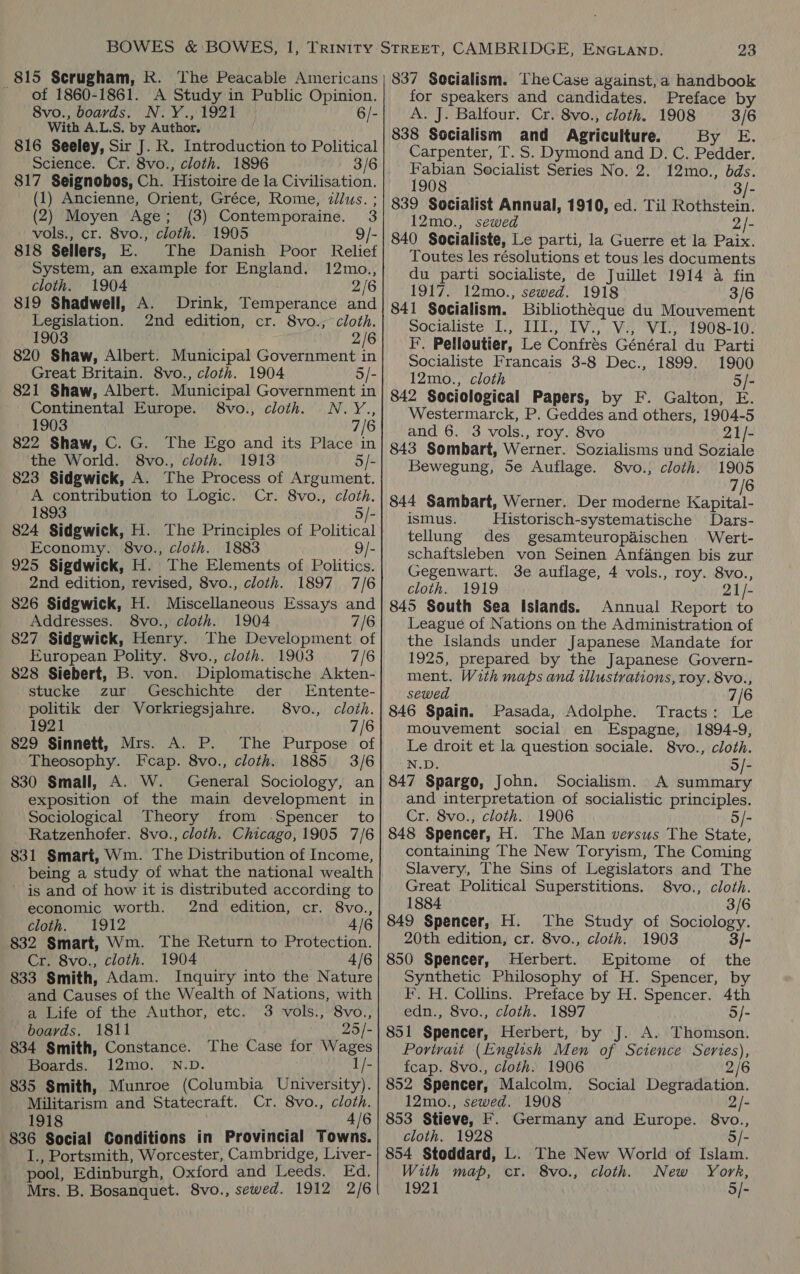 815 Scrugham, Rk. of 1860-1861. A Study in Public Opinion. 8vo., boards. N.Y., 1921 6/- With A.L.S, by Author, 816 Seeley, Sir J. R. Introduction to Political Science. Cr. 8vo., cloth. 1896 3/6 817 Seignobos, Ch. Histoire de la Civilisation. (1) Ancienne, Orient, Gréce, Rome, illus. ; (2) Moyen Age; (3) Contemporaine. 3 vols., cr. 8vo., cloth. 1905 9/- 818 Sellers, E. The Danish Poor Relief System, an example for England. 12mo., cloth. 1904 2/6 819 Shadwell, A. Drink, Temperance and Legislation. 2nd edition, cr. 8vo.; cloth. 1903 . 2/6 820 Shaw, Albert. Municipal Government in Great Britain. 8vo., cloth. 1904 5/- 821 Shaw, Albert. Municipal Government in Continental Europe. 8vo., cloth. N.Y., 1903 7/6 822 Shaw, C. G. The Ego and its Place in the World. 8vo., cloth. 1913 5/- 823 Sidgwick, A. The Process of Argument. A contribution to Logic. Cr. 8vo., cloth. 1893 5/- 824 Sidgwick, H. The Principles of Political Economy. 8vo., cloth. 1883 9/- 925 Sigdwick, H. The Elements of Politics. 2nd edition, revised, 8vo., cloth. 1897 7/6 826 Sidgwick, H. Miscellaneous Essays and Addresses. 8vo., cloth. 1904 7/6 827 Sidgwick, Henry. The Development of European Polity. 8vo., cloth. 1903 7/6 828 Siebert, B. von. Diplomatische Akten- stucke zur Geschichte der Entente- politik der Vorkriegsjahre. 8vo., cloth. 1921 7/6 829 Sinnett, Mrs. A. P. The Purpose of Theosophy. Fcap. 8vo., cloth. 1885 3/6 830 Small, A. W. General Sociology, an exposition of the main development in Sociological Theory from Spencer to Ratzenhofer. 8vo., cloth. Chicago, 1905 7/6 831 Smart, Wm. The Distribution of Income, being a study of what the national wealth ~ is and of how it is distributed according to economic worth. 2nd edition, cr. 8vo., cloth. 1912 4/6 832 Smart, Wm. The Return to Protection. Cr. 8vo., cloth. 1904 4/6 833 Smith, Adam. Inquiry into the Nature and Causes of the Wealth of Nations, with a Life of the Author, etc. 3 vols., 8vo., boards. 1811 25/- 834 Smith, Constance. The Case for Wages Boards. 12mo. N.D. 1/- 835 Smith, Munroe (Columbia University). Militarism and Statecraft. Cr. 8vo., cloth. 1918 Ky 4/6 836 Social Conditions in Provincial Towns. I., Portsmith, Worcester, Cambridge, Liver- pool, Edinburgh, Oxford and Leeds. Ed. Mrs. B. Bosanquet. 8vo., sewed. 1912 2/6 23 for speakers and candidates. Preface by A. J. Balfour. Cr. 8vo., cloth. 1908 3/6 838 Socialism and Agriculture. By 'E. Carpenter, T. S. Dymond and D. C. Pedder. Fabian Socialist Series No. 2. 12mo., bds. 1908 Bie 839 Socialist Annual, 1910, ed. Til Rothstein. 12mo., sewed 2/- 840 Socialiste, Le parti, la Guerre et la Paix. Toutes les résolutions et tous les documents du parti socialiste, de Juillet 1914 a fin 1917. 12mo., sewed. 1918 3/6 841 Socialism. Bibliothéque du Mouvement egcialiste ETT TV, Vie WES 1908-10: F. Pelloutier, Le Confrés Général du Parti Socialiste Francais 3-8 Dec., 1899. 1900 12mo., cloth o/- 842 Sociological Papers, by F. Galton, E. Westermarck, P. Geddes and others, 1904-5 and 6. 3 vols., roy. 8vo 21/- 843 Sombart, Werner. Sozialisms und Soziale Bewegung, Se Auflage. 8vo., cloth. 1905 7/6 844 Sambart, Werner. Der moderne Kapiter ismus. Historisch-systematische Dars- tellung des gesamteuropaischen Wert- schaftsleben von Seinen Anfangen bis zur Gegenwart. 3e auflage, 4 vols., roy. 8vo., cloth. 1919 21/- 845 South Sea Islands. Annual Report to League of Nations on the Administration of the Islands under Japanese Mandate for 1925, prepared by the Japanese Govern- ment. With maps and illustrations, roy. 8vo., sewed 7/6 846 Spain. Pasada, Adolphe. Tracts: Le mouvement social en Espagne, 1894-9, Le droit et la question sociale. 8vo., cloth. N.D. °o/- 847 Spargo, John. Socialism. A summary and interpretation of socialistic principles. Cr. 8vo., cloth. 1906 5/- 848 Spencer, H. The Man versus The State, containing The New Toryism, The Coming Slavery, The Sins of Legislators and The Great Political Superstitions. 8vo., cloth. 1884 3/6 849 Spencer, H. The Study of Sociology. 20th edition, cr. 8vo., cloth. 1903 3/- 850 Spencer, Herbert. Epitome of the Synthetic Philosophy of H. Spencer, by FF. H. Collins. Preface by H. Spencer. 4th edn., 8vo., cloth. 1897 5/- 851 Spencer, Herbert, by J. A. Thomson. Portrait (English Men of Science Series), fcap. 8vo., cloth. 1906 2/6 852 Spencer, Malcolm. Social Degradation. 12mo., sewed. 1908 2/- 853 Stieve, F. Germany and Europe. 8vo., cloth. 1928 5/- 854 Stoddard, L. The New World of Islam. With map, cr. 8vo., cloth. New York, 1921 5/-