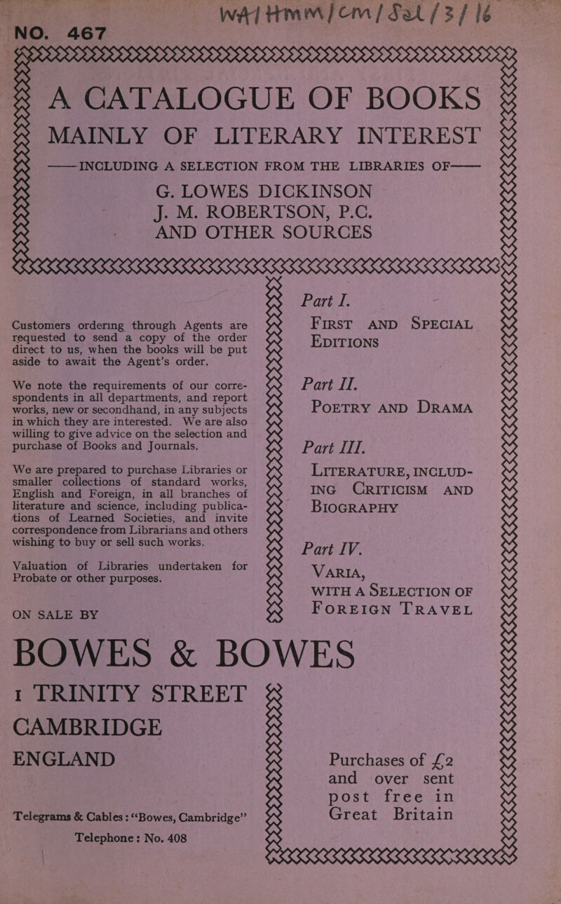 ‘NO. 467 393393&gt;99399995959999&gt; He Customers ordering through Agents are requested to send a copy of the order direct to us, when the books will be put aside to await the Agent’s order. We note the requirements of our corre- spondents in all departments, and report works, new or secondhand, in any subjects in which they are interested. We are also willing to give advice on the selection and purchase of Books and Journals. We are prepared to purchase Libraries or smaller collections of standard works, English and Foreign, in all branches of literature and science, including publica- tions of Learned Societies, and invite correspondence from Librarians and others wishing to buy or sell such works. Valuation of Libraries undertaken for Probate or other purposes. ON SALE BY Park i. &lt; FIRST AND SPECIAL EDITIONS Part Il. PoETRY AND DRAMA Part II. LITERATURE, INCLUD- ING CRITICISM AND BIOGRAPHY Part IV. VARIA, WITH A SELECTION OF FOREIGN TRAVEL CAMBRIDGE ENGLAND Telegrams &amp; Cables : “Bowes, Cambridge” Telephone; No. 408 RRRRRRRRAAARRAARRA 2? Purchases of £2 and over sent post free in Great Britain SSSR