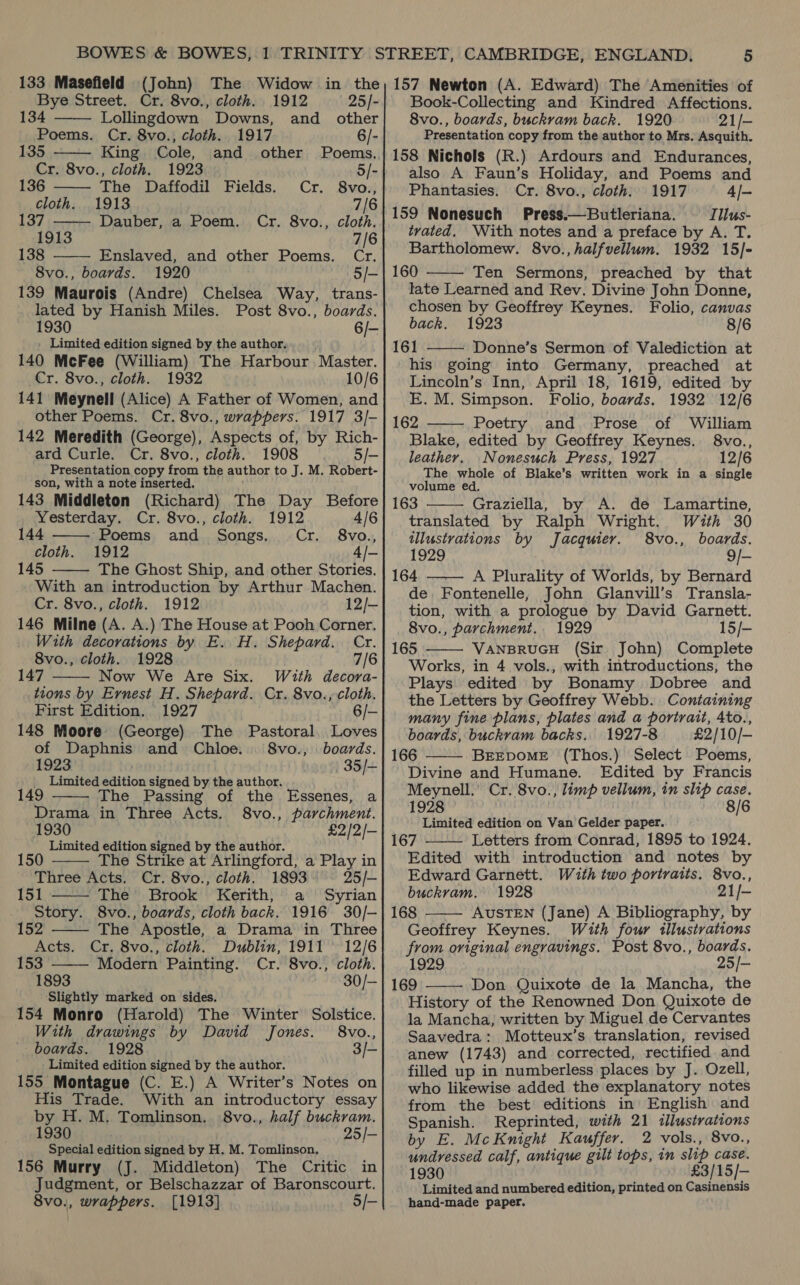      Bye Street. Cr. 8vo., cloth. 1912 25/- 134 Lollingdown Downs, and other Poems. Cr. 8vo., cloth. 1917 6/- 135 King Cole, and other Poems. Cr. 8vo., cloth. 1923 5/- 136 The Daffodil Fields. Cr. 8vo., cloth. 1913 7/6 137 Dauber, a Poem. Cr. 8vo., cloth. 1913 7/6 138 Enslaved, and other Poems. Cr. 8vo., boards. 1920 5/- 139 Maurois (Andre) Chelsea Way, trans- lated by Hanish Miles. Post 8vo., boards. 1930 6/- Limited edition signed by the author. 140 McFee (William) The Harbour Master. Cr. 8vo., cloth. 1932 10/6 141 Meynell (Alice) A Father of Women, and other Poems. Cr. 8vo., wrappers. 1917 3/- 142 Meredith (George), Aspects of, by Rich- ard Curle. Cr. 8vo., cloth. 1908 5/- Presentation copy from the author to J. M. Robert- son, with a note inserted. 143 Middleton (Richard) The Day Before  Yesterday. Cr. 8vo., cloth. 1912 4/6 144 ‘Poems and Songs. Cr. 8vo., cloth. 1912 4/- 145 The Ghost Ship, and other Stories.  With an introduction by Arthur Machen. Cr. 8vo., cloth. 1912 12/- 146 Milne (A. A.) The House at Pooh Corner. With decorations by E. H. Shepard. Cr. 8vo., cloth. 1928 7/6 147 Now We Are Six. With decora- tions by Ernest H. Shepard. Cr. 8vo., cloth.  First Edition. 1927 6/- 148 Moore (George) The Pastoral, Loves of Daphnis and Chloe. 8vo., boards. 1923 35/~ Limited edition signed by the author.  149 The Passing of the Essenes, a Drama in Three Acts. 8vo., parchment. 1930 £2/2/— Limited edition signed by the author.   150 The Strike at Arlingford, a Play in Three Acts. Cr. 8vo., cloth. 1893 25/- 151 The Brook Kerith, a Syrian Story. 8vo., boards, cloth back. 1916 30/-   152 The Apostle, a Drama in Three Acts. Cr. 8vo., cloth. Dublin, 1911 12/6 153 Modern Painting. Cr. 8vo., cloth. 1893 30/- ‘Slightly marked on sides. 154 Monro (Harold) The Winter Solstice. With drawings by David Jones. 8vo., boards. 1928 3/- - Limited edition signed by the author. 155 Montague (C. E.) A Writer’s Notes on His Trade. With an introductory essay by H. M. Tomlinson. 8vo., half buckram. 1930 25/- Special edition signed by H. M. Tomlinson, 156 Murry (J. Middleton) The Critic in Judgment, or Belschazzar of Baronscourt. 8vo., wrappers. [1913] 5/- Book-Collecting and Kindred Affections. 8vo., boards, buckvam back. 1920 21/- Presentation copy from the author to Mrs. Asquith. 158 Nichols (R.) Ardours and Endurances, also A Faun’s Holiday, and Poems and Phantasies. Cr. 8vo., cloth. 1917 4/- 159 Nonesuch Press.—Butleriana. Tllus- tvated. With notes and a preface by A. T. Bartholomew. 8vo.,halfvellum. 1932 15/]- 160 Ten Sermons, preached by that late Learned and Rev. Divine John Donne, chosen by Geoffrey Keynes. Folio, canvas back. 1923 8/6 161 Donne’s Sermon of Valediction at his going into Germany, preached at Lincoln’s Inn, April 18, 1619, edited by E. M. Simpson. Folio, boards. 1932 12/6 162 Poetry and Prose of William Blake, edited by Geoffrey Keynes. 8vo., leather. Nonesuch Press, 1927 12/6 The whole of Blake’s written work in a single volume ed. 163 Graziella, by A. de Lamartine, translated by Ralph Wright. Wiuth 30 illustrations by Jacquier. 8vo., boards. 1929 9/- 164 A Plurality of Worlds, by Bernard de. Fontenelle, John Glanvill’s Transla- tion, with a prologue by David Garnett. 8vo., parchment. 1929 15/- 165 VANBRUGH (Sir John) Complete Works, in 4 vols., with introductions, the Plays edited by Bonamy Dobree and the Letters by Geoffrey Webb. Containing many fine plans, plates and a portrait, Ato., boards, buckram backs. 1927-8 £2/10/- 166 BEEDOME (Thos.) Select Poems, Divine and Humane. Edited by Francis Meynell.’ Cr. 8vo., limp vellum, in slip case. 1928 8/6 Limited edition on Van Gelder paper. 167 Letters from Conrad, 1895 to 1924. Edited with introduction and notes by Edward Garnett. With two portraits. 8vo., buckram. 1928 21/— 168 AUSTEN (Jane) A Bibliography, by Geoffrey Keynes. With four illustrations from original engravings. Post 8vo., boards. 1929 25/— 169 Don Quixote de la Mancha, the History of the Renowned Don Quixote de la Mancha, written by Miguel de Cervantes Saavedra: Motteux’s translation, revised anew (1743) and corrected, rectified and filled up in numberless places by J. Ozell, who likewise added the explanatory notes from the best editions in English and Spanish. Reprinted, with 21 illustrations by E. McKnight Kauffer. 2 vols., 8vo., undressed calf, antique gilt tops, in slip case. 1930 £3/15/— Limited and numbered edition, printed on Casinensis hand-made paper.          