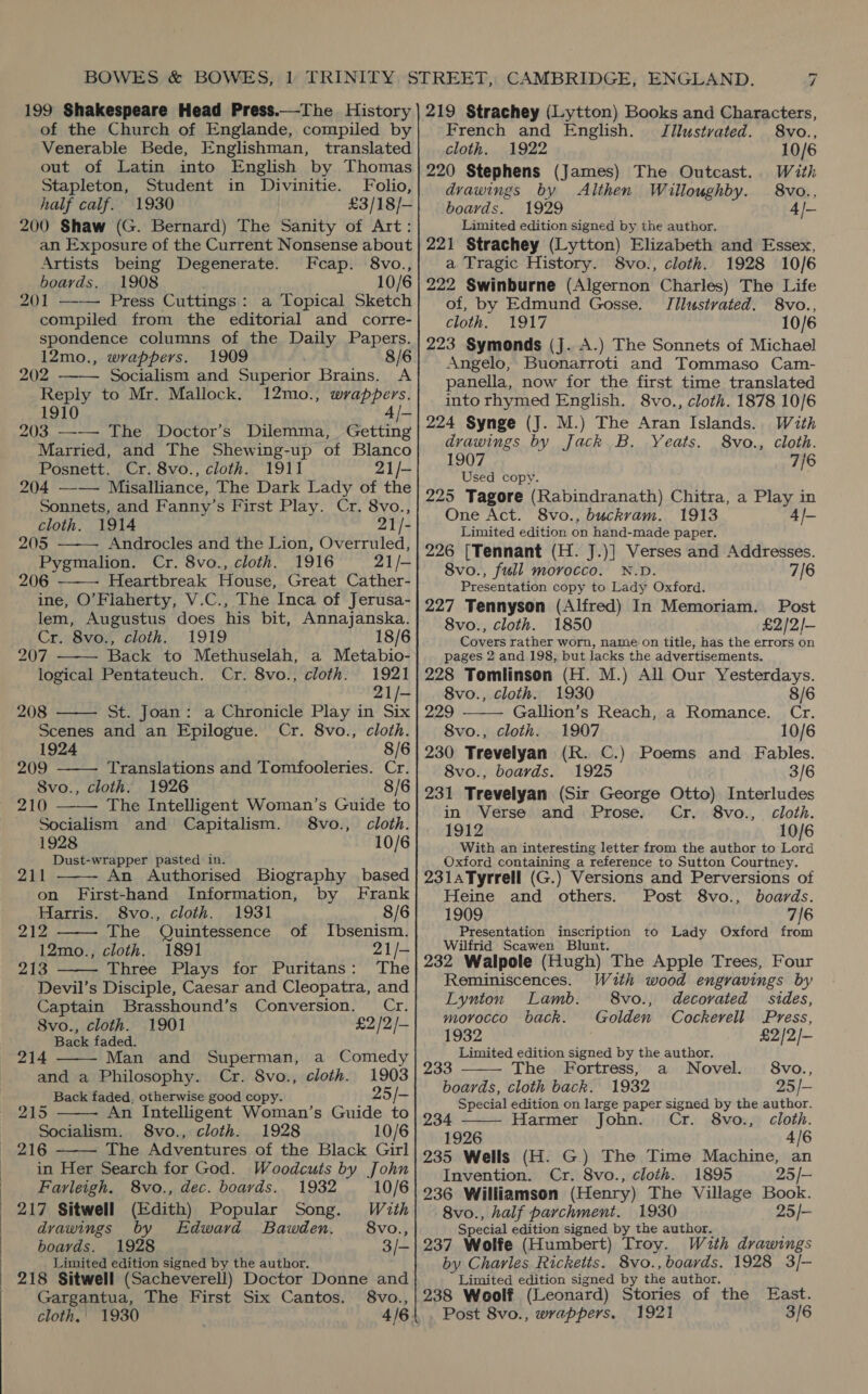 199 Shakespeare Head Press.—The History of the Church of Englande, compiled by Venerable Bede, Englishman, translated out of Latin into English by Thomas Stapleton, Student in Divinitie. Folio, half calf. 1930 £3/18/— 200 Shaw (G. Bernard) The Sanity of Art: an Exposure of the Current Nonsense about Artists being Degenerate. Fcap. 8vo., boards. 1908 10/6 201 —-—— Press Cuttings: a Topical Sketch compiled from the editorial and corre- spondence columns of the Daily Papers. 12mo., wrappers. 1909 ! 8/6  202 Socialism and Superior Brains. A Reply to Mr. Mallock. 12mo., wrappers. 1910 4/- 203 —— The Doctor’s Dilemma, Getting Married, and The Shewing-up of Blanco 204 —-—— Misalliance, The Dark Lady of the Sonnets, and Fanny’s First Play. Cr. 8vo., cloth. 1914 21/- 205 Androcles and the Lion, Overruled, 206 Heartbreak House, Great Cather- ine, O’Flaherty, V.C., The Inca of Jerusa- lem, Augustus does his bit, Annajanska.      207 Back to Methuselah, a Metabio- logical Pentateuch. Cr. 8vo., cloth. 1921 21/- 208 St. Joan: a Chronicle Play in Six Scenes and an Epilogue. Cr. 8vo., cloth. 209 Translations and Tomfooleries. Cr. 210 —— The Intelligent Woman’s Guide to Socialism and Capitalism. 8vo., cloth. 1928 10/6 Dust-wrapper pasted in.   211 An Authorised Biography based on First-hand Information, by Frank 212 The Quintessence of Ibsenism. 213 Three Plays for Puritans: The  Devil’s Disciple, Caesar and Cleopatra, and Captain Brasshound’s Conversion. — Cr.  8vo., cloth. 1901 £2 /2/- Back faded. 214 Man and Superman, a Comedy and a Philosophy. Cr. 8vo., cloth. 1903 Back faded, otherwise good copy. 25 /- 215 An Intelligent Woman’s Guide to Socialism. 8vo., cloth. 1928 10/6 216 The Adventures of the Black Girl in Her Search for God. Woodcuts by John   Farleigh. 8vo., dec. boards. 1932 10/6 217 Sitwell (Edith) Popular Song. With drawings by Edward Bawden. §8vo., boards. 1928 3/- | 218 Sitwell (Sacheverell) Doctor Donne and Gargantua, The First Six Cantos. 8vo., cloth. 1930 219 Strachey (Lytton) Books and Characters, French and English. Jllustrated. 8vo., cloth. 1922 10/6 220 Stephens (James) The Outcast. With drawings by Althen Willoughby. 8vo.., boards. 1929 4/- Limited edition signed by the author. 221 Strachey (Lytton) Elizabeth and Essex, a Tragic History. 8vo., cloth. 1928 10/6 222 Swinburne (Algernon Charles) The Life of, by Edmund Gosse. JIlustvated. 8vo., cloth. 1917 10/6 223 Symonds (J. A.) The Sonnets of Michael Angelo, Buonarroti and Tommaso Cam- panella, now for the first time translated into rhymed English. 8vo., cloth. 1878 10/6 224 Synge (J. M.) The Aran Islands. With drawings by Jack B. Yeats. 8vo., cloth. 1907 7/6 Used copy. 225 Tagore (Rabindranath) Chitra, a Play in One Act. 8vo., buckram. 1913 4/- Limited edition on hand-made paper. 226 [Tennant (H. J.)] Verses and Addresses. 8vo., full morocco. N.D. 7/6 Presentation copy to Lady Oxford. 227 Tennyson (Alfred) In Memoriam. Post 8vo., cloth. 1850 £2/2/- pages 2 and 198, but lacks the advertisements. 228 Tomlinson (H. M.) All Our Yesterdays.  8vo., cloth. 1930 8/6 229 Gallion’s Reach, a Romance. Cr. 8vo., cloth. 1907 10/6 8vo., boards. 1925 3/6 231 Trevelyan (Sir George Otto) Interludes in Verse and Prose. Cr. 8vo., cloth. 1912 10/6 With an interesting letter from the author to Lord Oxford containing a reference to Sutton Courtney. 231s Tyrrell (G.) Versions and Perversions of Heine and others. Post 8vo., boards. Presentation inscription to Lady Oxford from Wilfrid Scawen Blunt. 232 Walpole (Hugh) The Apple Trees, Four Reminiscences. With wood engravings by Lynton Lamb. 8vo., decorated sides, morocco back. Golden Cockerell Press, 1932 j £2/2/- Limited edition signed by the author. 233 8vo., he Fortress, a Novel. boards, cloth back. 1932 25/- 234 Special edition on large paper signed by the author. Harmer John. Cr. 8vo., cloth. 1926 4/6 235 Wells (H. G) The Time Machine, an Invention. Cr. 8vo., cloth. 1895 25/— 236 Williamson (Henry) The Village Book. 8vo., half parchment. 1930 25/- Special edition signed by the author. 237 Wolfe (Humbert) Troy. With drawings Limited edition signed by the author. 238 Woolf (Leonard) Stories of the East. Post 8vo., wrappers. 1921 3/6  