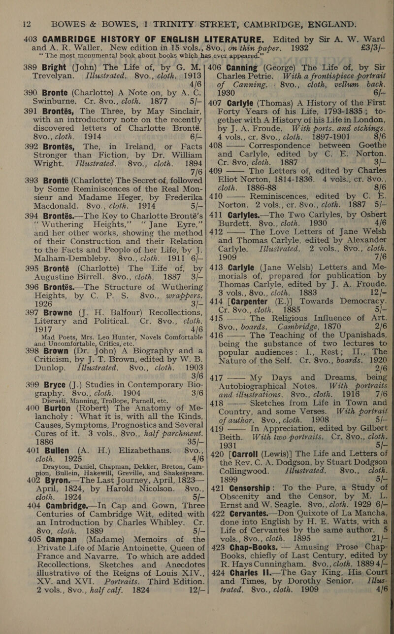Trevelyan. Illustrated. 8vo., cloth. 1913| Charles Petrie. Wath a frontispiece portrait 4/6 of Canning. - 8vo., cloth, vellum back. 390 Bronte (Charlotte) A Note on, by A. C. 1930 6/~ Swinburne. Cr. 8vo., cloth. 1877 5/-| 407 Carlyle (Thomas) A History of the First 391 Brontés, The Three, by May Sinclair, with an introductory note on the recently discovered letters of Charlotte Bronté. 8vo., cloth. 1914 6/— 392 Brontés, The, in Ireland, or Facts Stronger than Fiction, by Dr. William Wright. Jilustrated. 8vo., cloth. 1894 7/6 393 Bronté (Charlotte) The Secret of, followed by Some Reminiscences of the Real Mon- sieur and Madame Heger, by Frederika Macdonald. 8vo., cloth. 1914 5/- 394 Brontés.—The Key to Charlotte Bronté’s ‘Wuthering Heights,’”’ ‘“‘ Jane Eyre,” and her other works, showing the method of their Construction and their Relation to the Facts and People of her Life, by J. Malham-Dembleby. 8vo., cloth. 1911 6/— 395 Bronté (Charlotte) The Life of, by Augustine Birrell. 8vo., cloth. 1887 3/- 396 Brontés.—The Structure of Wuthering Heights, by C. P. S. 8vo., wrappers. 1926 3/- 397 Browne (J. H. Balfour) Recollections, Literary and Political. Cr. 8vo., cloth. 1917 4/6 Mad Poets, Mrs. Leo Hunter, Novels Comfortable and Uncomfortable, Critics, etc. 398 Brown (Dr. John) A Biography and a Criticism, by J. T. Brown, edited by W. B. Dunlop. Jilustrated. 8vo., cloth. 3/8 3/6 399 Bryce (J.) Studies in Contemporary Bio- graphy. 8vo., cloth. 1904 3/6 Disraeli, Manning, Trollope, Parnell, etc. 400 Burton (Robert) The Anatomy of Me- lancholy : What it is, with all the Kinds, Causes, Symptoms, Prognostics and Several Cures of it. 3 vols., 8vo., half parchment. 1886 35/— 401 Bullen (A. H.) Elizabethans. 8vo., cloth. 1925 4/6 Drayton, Daniel, Chapman, Dekker, Breton, Cam- pion, Bullein, Hakewill, Greville, and Shakespeare. 402 Byron.—The Last Journey, April, 1823— April, 1824, by Harold Nicolson. 8vo., cloth. 1924 5/- 404 Gambridge.—In Cap and Gown, Three Centuries of Cambridge Wit, edited with an Introduction by Charles Whibley. Cr. 8vo, cloth. 1889 5/- 405 Campan (Madame) Memoirs of the Private Life of Marie Antoinette, Queen of France and Navarre. To which are added Recollections, Sketches and Anecdotes illustrative of the Reigns of Louis XIV., XV.and XVI. Portraits. Third Edition. 2 vols., 8vo., half calf. 1824 12/- 1932 £3/3/- Forty Years of his Life, 1793-1835; to- gether with A History of his Life in London, by J. A. Froude. With ports. and etchings. 4 vols., cr. 8vo., cloth. 1897-1901 8/6 408 Correspondence between Goethe | and Carlyle, edited by C. E. Norton. Cr. 8vo, cloth. 1887 3/- 409 The Letters of, edited by Charles Eliot Norton, 1814-1836. 4 vols., cr. 8vo., cloth. 1886-88 8/6 410 Reminiscences, edited by C. E. Norton. 2 vols., cr. 8vo., cloth. 1887 5/-— 411 Garlyles.—The Two Carlyles, by Osbert Burdett. 8vo., cloth. 1930 4/6 412 The Love Letters of Jane Welsh and Thomas Carlyle, edited by Alexander Carlyle. Illustrated. 2 vols., 8vo., cloth. 1909 7/6 413 Garlyle (Jane Welsh) Letters and Me- morials of, prepared for publication by Thomas Carlyle, edited by J. A. Froude. 3 vols., 8vo., cloth. 1883 12/- 414 [Carpenter (E.)] Towards Democracy. Cr. 8vo., cloth. 1885 5/- 415 ——— The Religious Influence of Art. 8vo., boards. Cambridge, 1870 2/6 416 The Teaching of the Upanishads, being the substance of two lectures to popular audiences: I., Rest; ., The Nature of the Self. Cr. 8vo., boards. By: 417 My Days and Dreams, being Autobiographical Notes. With portraits and illustrations. 8vo., cloth. 1916 7/6 418 ——— Sketches from Life in Town and Country, and some Verses. With portrait of author. 8vo., cloth. 1908 5/-        419 In Appreciation, edited by Gilbert Beith. With two portraits. Cr. 8vo., cloth. 1931 . . 5/- 420 [Carroll (Lewis)] The Life and Letters of the Rev. C. A. Dodgson, by Stuart Dodgson Collingwood. Illustrated. 8vo., cloth. 1899 5/- 421 Censorship: To the Pure, a Study of Obscenity and the Censor, by M. L. Ernst and W. Seagle. 8vo., cloth. 1929 6/- 422 Cervantes.—Don Quixote of La Mancha, done into English by H. E. Watts, with a Life of Cervantes by the same author. 5 vols., 8vo., cloth. 1895 21/- 423 Chap-Books. — Amusing Prose Chap- Books, chiefly of Last Century, edited by R. HaysCunningham. 8vo., cloth. 18894/— 424 Charlies Il.—The Gay King, His Court and Times, by Dorothy Senior. - trated. S8vo., cloth. 1909 