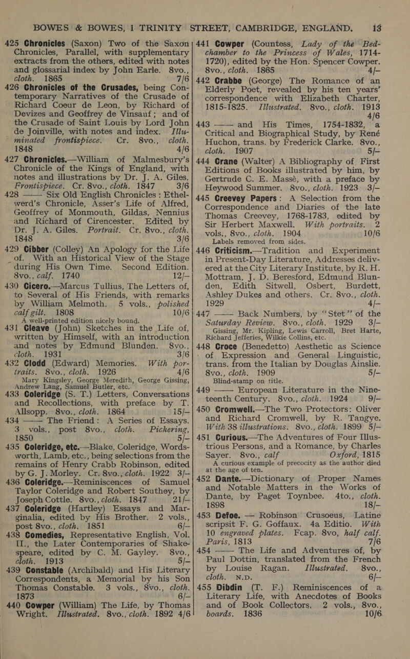 Chronicles, Parallel, with supplementary extracts from the others, edited with notes and glossarial index by John Earle. 8vo., cloth. 1865 7/6 426 Chronicles of the Crusades, being Con- temporary Narratives of the Crusade of Richard Coeur de Leon, by Richard of Devizes and Geoffrey de Vinsauf; and of the Crusade of Saint Louis by Lord John de Joinville, with notes and index. TIlu- minated frontispiece. Cr. 8vo., cloth. 1848 4/6 427 Chronicles.—William of Malmesbury’s Chronicle of the Kings of England, with notes and illustrations by Dr. J. A. Giles. Frontispiece. Cr. 8vo., cloth. 1847 3/6 428 Six Old English Chronicles : Ethel- werd’s Chronicle, Asser’s Life of Alfred, Geoffrey of Monmouth, Gildas, Nennius  and Richard of Cirencester. Edited by Dr. J. A. Giles. Portrait. Cr. 8vo., cloth. 1848 3/6 429 Cibber (Colley) An Apology for the Life _ of. With an Historical View of the Stage during His Own Time. Second Edition. 8vo., calf. 1740 12/- 430 Cicero.—Marcus Tullius, The Letters of, to Several of His Friends, with remarks by William Melmoth. 5 vols., polished calf gilt. 1808 10/6 A well-printed edition nicely bound. 431 Gleave (John) Sketches in the Life of, written by Himself, with an introduction and notes by Edmund Blunden. §8vo., cloth. 1931 3/6 432 Glodd (Edward) Memories. With por- traits. 8vo., cloth. 1926 4/6 Mary Kingsley, George Meredith, George Gissing, Andrew Lang, Samuel Butler, etc. 433 Coleridge (S. T.) Letters, Conversations and Recollections, with preface by T.  Allsopp. 8vo., cloth. 1864 15/~ 434 The Friend: A Series of Essays. 3 vols., post 8vo., cloth. Pickering, 1850 5/- 435 Coleridge, etc.—Blake, Coleridge, Words- worth, Lamb, etc., being selections from the remains of Henry Crabb Robinson, edited by G. J. Morley. Cr. 8vo.,-cloth. 1922 3/- 436 Coleridge.— Reminiscences of Samuel Taylor Coleridge and Robert Southey, by Joseph Cottle. 8vo., cloth. 1847 21/— 437 Coleridge (Hartley) Essays and Mar- ginalia, edited by His Brother. 2 vols., post 8vo., cloth. 1851 6/— 438 Comedies, Representative English, Vol. II., the Later Contemporaries of Shake- speare, edited by C. M. Gayley. 8vo., cloth. 1913 5/- 439 Constable (Archibald) and His Literary Correspondents, a Memorial by his Son Thomas Constable. 3 vols., 8vo., cloth. 1873 6/- 440 Cowper (William) The Life, by Thomas Wright. Illustrated. 8vo., cloth. 1892 4/6 13 chamber to the Princess of Wales, 1714- 1720), edited by the Hon. Spencer Cowper. 8vo., cloth. 1865 4/- 442 Grabbe (George) The Romance of an Elderly Poet, revealed by his ten years’ correspondence with Elizabeth Charter, 1815-1825. Jllustvated. 8vo., cloth. 1913 4/6 443 and His Times, 1754-1832, a Critical and Biographical Study, by René Huchon, trans. by Frederick Clarke. 8vo., cloth. 1907 5/- 444 Grane (Walter) A Bibliography of. First Editions of Books illustrated by him, by Gertrude C. E. Massé, with a preface by Heywood Summer. §8vo., cloth. 1923 3/- 445 Greevey Papers: A Selection from the Correspondence and Diaries of the late Thomas Creevey, 1768-1783, edited by Sir Herbert Maxwell. Wath portraits. 2 vols., 8vo., cloth. 1904 10/6 Labels removed from sides. 446 Criticism.—Tradition and Experiment in Present-Day Literature, Addresses deliv- ered at the City Literary Institute, by R. H. Mottram, J. D. Beresford, Edmund Blun- den, Edith Sitwell, Osbert, Burdett, Ashley Dukes and others. Cr. 8vo., cloth. 1929 4/- 447 ——— Back Numbers, by “‘Stet’’ of the Saturday Review. 8vo., cloth. 1929 3/- Gissing, Mr. Kipling, Lewis Carroll, Bret Harte, Richard Jefferies, Wilkie Collins, etc. 448 Groce (Benedetto) Aesthetic as Science ' of Expression and General Linguistic, trans. from the Italian by Douglas Ainslie. 8vo., cloth. 1909 5/- Blind-stamp on title. 449 European Literature in the Nine- teenth Century. 8vo., cloth. 1924 9/- 450 CGromweli.—The Two Protectors: Oliver and Richard Cromwell, by R. Tangye. With 38 illustrations. 8vo., cloth. 1899 5/- 451 Curious.—The Adventures of Four Illus- trious Persons, and a Romance, by Charles Sayer. 8vo., calf Oxford, 1815 A curious example of precocity as the author died at the age of ten. 452 Dante.—Dictionary of Proper Names and Notable Matters in the Works of   Dante, by Paget Toynbee. 4to., cloth. 1898 18/- 453 Defoe. — Robinson Crusoeus, Latine scripsit F. G. Goffaux. 4a Editio. With 10 engraved plates. Paris, 1813 454 The Life and Adventures of, by Paul Dottin, translated from the French by Louise Ragan. Illustrated. 8vo., cloth. N.D. 6/- 455 Dibdin (T. F.) Reminiscences of a Literary Life, with Anecdotes of Books and of Book Collectors, 2 vols., 8vo., boards. 1836 10/6 Feap. 8vo, half calf. ; 7/6 