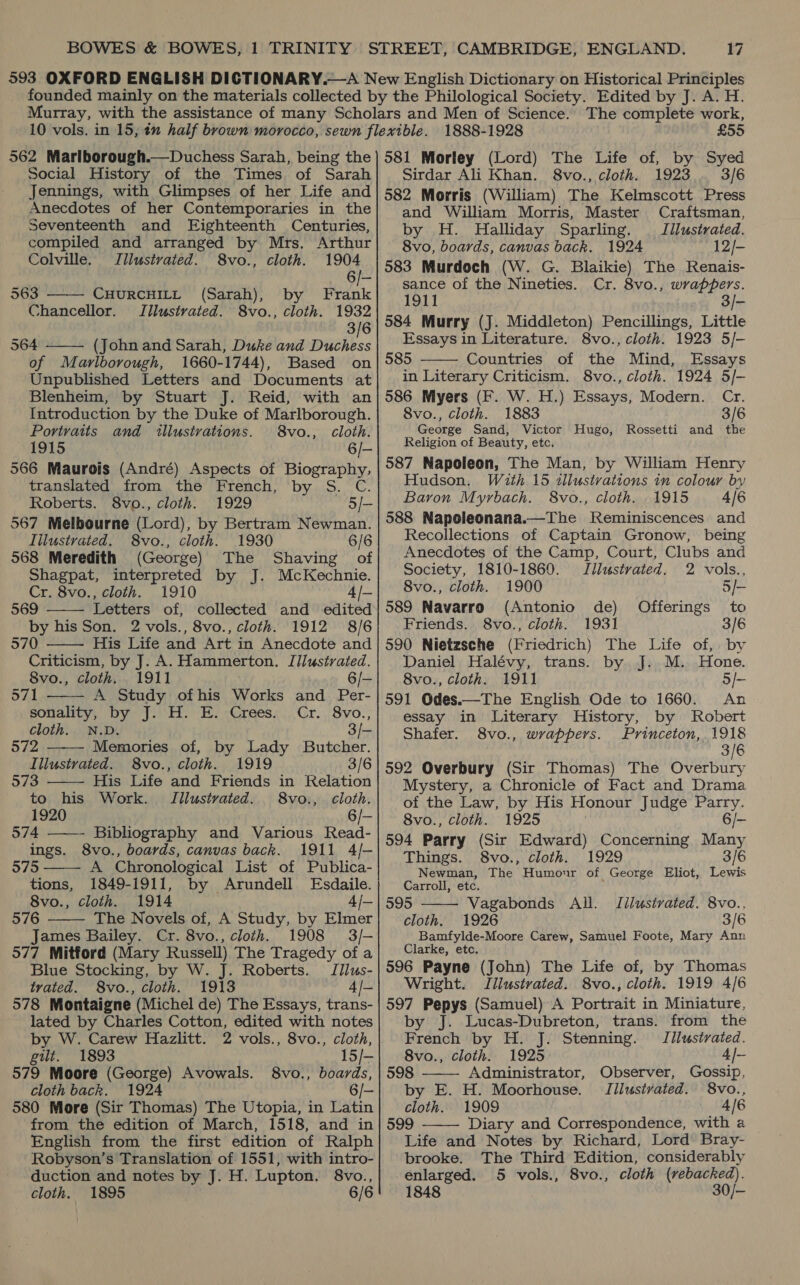 Social History of the Times of Sarah Jennings, with Glimpses of her Life and Anecdotes of her Contemporaries in the Seventeenth and Eighteenth Centuries, compiled and arranged by Mrs. Arthur   Colville. TJllustrated. 8vo., cloth. 1904 6/- 563 CHURCHILL (Sarah), by Frank Chancellor. Jllustrated. 8vo., cloth. 1932 3/6 564 (John and Sarah, Duke and Duchess of Marlborough, 1660-1744), Based on Unpublished Letters and Documents at Blenheim, by Stuart J. Reid, with an Introduction by the Duke of Marlborough. Portraits and illustrations. 8vo., cloth. 1915 6/- 566 Maurois (André) Aspects of Biography, translated from the French, by S. C. Roberts. 8vo., cloth. 1929 5/- 567 Melbourne (Lord), by Bertram Newman. Illustrated. 8vo., cloth. 1930 6/6 568 Meredith (George) The Shaving of Shagpat, interpreted by J. McKechnie. Cr. 8vo., cloth. 1910 4/— 569 Letters of, collected and edited by his Son. 2 vols., 8vo., cloth. 1912 8/6 570 His Life and Art in Anecdote and Criticism, by J. A. Hammerton. Illustrated. 8vo., cloth. 1911 6/- 571 A Study ofhis Works and Per-         sonality, by J. H. E. Crees. Cr. 8vo., cloth. N.D. 3/- 572 Memories of, by Lady Butcher. Illustrated. 8vo., cloth. 1919 3/6 573 His Life and Friends in Relation to his Work. Illustrated. 8vo., cloth. 1920 6/- 574 Bibliography and Various Read- ings. 8vo., boards, canvas back. 1911 4/- 575 A Chronological List of Publica- tions, 1849-1911, by Arundell Esdaile. 8vo., cloth. 1914 4/— 576 The Novels of, A Study, by Elmer James Bailey. Cr. 8vo., cloth. 1908 3/- 577 Mitford (Mary Russell) The Tragedy of a Blue Stocking, by W. J. Roberts. Iilus- trated. 8vo., cloth. 1913 4/- 578 Montaigne (Michel de) The Essays, trans- lated by Charles Cotton, edited with notes by W. Carew Hazlitt. 2 vols., 8vo., cloth, gut. 1893 15/— 579 Moore (George) Avowals. 8vo., boards, cloth back. 1924 6/- 580 More (Sir Thomas) The Utopia, in Latin from the edition of March, 1518, and in English from the first edition of Ralph Robyson’s Translation of 1551, with intro- duction and notes by J. H. Lupton. 8vo., cloth. 1895 6/6 1888-1928 £55 Sirdar Ali Khan. 8vo., cloth. 1923 3/6 582 Morris (William) The Kelmscott Press and William Morris, Master Craftsman, by H. Halliday Sparling. —§ Iilustrated. 8vo, boards, canvas back. 1924 12/- 583 Murdoch (W. G. Blaikie) The Renais- sance of the Nineties. Cr. 8vo., wrappers. 1911 3/- 584 Murry (J. Middleton) Pencillings, Little Essays in Literature. 8vo., cloth. 1923 5/- 585 Countries of the Mind, Essays in Literary Criticism. 8vo., cloth. 1924 5/- 586 Myers (F. W. H.) Essays, Modern. Cr. 8vo., cloth. 1883 3/6 George Sand, Victor Hugo, Rossetti and the Religion of Beauty, etc. 587 Napoleon, The Man, by William Henry Hudson. With 15 illustvations in colour by Baron Myrbach. 8vo., cloth. 1915 4/6 588 Napoleonana.—Thbe Reminiscences and Recollections of Captain Gronow, being Anecdotes of the Camp, Court, Clubs and Society, 1810-1860. Jllustrated. 2 vols., 8vo., cloth. 1900 5/- 589 Navarro (Antonio de) to Friends. 8vo., cloth. 1931 3/6 590 Nietzsche (Friedrich) The Life of, by Daniel Halévy, trans. by J. M. Hone. 8vo., cloth. 1911 5/- 591 Odes.—The English Ode to 1660. An essay in Literary History, by Robert Shafer. 8vo., wrappers. Princeton, 1918 3/6 592 Overbury (Sir Thomas) The Overbury Mystery, a Chronicle of Fact and Drama of the Law, by His Honour Judge Parry. 8vo., cloth. 1925 6/- 594 Parry (Sir Edward) Concerning Many Things. 8vo., cloth. 1929 3/6 Newman, The Humour of George Eliot, Lewis Carroll, etc. 595 Vagabonds All. TIilustvated. 8vo., cloth. 1926 3/6 Bamfylde-Moore Carew, Samuel Foote, Mary Ann Clarke, etc. 596 Payne (John) The Life of, by Thomas Wright. Illustrated. 8vo., cloth. 1919 4/6 597 Pepys (Samuel) A Portrait in Miniature, by J. Lucas-Dubreton, trans. from the  Offerings   French by H. J. Stenning. Jilustvated. 8vo., cloth. 1925 4/- 598 Administrator, Observer, Gossip, by E. H. Moorhouse. Jilustvated. 8vo.., cloth. 1909 4/6 599 Diary and Correspondence, with a  Life and Notes by Richard, Lord Bray- brooke. The Third Edition, considerably enlarged. 5 vols., 8vo., cloth (rebacked). 1848 30/-