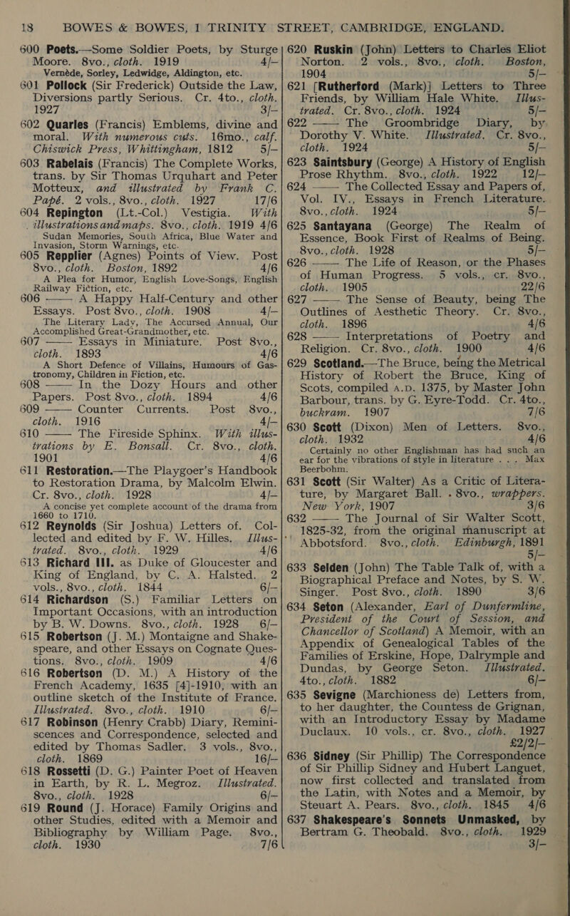 600 Poets.—Some Soldier Poets, by Sturge Moore. 8vo., cloth. 1919 4/— Vernéde, Sorley, Ledwidge, Aldington, etc. 601 Pollock (Sir Frederick) Outside the Law, Diversions partly Serious. Cr. 4to., cloth. 1927 3)/— 602 Quarles (Francis) Emblems, divine and moral. With numerous cuts. 16mo., calf. Chiswick Press, Whittingham, 1812 5/- 603 Rabelais (Francis) The Complete Works, trans. by Sir Thomas Urquhart and Peter Motteux, and illustrated by Frank C. Papé. 2 vols., 8vo., cloth. 1927 17/6 604 Repington (Lt.-Col.) Vestigia. Wath . Ulustrationsandmaps. 8vo., cloth. 1919 4/6 Sudan Memories, South Africa, Blue Water and Invasion, Storm Warnings, etc. 605 Repplier (Agnes) Points of View. Post 8vo., cloth. Boston, 1892 4/6 A Plea for Humor, English Love-Songs, English Railway Fiction, etc. 606 A Happy Half-Century and other Essays. Post 8vo., cloth. 1908 4/- The Literary Lady, The Accursed Annual, Our Accomplished Great-Grandmother, etc. 30 Essays in Miniature. Post 8vo., cloth. 1893 4/6 A Short Defence of Villains, Humours of Gas- tronomy, Children in Fiction, etc.      608 In the Dozy Hours and_ other Papers. Post 8vo., cloth. 1894 4/6 809 Counter Currents. Post 8vo., cloth. 1916 = 610 The Fireside Sphinx. With illus- tvations by E. Bonsall. Cr. 8vo., cloth. 1901 4/6 611 Restoration.—The Playgoer’s Handbook to Restoration Drama, by Malcolm Elwin. Cr. 8vo., cloth. 1928 4/- A concise yet complete account of the drama from 1660 to 1710. 612 Reynolds (Sir Joshua) Letters of. Col- lected and edited by F. W. Hilles. Illus- tvated. 8vo., cloth. 1929 4/6 513 Richard tll. as Duke of Gloucester and King of England, by C. A. Halsted. 2 vols., 8vo., cloth. 1844 6/— 614 Richardson (S.) Familiar Letters on Important Occasions, with an introduction by B. W. Downs. 8vo., cloth. 1928 6/— 615 Robertson (J. M.) Montaigne and Shake- speare, and other Essays on Cognate Ques- tions. 8vo., cloth. 1909 4/6 616 Robertson (D. M.) A History of the French Academy, 1635 [4]-1910, with an outline sketch of the Institute of France. Illustrated. 8vo., cloth. 1910 6/— 617 Robinson (Henry Crabb) Diary, Remini- scences and Correspondence, selected and edited by Thomas Sadler. 3 vols., 8vo., cloth. 1869 16/— 618 Rossetti (D. G.) Painter Poet of Heaven in Earth, by R. L. Megroz. Iilustrated. 8vo., cloth. 1928 6/- 619 Round (J. Horace) Family Origins and other Studies, edited with a Memoir and Bibliography by William Page. 8vo., cloth. 1930 7/6 620 Ruskin (John) Letters to Charles Eliot Norton. 2 vols., 8vo., cloth. Boston, 1904 5/- 621 [Rutherford (Mark)| Letters to Three Friends, by William Hale White. Tllus-  trated. Cr. 8vo., cloth. 1924 5/- 622 The Groombridge Diary, by Dorothy V. White. Jilustrated. Cr. 8vo., cloth. 1924 5/- 623 Saintsbury (George) A History of English Prose Rhythm. 8vo., cloth. 1922 12/— 624 The Collected Essay and Papers of, Vol. IV., Essays in French Literature. 8vo., cloth. 1924 5/- 625 Santayana (George) The Realm of Essence, Book First of Realms of Being.    8vo., cloth. 1928 5/— 626 ——— The Life of Reason, or the Phases of Human Progress. 5 vols., cr. 8vo., cloth. 1905 22/6 627 The Sense of Beauty, being The - Outlines of Aesthetic Theory. Cr. 8vo., cloth. 1896 4/6 628 Interpretations of Poetry and Religion. Cr. 8vo., cloth. 1900 4/6 629 Scotland.—The Bruce, being the Metrical History of Robert the Bruce, King of Scots, compiled a.p. 1375, by Master John Barbour, trans. by G. Eyre-Todd. Cr. 4to., buckvam. 1907 7/6 630 Scott (Dixon) Men of Letters. 8vo., cloth. 1932 4/6 Certainly no other Englishman has had such an ear for the vibrations of style in literature ... Max Beerbohm., 631 Scott (Sir Walter) As a Critic of Litera- ture, by Margaret Ball. . 8vo., wrappers. New York, 1907 3/6 632 The Journal of Sir Walter Scott, 1825-32, from the original manuscript at Edinburgh, 1891 5/- 633 Selden (John) The Table Talk of, with a Biographical Preface and Notes, by S. W. Singer. Post 8vo., cloth. 1890 3/6 634 Seton (Alexander, Earl of Dunfermline, President of the Court of Session, and Chancellor of Scotland) A Memoir, with an Appendix of Genealogical Tables of the Families of Erskine, Hope, Dalrymple and Dundas, by George Seton. Iilustrated. 4to., cloth. 1882 6/- 635 Sevigne (Marchioness de) Letters from, to her daughter, the Countess de Grignan, with an Introductory Essay by Madame Duclaux. 10 vols., cr. 8vo., cloth. 1927 £2/2/—_ 636 Sidney (Sir Phillip) The Correspondence of Sir Phillip Sidney and Hubert Languet, now first collected and translated from the Latin, with Notes and a Memoir, by  Steuart A. Pears. 8vo., cloth. 1845 4/6 637 Shakespeare’s Sonnets Unmasked, by Bertram G. Theobald. 8vo., cloth. 1929 3/-