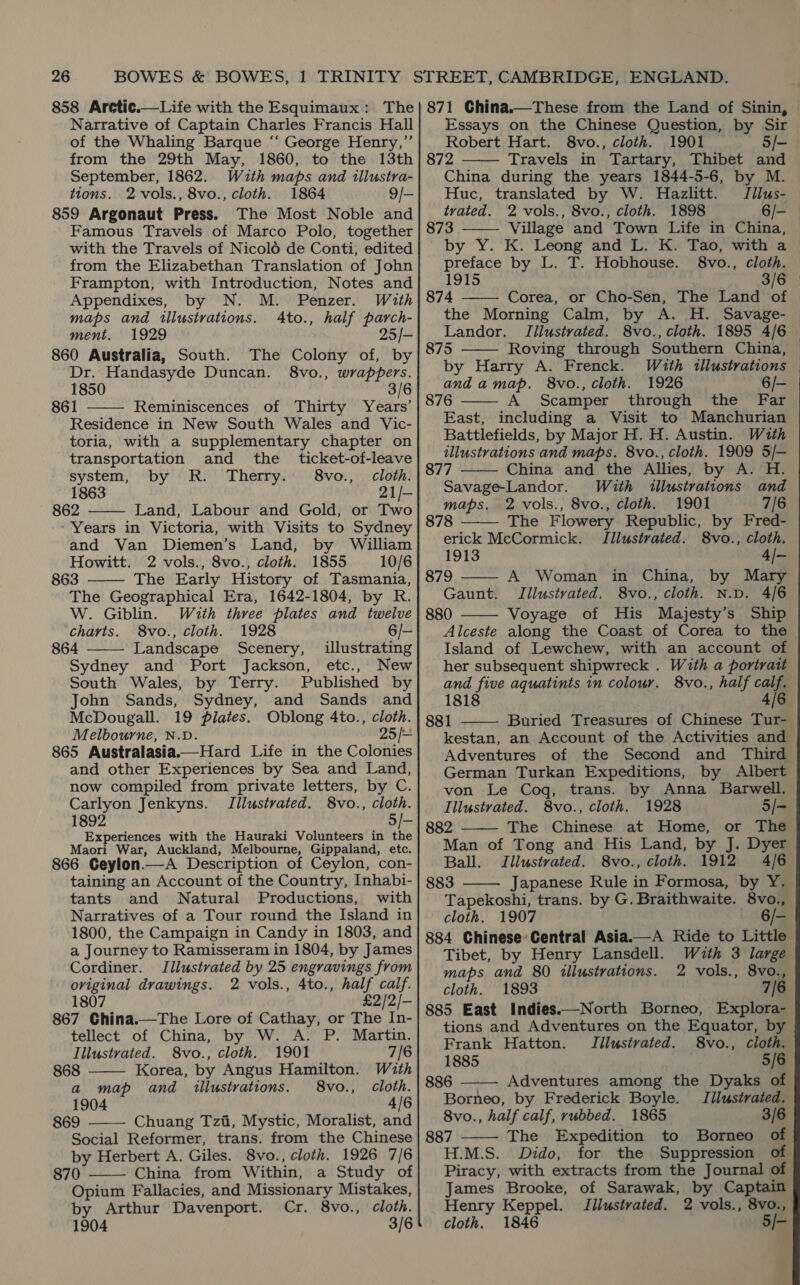 858 Arctic.—Life with the Esquimaux: The Narrative of Captain Charles Francis Hall of the Whaling Barque ‘“‘ George Henry,” from the 29th May, 1860, to the 13th September, 1862. With maps and illustra- tions. 2-vols., 8vo., cloth. 1864 9/- 859 Argonaut Press. The Most Noble and Famous Travels of Marco Polo, together with the Travels of Nicol6 de Conti, edited from the Elizabethan Translation of John Frampton, with Introduction, Notes and Appendixes, by N. M. Penzer. With maps and illustrations. 4to., half parch- ment. 1929 25/- 860 Australia, South. The Colony of, by Dr. Handasyde Duncan. 8vo., wrappers. 1850 3/6 861 Reminiscences of Thirty Years’ Residence in New South Wales and Vic- toria, with a supplementary chapter on transportation and the _ ticket-of-leave  system, by R. Therry. 8vo., cloth. 1863 21/- 862 Land, Labour and Gold, or Two  - Years in Victoria, with Visits to Sydney and Van Diemen’s Land, by William Howitt. 2 vols., 8vo., cloth. 1855 10/6 863 The Early History of Tasmania, The Geographical Era, 1642-1804, by R. W. Giblin. With three plates and twelve   charts. 8vo., cloth. 1928 6/— 864 Landscape Scenery, illustrating Sydney and Port Jackson, etc., New South Wales, by Terry. Published by John Sands, Sydney, and Sands and McDougall. 19 plates. Oblong 4to., cloth. Melbourne, N.D. 25 /- 865 Australasia.—Hard Life in the Colonies and other Experiences by Sea and Land, now compiled from private letters, by C. Carlyon Jenkyns. Tilustvated. 8vo., cloth. 1892 5/— Experiences with the Hauraki Volunteers in the Maori War, Auckland, Melbourne, Gippaland, etc. 866 Geylon.—A Description of Ceylon, con- taining an Account of the Country, Inhabi- tants and Natural Productions, with Narratives of a Tour round the Island in 1800, the Campaign in Candy in 1803, and a Journey to Ramisseram in 1804, by James Cordiner. Illustrated by 25 engravings from original drawings. 2 vols., 4to., half calf. 1807 £2/2/- 867 China.—The Lore of Cathay, or The In- tellect of China, by W. A. P. Martin.  Illustrated. 8vo., cloth. 1901 7/6 868 Korea, by Angus Hamilton. With a map and illustrations. 8vo., cloth. 1904 4/6 869 Chuang Tzi, Mystic, Moralist, and  Social Reformer, trans. from the Chinese by Herbert A. Giles. 8vo., cloth. 1926 7/6 870 China from Within, a Study of Opium Fallacies, and Missionary Mistakes, by Arthur Davenport. Cr. 8vo., cloth. 1904 3/6  871 China.—These from the Land of Sinin, Essays on the Chinese Question, by Sir Robert Hart. 8vo., cloth. 1901 5/- 872 Travels in Tartary, Thibet and China during the years 1844-5-6, by M. Huc, translated by W. Hazlitt. Tilus- tvated. 2 vols., 8vo., cloth. 1898 6/- 873 Village and Town Life in China, by Y. K. Leong and L. K. Tao, with a preface by L. T. Hobhouse. 8vo., cloth. 1915 874 Corea, or Cho-Sen, The Land of the Morning Calm, by A. H. Savage- Landor. Illustrated. 8vo., cloth. 1895 4/6 875 Roving through Southern China, by Harry A. Frenck. Wzth illustrations and amap. 8vo., cloth. 1926 6/- 876 A Scamper through the Far East, including a Visit to Manchurian Battlefields, by Major H. H. Austin. With illustrations and maps. 8vo., cloth. 1909 5/—       877 China and the Allies, by A. H. Savage-Landor. With illustrations and maps. 2 vols., 8vo., cloth. 1901 7/6 878 —— The Flowery Republic, by Fred- erick McCormick. TIllustvated. 8vo., cloth. 1913 4/-  879 A Woman in China, by Mary Gaunt. Iilustrated. 8vo., cloth. N.D. 4/6 880 Voyage of His Majesty’s Ship  Alceste along the Coast of Corea to the Island of Lewchew, with an account of her subsequent shipwreck . With a portrait and five aquatints in colour. 8vo., half calf. 1818 4/6 881 Buried Treasures of Chinese Tur- kestan, an Account of the Activities and Adventures of the Second and Third German Turkan Expeditions, by Albert von Le Cog, trans. by Anna Barwell. Illustrated. 8vo., cloth. 1928 5/-   882 The Chinese at Home, or The Man of Tong and His Land, by J. Dyer Ball. Illustvated. 8vo., cloth. 1912 4/6 883 Japanese Rule in Formosa, by Y.  Tapekoshi, trans. by G. Braithwaite. 8vo., cloth. 1907 6/- 884 Chinese Central Asia.—A Ride to Little Tibet, by Henry Lansdell. With 3 large maps and 80 illustrations. 2 vols., 8vo., cloth. 1893 7/6 885 East Indies.—North Borneo, Explora- tions and Adventures on the Equator, by Frank Hatton. Jilustvated. S8vo., cloth.  1885 5/6 886 Adventures among the Dyaks of Borneo, by Frederick Boyle. Illustrated. 8vo., half calf, rubbed. 1865 3/6 887 The Expedition to Borneo of  Piracy, with extracts from the Journal of James Brooke, of Sarawak, by Captain Henry Keppel. Tilustvated. 2 vols., 8vo., cloth. 1846 5/-