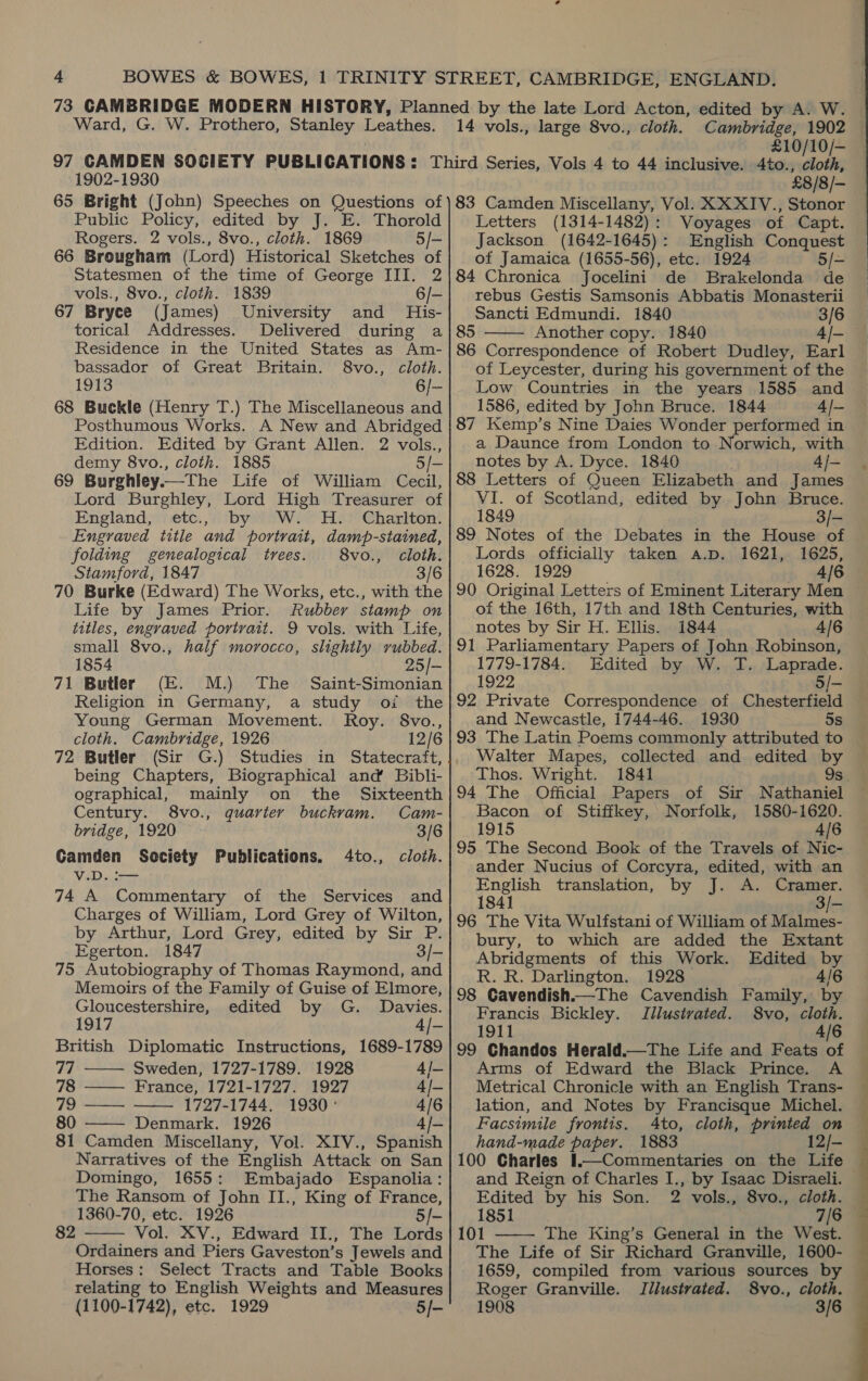 Ward, G. W. Prothero, Stanley Leathes. £10/10/— 1902-1930 65 Bright (John) Speeches on Questions of Public Policy, edited by J. E. Thorold Rogers. 2 vols., 8vo., cloth. 1869 5/- 66 Brougham (Lord) Historical Sketches of Statesmen of the time of George III. 2 vols., 8vo., cloth. 1839 6/- 67 Bryce (James) University and His- torical Addresses. Delivered during a Residence in the United States as Am- bassador of Great Britain. S8vo., cloth. 1913 6/- 68 Buckle (Henry T.) The Miscellaneous and Posthumous Works. A New and Abridged Edition. Edited by Grant Allen. 2 vols., demy 8vo., cloth. 1885 5/- 69 Burghley. The Life of William Cecil, Lord Burghley, Lord High Treasurer of England, etc., by Ww. H. Charlton. Engraved title and portrait, damp-stained, folding genealogical trees. 8vo., cloth. Stamford, 1847 3/6 70 Burke (Edward) The Works, etc., with the Life by James Prior. Rubber stamp on titles, engraved portrait. 9 vols. with Life, small 8vo., half morocco, slightly vubbed. 1854 25/- 71 Butler (E. M.) The Saint-Simonian Religion in Germany, a study oi the Young German Movement. Roy. 8vo., cloth. Cambridge, 1926 12/6 72 Butler (Sir G.) Studies in Statecraft, being Chapters, Biographical and Bibli- ographical, mainly on the Sixteenth Century. 8vo., quarter buckram. Cam- bridge, 1920 3/6 Camden Society Publications. 4to., cloth. V.D. i— 74 A Commentary of the Services and Charges of William, Lord Grey of Wilton, by Arthur, Lord Grey, edited by Sir P. Egerton. 1847 3/- 75 Autobiography of Thomas Raymond, and Memoirs of the Family of Guise of Elmore,    Gloucestershire, edited by G. Davies. 1917 4/- British Diplomatic Instructions, 1689-1789 77 Sweden, 1727-1789. 1928 4/- 78 —— France, 1721-1727. 1927 4/- 79 —— 1727-1744. 1930 ° 4/6 80 Denmark. 1926 4/- 81 Camden Miscellany, Vol. XIV., Spanish Narratives of the English Attack on San Domingo, 1655: Embajado Espanolia: The Ransom of John II., King of France, 1360-70, etc. 1926 o/- Vol. XV., Edward II., The Lords Ordainers and Piers Gaveston’s Jewels and Horses: Select Tracts and Table Books relating to English Weights and Measures (1100-1742), etc. 1929 5/-  82 £8/8/- 83 Camden Miscellany, Vol. XX XIYV., Stonor Letters (1314-1482): Voyages of Capt. Jackson (1642-1645): English Conquest of Jamaica (1655-56), etc. 1924 5/- 84 Chronica’ Jocelini de Brakelonda de rebus Gestis Samsonis Abbatis Monasterii Sancti Edmundi. 1840 Bie 85 Another copy. 1840 86 Correspondence of Robert Dudley, Earl of Leycester, during his government of the Low Countries in the years 1585 and 1586, edited by John Bruce. 1844 A/- 87 Kemp’s Nine Daies Wonder performed in a Daunce from London to Norwich, with notes by A. Dyce. 1840 4/- 88 Letters of Queen Elizabeth and James VI. of Scotland, edited by John Bruce. 1849 3/- 89 Notes of the Debates in the House of Lords officially taken a.p. 1621, 1625, 1628. 1929 4/6 90 Original Letters of Eminent Literary Men of the 16th, 17th and 18th Centuries, with notes by Sir H. Ellis. 1844 4/6 91 Parliamentary Papers of John Robinson, 1779-1784. Edited by W. T. Laprade. 1922 5/- 92 Private Correspondence of Chesterfield and Newcastle, 1744-46. 1930 5s 93 The Latin Poems commonly attributed to Walter Mapes, Thos. Wright. 1841 94 The Official Papers of Sir Nathaniel Bacon of Stiffkey, Norfolk, 1580-1620. 1915 4/6 95 The Second Book of the Travels of Nic- ander Nucius of Corcyra, edited, with an English translation, by J. A. Cramer. 1841 96 The Vita Wulfstani of William of Malmes- bury, to which are added the Extant Abridgments of this Work. Edited by R. R. Darlington. 1928 4/6 98 Gavendish.—The Cavendish Family, by Francis Bickley. Jllusivated. S8vo, cloth.   1911 4/6 99 Chandos Herald. Arms of Edward the Black Prince. A Metrical Chronicle with an English Trans- lation, and Notes by Francisque Michel. Facsimile frontis. 4to, cloth, printed on hand-made paper. 1883 12/- 100 Charles 1.—Commentaries on the Life and Reign of Charles I., by Isaac Disraeli. Edited by his Son. 2 vols., 8vo., cloth. 1851 7/6 101 The King’s General in the West. The Life of Sir Richard Granville, 1600- 1659, compiled from various sources by Roger Granville. Illustrated. 8vo., cloth. 1908 3/6 