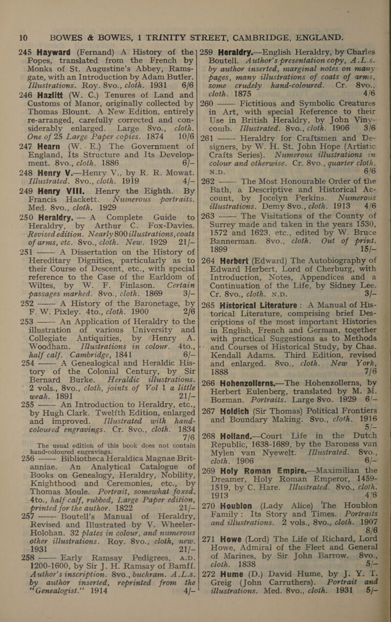 245 Hayward (Fernand) A History of the Popes, translated from the French by Monks of St. Augustine’s Abbey, Rams- gate, with an Introduction by Adam Butler. Iliustrations. Roy. 8vo., cloth. 1931 6/6 246 Hazlitt (W. C.) Tenures of Land and Customs of Manor, originally collected by Thomas Blount. A New Edition, entirely re-arranged, carefully corrected and con- siderably enlarged. Large 8vo., cloth. One of 25 Large Paper copies. 1874 10/6 247 Hearn (W..E.) The Government of England, Its Structure and Its Develop- ment. 8vo., cloth. 1886 6/- 248 Henry V.—Henry V., by R. R. Mowat. Illustrated. 8vo., cloth. 1919 4/- 249 Henry VIII. Henry the Eighth. By Francis Hackett. Numerous portraits. Med. 8vo., cloth. 1929 250 Heraldry. — A Complete Guide to Heraldry, by Arthur C. Fox-Davies. Revised edition. Nearly 800 illustrations, coats of ayms, etc. 8vo., cloth. New. 1929 21/- 251 A Dissertation on the History of Hereditary Dignities, particularly as to their Course of Descent, etc., with special reference to the Case of the Earldom of Wiltes, by W. F. Finlason. Certain passages marked. 8vo., cloth. 1869 3/- pears A History of the Baronetage, by F. W. Pixley. 4to., cloth. 1900 2/6 253 An Application of Heraldry to the illustration of various University and Collegiate Antiquities, by Henry A. Woodham. (Illustrations in colour. half calf. Cambridge, 1841 6/- 254 A Genealogical and Heraldic His- tory of the Colonial Century, by Sir Bernard Burke. Heraldic illustrations. 2 vols., 8vo., cloth, joints of Vol 1 a little weak. 1891 21/- 255 An Introduction to Heraldry, etc., by Hugh Clark. Twelfth Edition, enlarged       and improved. Jilustvated with hand- coloured engravings. Cr. 8vo., cloth. 1834 7/6 The usual edition of this book does not contain hand-coloured engravings. 256 Bibliotheca Heraldica Magnae Brit- anniae. An Analytical Catalogue of Books on Genealogy, Heraldry, Nobility, Knighthood and Ceremonies, etc., by Thomas Moule. Portrait, somewhat foxed. 4to., half calf, rubbed, Large Paper edition, printed for the author. 1822 2i/- 257 Boutell’s Manual of Heraldry, Revised and Illustrated by V. Wheeler- Holohan. 32 pilates in colour, and numerous other illustrations. Roy. 8vo., cloth, new. 1931 21/- 258 ——— Early Ramsay Pedigrees, A.D. 1200-1600, by Sir J. H. Ramsay of Bamff. Author’s inscription. 8vo., buckram. A.L.s. by author inseried, veprinted from the “Genealogist.’’ 1914 4/-    259 Heraldry.—English Heraldry, by Charles Boutell. Author’s presentation copy, A.L-s. by author inserted, marginal notes on many pages, many tllustrations of coats of arms, some crudely hand-coleured. Cr. 8vo., cloth. 1875 4/6 260 Fictitious and Symbolic Creatures in Art, with special Reference to their Use in British Heraldry, by John Viny- comb. JIilustrated. 8vo., cloth. 1906 3/6 261 Heraldry for Craftsmen and De- signers, by W. H. St. John Hope (Artistic Craits Series). Numerous tllustrations in colour and otherwise. Cr. 8vo., quarter cloth. N.D. 6/6 262 The Most Honourable Order of the Bath, a Descriptive and Historical Ac- count, by Jocelyn Perkins. Numerous illustrations. Demy 8vo., cloth. 1913 4/6 263 The Visitations of the County of Surrey made and taken in the years 1530, 1572 and 1623, etc., edited by W. Bruce Bannerman. 8vo., cloth. Out of print. 1899 15/- 264 Herbert (Edward) The Autobiography of Edward Herbert, Lord of Cherburg, with Introduction, Notes, Appendices and a Continuation of the Life, by Sidney Lee. Cr. 8vo., cloth. N.D. 3/- 265 Historical Literature: A Manual of His- torical Literature, comprising brief Des- criptions of the most important Histories in English, French and German, together with practical Suggestions as to Methods and Courses of Historical Study, by Chas. Kendall Adams. Third Edition, revised and enlarged. 8vo., cloth. New York, 1888 7/6 266 Hohenzollerns.—The Hohenzollerns, by Herbert Eulenberg, translated by M. M. Bozman. Portraits. Large 8vo. 1929 6/— 267 Holdich (Sir Thomas) Political Frontiers and Boundary Making. 8vo., cloth. 1916 5     ‘ss 268 Holland.—Court Life in the Dutch Republic, 1638-1689, by the Baroness van Mylen van Nyewelt. Jilustrated. 8vo., cloth. 1906 6/— 269 Holy Roman Empire.—Maximilian the Dreamer, Holy Roman Emperor, 1459- 1519, by C. Hare. Illustrated. 8vo., cloth. 1913 4'6 270 Houblon (Lady Alice) The Houblon Family: Its Story and Times. Portraits and illustrations. 2 vols., 8vo., cloth. 1907 8/6 271 Howe (Lord) The Life of Richard, Lord Howe, Admiral of the Fleet and General of Marines, by Sir John Barrow. 8vo., cloth. 1838 5/- 272 Hume (D.) David Hume, by J. Y. T. Greig (John Carruthers). Portrait and illustrations. Med. 8vo., cloth. 1931 5/-  