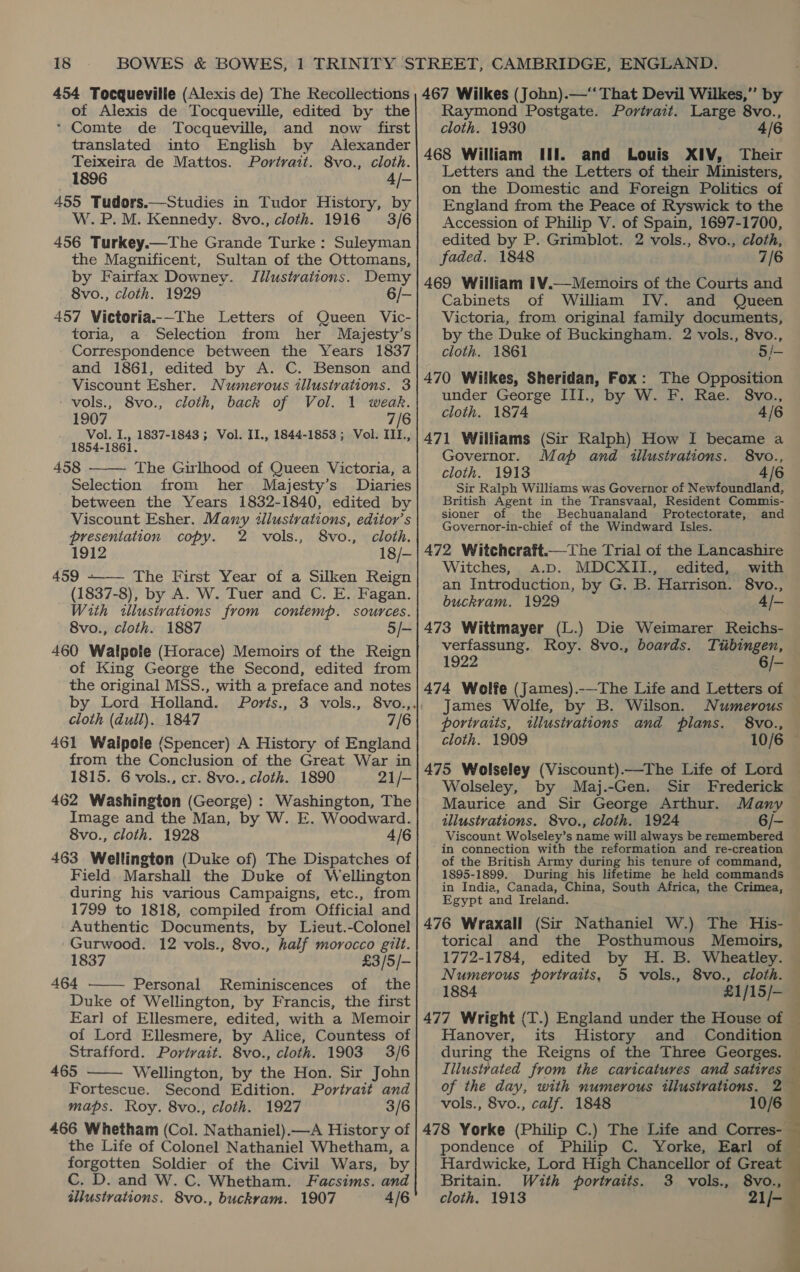 of Alexis de Tocqueville, edited by the * Comte de Tocqueville, and now first translated into English by Alexander Teixeira de Mattos. Porivatt. 8vo., cloth. 1896 4/- 455 Tudors.—Studies in Tudor History, by W. P.M. Kennedy. 8vo., cloth. 1916 3/6 456 Turkey.—The Grande Turke : Suleyman the Magnificent, Sultan of the Ottomans, by Fairfax Downey. Illustrations. Demy 8vo., cloth. 1929 6/- 457 Victoria-—The Letters of Queen Vic- toria, a Selection from her Majesty’s Correspondence between the Years 1837 and 1861, edited by A. C. Benson and Viscount Esher. Numerous illustrations. 3 - vols., 8vo., cloth, back of Vol. 1 weak. 1907 7/6 Vol. I., 1837-1843 ; Vol. II., 1844-1853 ; Vol. III., 1854-1861. 458 The Girlhood of Queen Victoria, a Selection from her Majesty’s Diaries between the Years 1832-1840, edited by Viscount Esher. Many ¢illusivations, editor’s  presentation copy. 2 vols., 8vo., cloth. 1912 18/- 459 +~—— The First Year of a Silken Reign (1837-8), by A. W. Tuer and C. E. Fagan. With «llustvations from contemp. sources. 8vo., cloth. 1887 5/- 460 Walpole (Horace) Memoirs of the Reign of King George the Second, edited from the original MSS., with a preface and notes cloth (dull). 1847 7/6 from the Conclusion of the Great War in 1815. 6 vols., cr. 8vo., cloth. 1890 21/- 462 Washington (George) : Washington, The Image and the Man, by W. E. Woodward. 8vo., cloth. 1928 4/6 463 Wellington (Duke of) The Dispatches of Field Marshall the Duke of Wellington during his various Campaigns, etc., from 1799 to 1818, compiled from Official and Authentic Documents, by Lieut.-Colonel Gurwood. 12 vols., 8vo., half morocco gilt. 1837 £3/5/- 464 Personal Reminiscences of the Duke of Wellington, by Francis, the first Ear] of Ellesmere, edited, with a Memoir of Lord Ellesmere, by Alice, Countess of Strafford. Portrait. 8vo., cloth. 1903 3/6 465 Wellington, by the Hon. Sir John Fortescue. Second Edition. Portrait and maps. Roy. 8vo., cloth. 1927 3/6 466 Whetham (Col. Nathaniel).—A History of the Life of Colonel Nathaniel Whetham, a forgotten Soldier of the Civil Wars, by C. D. and W. C. Whetham. Facsims. and illustrations. 8vo., buckvam. 1907 4/6   Raymond Postgate. Portrait. Large 8vo., cloth. 1930 4/6 468 William Ul. and Louis XIV, Their Letters and the Letters of their Ministers, on the Domestic and Foreign Politics of England from the Peace of Ryswick to the Accession of Philip V. of Spain, 1697-1700, edited by P. Grimblot. 2 vols., 8vo., cloth, faded. 1848 7/6 469 William 1¥.—Memoirs of the Courts and Cabinets of William IV. and Queen Victoria, from original family documents, by the Duke of Buckingham. 2 vols., 8vo., cloth. 1861 5/- 470 Wilkes, Sheridan, Fox: The Opposition under George III., by W. F. Rae. 8vo., cloth. 1874 4/6 471 Williams (Sir Ralph) How I became a Governor. Map and illustrations. 8vo., cloth. 1913 4/6 Sir Ralph Williams was Governor of Newfoundland, British Agent in the Transvaal, Resident Commis- sioner of the Bechuanaland Protectorate, and Governor-in-chief of the Windward Isles. 472 Witchcraft.—The Trial of the Lancashire — Witches, a.pD. MDCXII., edited, with an Introduction, by G. B. Harrison. 8vo., buckram. 1929 4/- 473 Wittmayer (L.) Die Weimarer Reichs- verfassung. Roy. 8vo., boards. Tubingen, 1922 6/- 474 Wolfe (James).-—The Life and Letters of | James Wolfe, by B. Wilson. Numerous portraits, illustrations and plans. 8vo., 475 Wolseley (Viscount).—The Life of Lord Wolseley, by Maj.-Gen. Sir Frederick Maurice and Sir George Arthur. Many tllustvations. 8vo., cloth. 1924 6/- Viscount Wolseley’s name will always be remembered in connection with the reformation and re-creation of the British Army during his tenure of command, 1895-1899. During his lifetime he held commands in India, Canada, China, South Africa, the Crimea, Egypt and Ireland. 476 Wraxall (Sir Nathaniel W.) The His- torical and the Posthumous Memoirs, 1772-1784, edited by H. B. Wheatley. Numerous portraits, 5 vols., 8vo., cloth. 1884 £1/15/- 477 Wright (T.) England under the House of © Hanover, its History and Condition during the Reigns of the Three Georges. Iilustvated from the caricatures and satires — of the day, with numerous illustrations. 2 vols., 8vo., calf. 1848 10/6 478 Yorke (Philip C.) The Life and Corres- pondence of Philip C. Yorke, Earl of Hardwicke, Lord High Chancellor of Great Britain. With portraits. 3 vols., 8vo., cloth. 1913 21/- 