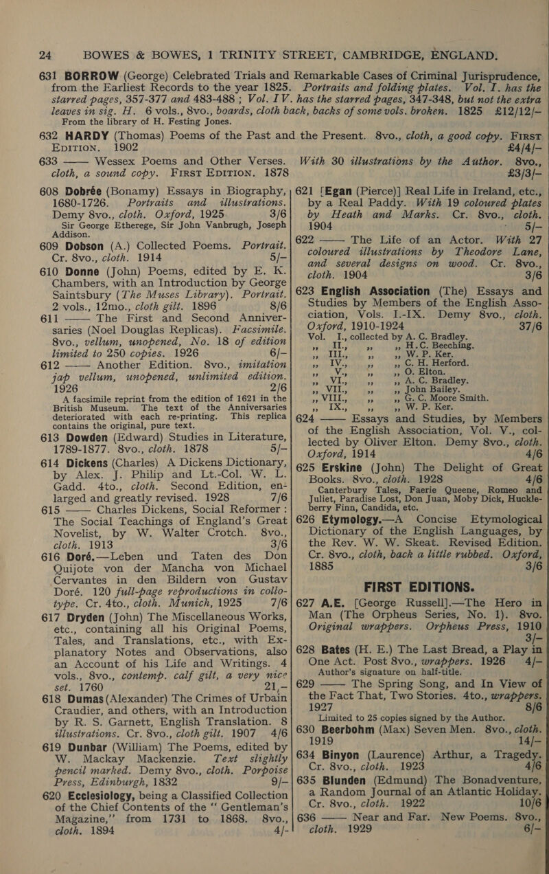 Vol. I. has the From the library of H. Festing Jones. 1825 £12/12/- EpITION. 1902 633 Wessex Poems and Other Verses. cloth, a sound copy. First Epirion. 1878 608 Dobrée (Bonamy) Essays in Biography, 1680-1726. Portraits and _ illustrations. Demy 8vo., cloth. Oxford, 1925 3/6 Sir George Etherege, Sir John Vanbrugh, Joseph Addison. 609 Dobson (A.) Collected Poems. Portrait. Cr. 8vo., cloth. 1914 5/- 610 Donne (John) Poems, edited by E. K. Chambers, with an Introduction by George Saintsbury (The Muses Library). Portrait. 2 vols., 12mo., cloth gilt. 1896 8/6 611 The First and Second Anniver- saries (Noel Douglas Replicas). Facsimile. 8vo., vellum, unopened, No. 18 of edition limited to 250 copies. 1926 6/- 612 ——— Another Edition. 8vo., «imitation jap vellum, unopened, unlimited edition. 2/6 A facsimile reprint from the edition of 1621 in ‘hi British Museum. The text of the Anniversaries deteriorated with each re-printing. This replica contains the original, pure text. 613 Dowden (Edward) Studies in Literature, 1789-1877. 8vo., cloth. 1878 5/— 614 Dickens (Charles) A Dickens Dictionary, by Alex. J. Philip and Lt.-Col. W. L. Gadd. 4to., cloth. Second Edition, en- larged and greatly revised. 1928 7/6 615 Charles Dickens, Social Reformer : The Social Teachings of England’s Great    Novelist, by W. Walter Crotch. §8vo., cloth. 1913 3/6 616 Doré.—Leben und Taten des Don Quijote von der Mancha von Michael Cervantes in den Bildern von Gustav Doré. 120 full-page veproductions in collo- type. Cr. 4to., cloth. Munich, 1925 7/6 617 Dryden (John) The Miscellaneous Works, etc., containing all his Original Poems, Tales, and Translations, etc., with Ex- planatory Notes and Observations, also an Account of his Life and Writings. 4 vols., 8vo., contemp. calf gilt, a very nice set. 1760 21,- 618 Dumas (Alexander) The Crimes of Urbain Craudier, and others, with an Introduction by R. S. Garnett, English Translation. 8 illustrations. Cr. 8vo., cloth gilt. 1907 4/6 619 Dunbar (William) The Poems, edited by W. Mackay Mackenzie. Text slightly pencil marked. Demy 8vo., cloth. Porpoise Press, Edinburgh, 1832 9/- 620 Ecclesiology, being a Classified Collection of the Chief Contents of the ‘‘ Gentleman’s Magazine,’ from 1731 to 1868. §8vo., cloth. 1894 4]- £4 /4 /— 8vo., £3/3/- 621 ‘Egan (Pierce)] Real Life in Ireland, etc., by a Real Paddy. With 19 coloured plates With 30 illustrations by the Author. by Heath and Marks. Cr. 8vo., cloth. 1904 © §/- 622 The Life of an Actor. With 27  coloured illustrations by Theodore Lane, and several designs on wood. Cr. 8vo., cloth. 1904 3/6 623 English Association (The) Essays and Studies by Members of the English Asso- ciation, Vols. I.-IX. Demy 8vo., cloth. Oxford, 1910-1924 37/6 Vol. I., collected by A. C. Bradley. eer ee a », H.C. Beeching. rs ee - &gt;», W. P. Ker. apes Rie - », C. H. Herford. ahd ev Ee 4 », O. Elton. GAP ale ie a; », A. C. Bradley. 93s) WIAs, 34 », John Bailey. ;, VIII, 5, 5, G. C. Moore Smith. ” 9 99 ” W. P. Ker. 624 Essays and Studies, by Members of the English Association, Vol. V., col- lected by Oliver Elton. Demy 8vo., cloth. Oxford, 1914 4/6 625 Erskine (John) The Delight of Great Books. 8vo., cloth. 1928 4/6 Canterbury Tales, Faerie Queene, Romeo and Juliet, Paradise Lost, Don Juan, Moby Dick, Huckle- berry Finn, Candida, etc. 626 Etymology.—A Concise Etymological Dictionary of the English Languages, by the Rev. W. W. Skeat. Revised Edition. Cr. 8vo., cloth, back a little rubbed. Oxford, 1885 3/6  FIRST EDITIONS. 627 A.E. [George Russell]—The Hero in Man (The Orpheus Series, No. 1). 8vo. Original wrappers. Orpheus Press, 1910 te 628 Bates (H. E.) The Last Bread, a Play in One Act. Post 8vo., wrappers. 1926 4/- Author’s signature on half-title. 629 The Spring Song, and In View of the Fact That, Two Stories. 4to., wrappers.  1927 8/6 Limited to 25 copies signed by the Author. 630 Beerbohm (Max) Seven Men. 8vo., cloth. 1919 14/- 634 Binyon (Laurence) Arthur, a Tragedy. Cr. 8vo., cloth. 1923 4/6 635 Blunden (Edmund) The Bonadventure, a Random Journal of an Atlantic Holiday.  Cr. 8vo., cloth. 1922 10/6 636 Near and Far. New Poems. 8vo., cloth. 1929 6/-