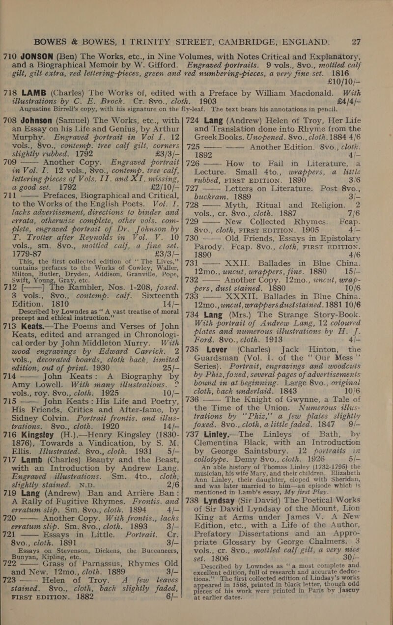 £10/10/- £4 /4/— 708 Johnson (Samuel) The Works, etc., with an Essay on his Life and Genius, by Arthur Murphy. Engraved portrait in Voi I. 12 vols., 8vo., contemp. tree calf gilt, corners slightly rubbed. 1792 £3/3/- 709 Another Copy. Engraved portrait in Vol. I. 12 vols., 8vo., contemp. ivee calf, lettering pieces of Vols. II. and XI. missing, a good set. 1792 £2/10/- 711 Prefaces, Biographical and Critical, to the Works of the English Poets. Vol. J. lacks advertisement, divections to binder and ervata, otherwise complete, other vols. com- plete, engraved portrait of Dr. Johnson by T. Trotter after Reynolds in Vol. V. 10 | vols., sm. 8vo., moitled calf, a fine set. 1779-87 £3/3/— This, the first collected edition of ‘‘ The Lives,”’ contains prefaces to the Works of Cowley, Waller, Milton, Butler, Dryden, Addison, Granville, Pope, Swift, Young, Gray, etc. 712 [. |] The Rambler, Nos. 1-208, foxed. 3 vols., 8vo., contemp. calf. Sixteenth Edition. 1810 14/- Described by Lowndes as “‘ A vast treatise of moral precept and ethical instruction.”’ 713 Keats.—The Poems and Verses of John Keats, edited and arranged in Chronologi- cal order by John Middleton Murry. With wood engravings by Edward Carrick. 2 vols., decorated boards, cloth back, limited edition, out of print. 1930 25/- 714 John Keats: A Biography by Amy Lowell. With many illustrations. ° vols., roy. 8vo., cloth. 1925 10/- 715 John Keats: His Life and Poetry, His Friends, Critics and After-fame, by Sidney Colvin. Portrait frontis. and illus- tvations. 8vo., cloth. 1920 14/— 716 Kingsley (H.).—Henry Kingsley (1830- 1876), Towards a Vindication, by S. M. Ellis. Jillustvated. 8vo., cloth. 1931 5/- 717 Lamb (Charles) Beauty and the Beast, with an Introduction by Andrew Lang. Engraved illustrations. Sm. 4to., cloth, slightly stained. N.D. 2/6 719 Lang (Andrew) Ban and Arriere Ban: A Rally of Fugitive Rhymes. Froniis. and evvatum slip. Sm. 8vo., cloth. 1894 4 /- 720 Another Copy. With frontis., lacks evvatum slip. Sm. 8vo., cloth. 1893 3/- 721 Essays in Little. Portrait. Cr. 8vo., cloth. 1891 3/- Essays on Stevenson, Dickens, the Buccaneers, Bunyan, Kipling, etc. Grass of Parnassus, Rhymes Old and New. 12mo., cloth. 1889 3/- 723 Helen of Troy. A few leaves stained. 8vo., cloth, back slightly faded, FIRST EDITION. 1882 6/-            724 Lang (Andrew) Helen of Troy, Her Life and Translation done into Rhyme from the Greek Books. Unopened. 8vo., cloth. 1884 4/6 725 Another Edition. 8vo., cloth. 1892 4/—       726 How to Fail in Literature, a Lecture. Small 4to., wrappers, a little vubbed, FIRST EDITION. 1890 3/6 lad. Letters on Literature. Post 8vo., buckram. 1889 3/- 728 Myth, Ritual and Religion. 2 vols., cr. 8vo., cloth. 1887 7/6 yhe8) New Collected Rhymes. Fcap. 8vo., cloth, FIRST EDITION. 1905 4/— 730 Old Friends, Essays in Epistolary  Parody. Fcap. 8vo., cloth, FIRST EDITION. 1890 4/6 731 XXII. Ballades in Blue China. 12mo., uncut, wrappers, fine. 1880 15/- 732 Another Copy. 12mo., uncut, wrap- pers, dust stained. 1880 10/6 733 XXXII. Ballades in Blue China. 12mo., uncut, wrappers duststained. 1881 10/6 734 Lang (Mrs.) The Strange Story-Book. With portrait of Andrew Lang, 12 coloured plates and numerous illustrations by H. J. Ford. 8vo., cloth. 1913 4/- 735 Lever (Charles) Jack Hinton, the Guardsman (Vol. I. of the “Our Mess ”’ Series). Portrait, engravings and woodcuts by Phiz, foxed, several pages of advertisements bound in at beginning. Large 8vo., original cloth, back underlaid. 1843 10/6 736 The Knight of Gwynne, a Tale of the Time of the Union. Numerous illus- trations by “‘Phiz,”’ a few plates slightly foxed. 8vo., cloth, alittle faded. 1847 9/- 737 Linley—The Linleys of Bath, by Clementina Black, with an Introduction by George Saintsbury. 12 portraits in collotype. Demy 8vo., cloth. 1926 5/- An able history of Thomas Linley (1732-1795) the musician, his wife Mary, and their children. Elizabeth Ann Linley, their daughter, eloped with Sheridan, and was later married to him—an episode which is mentioned in Lamb’s essay, My first Play. 738 Lyndsay (Sir David) The Poetical Works of Sir David Lyndsay of the Mount, Lion King at Arms under James VY. A New Edition, etc., with a Life of the Author, Prefatory Dissertations and an Appro- priate Glossary by George Chalmers. 3 vols., cr. 8vo., mottled calf gilt, a very nice set. 1806 30/— Described by Lowndes as ‘‘a most complete and excellent edition, full of research and accurate deduc- tions.’? The first collected edition of Lindsay’s works appeared in 1568, printed in black letter, though odd pieces of his work were printed in Paris by Jascuy at earlier dates.     ee — SER ay SRR Ep SE Le
