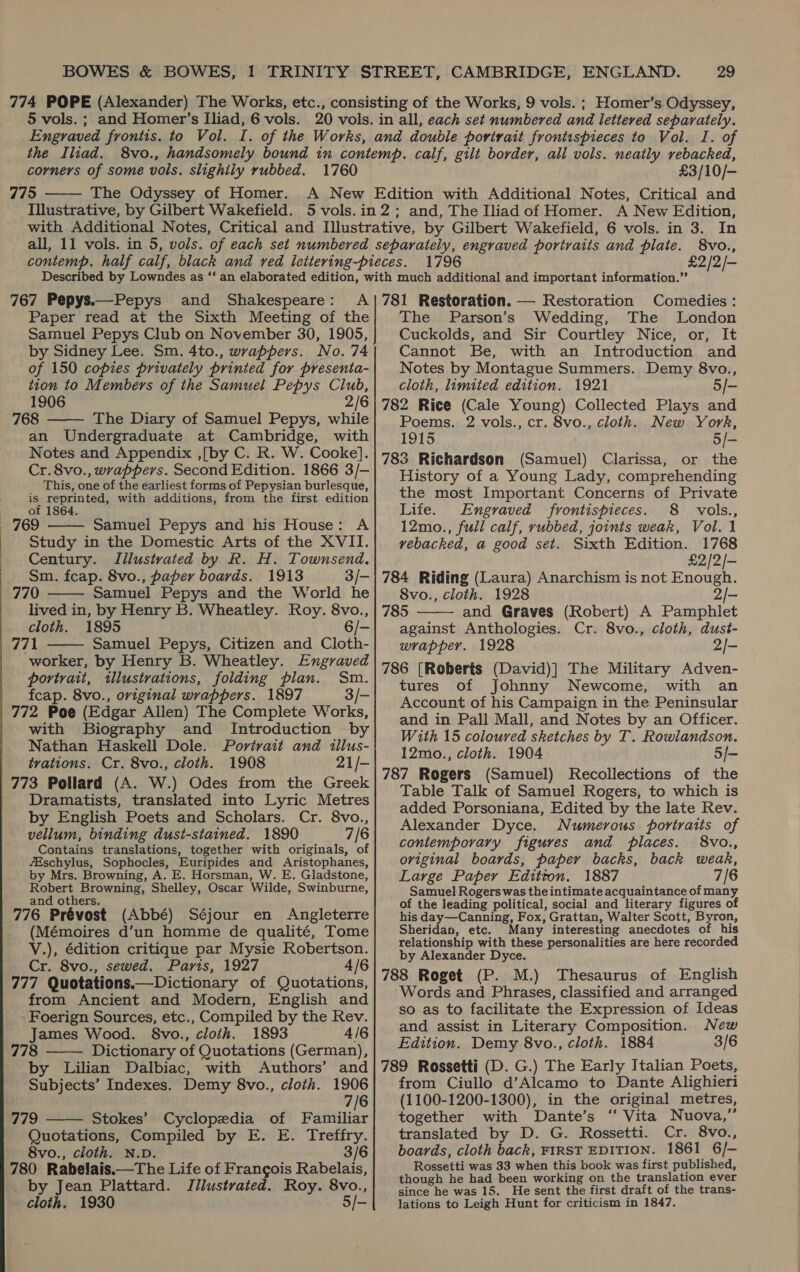 77 77 BOWES &amp; BOWES, 1 TRINITY STREET, CAMBRIDGE, ENGLAND. 29 4 POPE (Alexander) The Works, etc., consisting of the Works, 9 vols. ; Homer’s Odyssey, 5 vols. ; and Homer’s Iliad, 6 vols. 20 vols. in all, each set numbered and lettered separately. Engraved fronits. to Vol. I. of the Works, and double portrait frontispieces to Vol. I. of the Iliad. 8vo., handsomely bound in contemp. calf, gilt border, all vols. neatly rebacked, corners of some vols. slighily rubbed. 1760 £3/10/— 5 The Odyssey of Homer. A New Edition with Additional Notes, Critical and Illustrative, by Gilbert Wakefield. 5 vols.in 2; and, The Iliad of Homer. A New Edition, with Additional Notes, Critical and Illustrative, by Gilbert Wakefield, 6 vols. in 3. In all, 11 vols. in 5, vols. of each set numbered separately, engraved portraits and plate. 8vo.,   1796 £2/2/-  767 Pepys.—Pepys and Shakespeare: A | Paper read at the Sixth Meeting of the Samuel Pepys Club on November 30, 1905, by Sidney Lee. Sm. 4to., wrappers. No. 74 of 150 copies privately printed for presenta- tion to Members of the Samuel Pepys Club, 1906 2/6 768 —— The Diary of Samuel Pepys, while | an Undergraduate at Cambridge, with Notes and Appendix ,{[by C. R. W. Cooke]. Cr. 8vo., wrappers. Second Edition. 1866 3/- This, one of the earliest forms of Pepysian burlesque, _ Feven ice with additions, from the first edition | 769 Samuel Pepys and his House: A | Study in the Domestic Arts of the XVII. | Century. Iillustvated by R. H. Townsend. | Sm. fcap. 8vo., paper boards. 1913 3/- | 770 Samuel Pepys and the World he lived in, by Henry B. Wheatley. Roy. 8vo., cloth. 1895 | 771 Samuel Pepys, Citizen and Cloth- worker, by Henry B. Wheatley. Engraved portrait, illustrations, folding plan. Sm. | fecap. 8vo., original wrappers. 1897 3/- | 772 Poe (Edgar Allen) The Complete Works, with Biography and Introduction by Nathan Haskell Dole. Portrait and tllus- | trations. Cr. 8vo., cloth. 1908 21/- | 773 Pollard (A. W.) Odes from the Greek | Dramatists, translated into Lyric Metres by English Poets and Scholars. Cr. 8vo., vellum, binding dust-stained. 1890 7/6 Contains translations, together with originals, of fEschylus, Sophocles, Euripides and Aristophanes, by Mrs. Browning, A. E. Horsman, W. E. Gladstone, Robert Browning, Shelley, Oscar Wilde, Swinburne, and others. | 776 Prévost (Abbé) Séjour en Angleterre | (Mémoires d’un homme de qualité, Tome Y.), édition critique par Mysie Robertson. Cr. 8vo., sewed. Paris, 1927 4/6 777 Quotations.— Dictionary of Quotations, from Ancient and Modern, English and Foerign Sources, etc., Compiled by the Rev. James Wood. 8vo., cloth. 1893 4/6 | 778 Dictionary of Quotations (German), | =6by Lilian Dalbiac, with Authors’ and Subjects’ Indexes. Demy 8vo., cloth. 1906 7/6 779 Stokes’ Cyclopedia of Familiar Quotations, Compiled by E. E. Treffry. 8vo., cloth. N.D. 3/6 780 Rabelais.—The Life of Frangois Rabelais, _ by Jean Plattard. Jilustrated. Roy. 8vo., cloth. 1930 5/-       781 Restoration. — Restoration Comedies: The Parson’s Wedding, The London Cuckolds, and Sir Courtley Nice, or, It Cannot Be, with an Introduction and Notes by Montague Summers. Demy 8vo., cloth, limited edition. 1921 5/- 782 Rice (Cale Young) Collected Plays and Poems. 2 vols., cr. 8vo., cloth. New York, 1915 5/- 783 Richardson (Samuel) Clarissa, or the History of a Young Lady, comprehending the most Important Concerns of Private Life. Engraved frontispieces. 8 vols., 12mo., full calf, rubbed, joints weak, Vol. 1 vebacked, a good set. Sixth Edition. 1768 £2/2/- 784 Riding (Laura) Anarchism is not Enough. 8vo., cloth. 1928 2/— 785 and Graves (Robert) A Pamphlet against Anthologies. Cr. 8vo., cloth, dust- wrapper. 1928 2/- 786 [Roberts (David)] The Military Adven- tures of Johnny Newcome, with an Account of his Campaign in the Peninsular and in Pall Mall, and Notes by an Officer. With 15 coloured sketches by T. Rowlandson. 12mo., cloth. 1904 5/- 787 Rogers (Samuel) Recollections of the Table Talk of Samuel Rogers, to which is added Porsoniana, Edited by the late Rev. Alexander Dyce. Numerous portraits of contemporary figures and places. 8vo., original boards, paper backs, back weak, Large Paper Editton. 1887 7/6 Samuel Rogers was the intimate acquaintance of many of the leading political, social and literary figures of his day—Canning, Fox, Grattan, Walter Scott, Byron, Sheridan, etc. Many interesting anecdotes of his relationship with these personalities are here recorded by Alexander Dyce. 788 Roget (P. M.) Thesaurus of English Words and Phrases, classified and arranged so as to facilitate the Expression of Ideas and assist in Literary Composition. New 789 Rossetti (D. G.) The Early Italian Poets, from Ciullo d’Alcamo to Dante Alighieri (1100-1200-1300), in the original metres, together with Dante’s ‘‘ Vita Nuova,” translated by D. G. Rossetti. Cr. 8vo., boards, cloth back, FIRST EDITION. 1861 6/- Rossetti was 33 when this book was first published, though he had been working on the translation ever since he was 15. He sent the first draft of the trans- lations to Leigh Hunt for criticism in 1847. 