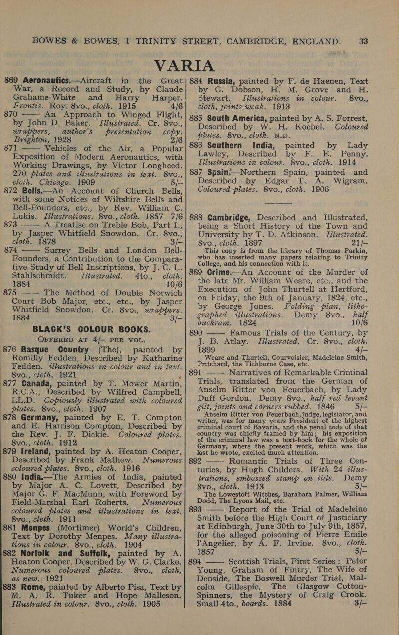 War, a Record and Study, by Claude Grahame-White | Frontis. Roy. 8vo., cloth. 1915 4/6 — 870 An Approach to Winged Flight, by John D. Baker. Tilustrated. Cr. 8vo., wrappers, «author’s presentation copy. Brighton, 1928 2/6 871 Vehicles of the Air, a Popular Exposition of Modern Aeronautics, with Working Drawings, by Victor Longheed. 270 plates and illustrations in text. S8vo., cloth. Chicago. 1909 5/- 872 Bells—An Account of Church Bells, with some Notices of Wiltshire Bells and Bell-Founders, etc., by Rev. William C. Lukis. Illustrations. 8vo., cloth. 1857 7/6 873 A Treatise on Treble Bob, Part I., by Jasper Whitfield Snowdon. Cr. 8vo., cloth. 1878 3/- 874 Surrey Bells and London Bell- Founders, a Contribution to the Compara- tive Study of Bell Inscriptions, by J. C. L.     Stahlschmidt. Illustrated. 4to., cloth. 1884 10/6 875 The Method of Double Norwich  Court Bob Major, etc., etc., by Jasper Whitfield Snowdon. Cr. 8vo., wrappers. 1884 3/- BLACK’S COLOUR BOOKS. OFFERED AT 4/— PER VOL. 876 Basque Country (The), painted by Romilly Fedden, Described by Katharine Fedden. «tllustrations in colour and in text. 8vo., cloth. 1921 3 877 Canada, painted by T. Mower Martin, R.C.A., Described by Wilfred Campbell, LL.D. Coptously illustrated with coloured plates. 8vo., cloth. 1907 878 Germany, painted by E. T. Compton and E. Harrison Compton, Described by the Rev. J. F. Dickie. Coloured plates. 8vo., cloth. 1912 879 Ireland, painted by A. Heaton Cooper, Described by Frank Mathew. Numerous coloured plates. 8vo., cloth. 1916 880 India.—The Armies of India, painted by Major A. C. Lovett, Described by Major G. F. MacMunn, with Foreword by Field-Marshal Earl Roberts. Numerous coloured plates and illustrations in text. 8vo., cloth. 1911 881 Menpes (Mortimer) World’s Children, Text by Dorothy Menpes. Many illusira- tions in colour. 8vo., cloth. 1904 882 Norfolk and Suffolk, painted by A. Heaton Cooper, Described by W. G. Clarke. Numerous coloured plates. 8vo., cloth, as new. 1921 883 Rome, painted by Alberto Pisa, Text by -M. A. R. Tuker and Hope Malleson. Iilustrated in colour. 8&amp;vo., cloth. 1905 by G. Dobson, H. M. Grove and H. Stewart. Tilustvations in colour. 8vo., cloth, joints weak. 1913 885 South America, painted by A. S. Forrest, Described by W. H. Koebel. Coloured plates. 8vo., cloth. N.D. 886 Southern India, painted by Lady Lawley, Described by F. E. Penny. Illustrations in colour. 8vo., cloth. 1914 887 Spain-—Northern Spain, painted and Described by Edgar T. A. Wigram. Coloured plates. 8vo., cloth. 1906  888 Gambridge, Described and Illustrated, being a Short History of the Town and University by T. D. Atkinson. Illustrated. 8vo., cloth. 1897 21/- This copy is from the library of Thomas Parkin, who has inserted many papers relating to Trinity College, and his connection with it. 889 Grime.—An Account of the Murder of the late Mr. William Weare, etc., and the Execution of John Thurtell at Hertford, on Friday, the 9th of January, 1824, etc., by George Jones. Folding pian, litho-  graphed illustrations. Demy 8vo., half buckram. 1824 10/6 890 Famous Trials of the Century, by J. B. Atlay. Illustrated. Cr. 8vo., cloth. 1899 ape Weare and Thurtell, Courvoisier, Madeleine Smith, Pritchard, the Tichborne Case, etc. 891 Narratives of Remarkable Criminal Trials, translated from the German of Anselm Ritter von Feuerbach, by Lady Duff Gordon. Demy 8vo., half ved levant gilt, joints and corners rubbed. 1846 5/- Anselm Ritter von Feuerbach, judge, legislator, and writer, was for many years President of the highest criminal court of Bavaria, and the penal code of that country was chiefly framed by him; his exposition of the criminal law was a text-book for the whole of Germany, where the present work, which was the last he wrote, excited much attention. 892 Romantic Trials of Three Cen- turies, by Hugh Childers. With 24 illus- trations, embossed stamp on title. Demy 8vo., cloth. 1913 5/- The Lowestoft Witches, Barabara Palmer, William Dodd, The Lyons Mail, etc. 893 Report of the Trial of Madeleine Smith before the High Court of Justiciary at Edinburgh, June 30th to July 9th, 1857, for the alleged poisoning of Pierre Emile     l’Angelier, by A. F. Irvine. 8vo., cloth. 1857 5/- 894 Scottish Trials, First Series: Peter Young, Graham of Fintry, The Wife of Denside, The Boswell Murder Trial, Mal- colm Gillespie, The Glasgow Cotton- Spinners, the Mystery of Craig Crook. Small 4to., boards. 1884 3/-