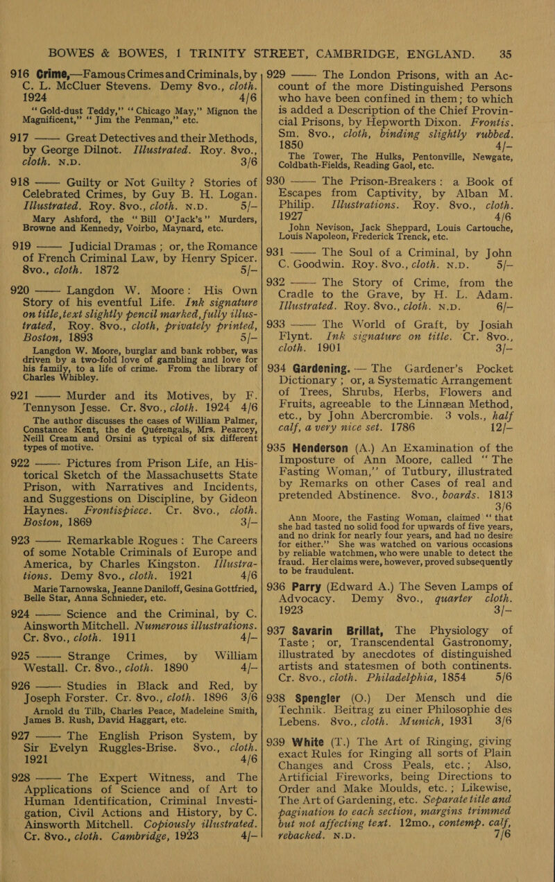 Y   916 Crime,—Famous Crimesand Criminals, by C. L. McCluer Stevens. Demy 8vo., cloth. 1924 4/6 ** Gold-dust Teddy,’’ ‘‘ Chicago May,’’ Mignon the Magnificent,” ‘‘ Jim the Penman,”’ etc. 917 Great Detectives and their Methods, by George Dilnot. JIilustrated. Roy. 8vo., cloth. N.D. 3/6 918 Guilty or Not Guilty ? Stories of Celebrated Crimes, by Guy B. H. Logan. Illustrated. Roy. 8vo., cloth. N.D. 5/- Mary Ashford, the ‘Bill O’Jack’s”’ Browne and Kennedy, Voirbo, Maynard, etc. 919 Judicial Dramas ; or, the Romance of French Criminal Law, by Henry Spicer. -8vo., cloth. 1872 5/- 920 — Langdon W. Moore: His Own Story of his eventful Life. Ink signature on title, text slightly pencil marked, fully illus- tvated, Roy. 8vo., cloth, privately printed, Boston, 1893 5/- Langdon W. Moore, burglar and bank robber, was driven by a two-fold love of gambling and love for his family, to a life of crime. From the library of Charles Whibley. 921 Murder and its Motives, by F. Tennyson Jesse. Cr. 8vo., cloth. 1924 4/6 The author discusses the cases of William Palmer, Constance Kent, the de Quérengals, Mrs. Pearcey, Neill Cream and Orsini as typical of six different types of motive. ~ 922 Pictures from Prison Life, an His- torical Sketch of the Massachusetts State Prison, with Narratives and Incidents, and Suggestions on Discipline, by Gideon        Haynes. Frontispiece. Cr. 8vo., cloth. Boston, 1869 3/- 923 Remarkable Rogues: The Careers of some Notable Criminals of Europe and America, by Charles Kingston. Jllustva- tions. Demy 8vo., cloth. 1921 4/6 Marie Tarnowska, Jeanne Daniloff, Gesina Gottfried, Belle Star, Anna Schnieder, etc. 924 Science and the Criminal, by C. Ainsworth Mitchell. Numerous illustrations.   Cr. 8vo., cloth. 1911 4/- 925 Strange Crimes, by William Westall. Cr. 8vo., cloth. 1890 4/- 926 Studies in Black and Red, by Joseph Forster. Cr. 8vo., cloth. 1896 3/6 Arnold du Tilb, Charles Peace, Madeleine Smith, James B. Rush, David Haggart, etc. 927 The English Prison System, by Sir Evelyn MRuggles-Brise. S8vo., cloth. 1921 4/6 928 The Expert Witness, and The Applications of Science and of Art to Human Identification, Criminal Investi- gation, Civil Actions and History, by C. Ainsworth Mitchell. Copiously illustrated. Cr. 8vo., cloth. Cambridge, 1923 4/-    35 929 The London Prisons, with an Ac- count of the more Distinguished Persons who have been confined in them; to which is added a Description of the Chief Provin- cial Prisons, by Hepworth Dixon. Frontis. Sm. 8vo., cloth, binding slightly rubbed. 1850 4/~ The Tower, The Hulks, Pentonville, Newgate, Coldbath-Fields, Reading Gaol, etc.   930 The Prison-Breakers: a Book of Escapes from Captivity, by Alban M. Philip. Illustrations. Roy. 8vo., cloth. 1927 4/6 John Nevison, Jack Sheppard, Louis Cartouche, Louis Napoleon, Frederick Trenck, etc. 931 The Soul of a Criminal, by John C. Goodwin. Roy. 8vo., cloth. n.p. 5/- 932 The Story of Crime, from the Cradle to the Grave, by H. L. Adam. Illustrated. Roy. 8vo., cloth. N.pD. 6/- 933 —— The World of Graft, by Josiah Flynt. Ink signature on title. ‘Cr. 8vo., cloth. 1901 3/- 934 Gardening. — The Gardener’s Pocket Dictionary ; or, a Systematic Arrangement of Trees, Shrubs, Herbs, Flowers and Fruits, agreeable to the Linnzan Method, etc., by John Abercrombie. 3 vols., half calf, a very nice set. 1786 12/- 935 Henderson (A.) An Examination of the Imposture of Ann Moore, called “‘ The Fasting Woman,’’ of Tutbury, illustrated by Remarks on other Cases of real and pretended Abstinence. 8vo., boards. 1813 3/6 Ann Moore, the Fasting Woman, claimed ‘‘ that she had tasted no solid food for upwards of five years, and no drink for nearly four years, and had no desire for either.’”’ She was watched on various occasions by reliable watchmen, who were unable to detect the fraud. Herclaims were, however, proved subsequently to be fraudulent. 936 Parry (Edward A.) The Seven Lamps of Advocacy. Demy 8vo., quarter cloth. 1923 3/- 937 Savarin Brillat, The Physiology of Taste; or, Transcendental Gastronomy, illustrated by anecdotes of distinguished artists and statesmen of both continents. Cr. 8vo., cloth. Philadelphia, 1854 5/6 938 Spengler (O.) Der Mensch und die Technik. Beitrag zu einer Philosophie des Lebens. 8vo., cloth. Munich, 1931 3/6 939 White (I.) The Art of Ringing, giving exact Rules for Ringing all sorts of Plain Changes and Cross Peals, etc.; Also, Artificial Fireworks, being Directions to Order and Make Moulds, etc.; Likewise, The Art of Gardening, etc. Separate title and pagination to each section, margins trimmed but not affecting text. 12mo., contemp. calf, vebacked. N.D. 7/6   