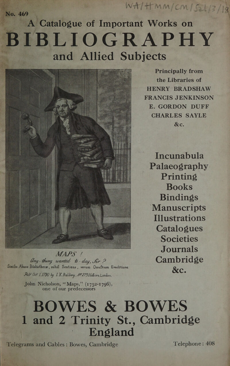  ‘YAS Catalogue of Important Works on 3SIBLIOGRAP HY ~P and Allied Subjects Principally from the Libraries of HENRY BRADSHAW FRANCIS JENKINSON E. GORDON DUFF CHARLES SAYLE &amp;e.  Incunabula Palaeography Printings Books Bindings Manuscripts Illustrations Catalogues Societies ane ) J ournals ad! 6. dey, Se P Cambridge Similis Abaco Bibliothece , ae Sentiens , verum Onuftum Erditione Pubé Oct? 1,1790 by LK Baldrey, W°279 Hoborn London. &amp;c. John Nicholson, ‘“‘Maps,”’ (1752-1796), one of our predecessors BOWES &amp; BOWES 1 and 2 Trinity St., Cambridge | | England Telegrams and Cables: Bowes, Cambridge  Telephone : 408