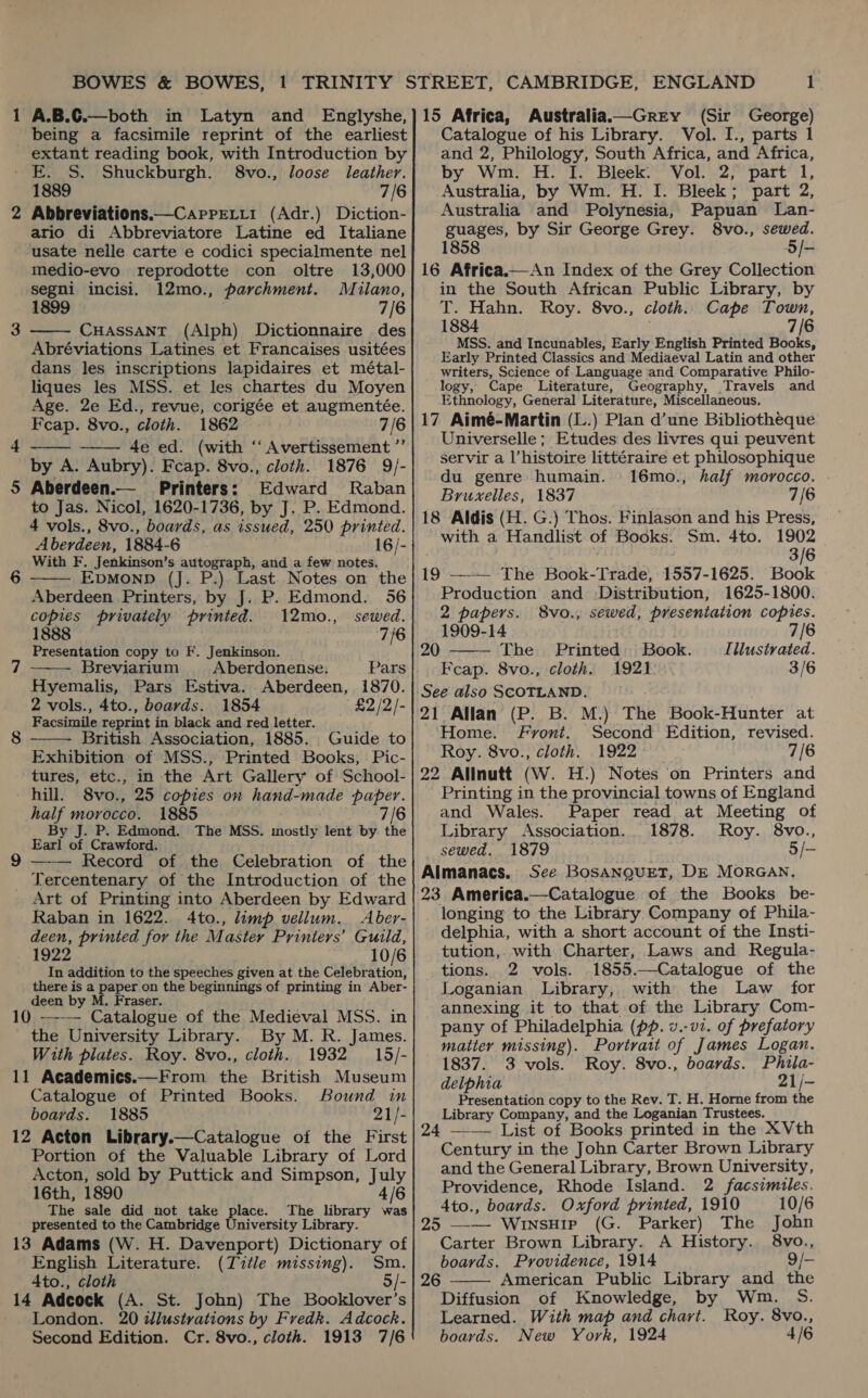 1 A.B.C.—both in Latyn and Englyshe, being a facsimile reprint of the earliest extant reading book, with Introduction by - E. S. Shuckburgh. 8vo., loose leather. 1889 7/6 2 Abbreviations.—Carretii (Adr.) Diction- ario di Abbreviatore Latine ed Italiane usate nelle carte e codici specialmente nel medio-evo reprodotte con oltre 13,000  segni incisi. 12mo., parchment. Mulano, 1899 7/6 3 CHASSANT (Alph) Dictionnaire des Abréviations Latines et Francaises usitées dans les inscriptions lapidaires et métal- liques les MSS. et les chartes du Moyen Age. 2e Ed., revue, corigée et augmentée. Fcap. 8vo., cloth. 1862 7/6 4e ed. (with “ Avertissement ”’ by A. Aubry). Fcap. 8vo., cloth. 1876 9/- 5 Aberdeen.— Printers: Edward Raban to Jas. Nicol, 1620-1736, by J. P. Edmond. 4 vols., 8vo., boards, as issued, 250 printed. Aberdeen, 1884-6 16/- With F. Jenkinson’s autograph, and a few notes. Epmonp (J. P.) Last Notes on the Aberdeen Printers, by J. P. Edmond. 56 copies privately printed. 12mo., sewed. 1888 7/6 Presentation copy to F. Jenkinson. | Breviarium Aberdonense. Pars Hyemalis, Pars Estiva. Aberdeen, 1870. 2 vols., 4to., boards. 1854 £2 /2/- Facsimile reprint in black and red letter. British Association, 1885. Guide to Exhibition of MSS., Printed Books, Pic- tures, etc., in the Art Gallery of School- hill. 8vo., 25 copies on hand-made paper. pall morocco. 1885 7/6 / By J. P. Edmond. The MSS. shots lent by the Earl of Crawford. — Record of the Celebration of the Tercentenary of the Introduction of the Art of Printing into Aberdeen by Edward Raban in 1622. 4to., limp vellum. Aber- deen, printed for the Master Printers’ Guild, 1922 10/6 In addition to the speeches given at the Celebration, there is a paper on the beginnings of printing in Aber- deen by M. Fraser. 10 —-—— Catalogue of the Medieval MSS. in _ the University Library. By M. R. James. With plates. Roy. 8vo., cloth. 1932 15/- 11 Academics.—From the British Museum Catalogue of Printed Books. Bound in boards. 1885 21/- 12 Acton Library.—Catalogue of the First Portion of the Valuable Library of Lord Acton, sold by Puttick and Simpson, Lg 16th, 1890 The sale did not take place. The library ssh presented to the Cambridge University Library. 13 Adams (W. H. Davenport) Dictionary of English Literature. (Title missing). Sm. Ato., cloth 5/- 14 Adcock (A. St. John) The Booklover’s London. 20 dlustrations by Fredk. Adcock. Second Edition. Cr. 8vo., cloth. 1913 7/6       15 Africa, Australia—Grey (Sir George) Catalogue of his Library. Vol. I., parts 1 and 2, Philology, South Africa, and Africa, by Wm. H. I. Bleek. Vol. 2, part 1, Australia, by Wm. H. I. Bleek; part 2, Australia and Polynesia, Papuan Lan- guages, by Sir George Grey. 8vo., sewed. 858 5/- 16 Africa.—An Index of the Grey Collection in the South African Public Library, by T. Hahn. Roy. 8vo., cloth. Cape Town, 1884 7/6 MSS. and Incunables, Early English Printed Books, Early Printed Classics and Mediaeval Latin and other writers, Science of Language and Comparative Philo- logy, Cape Literature, Geography, Travels and Ethnology, General Literature, Miscellaneous. 17 Aimé-Martin (L.) Plan d’une Bibliotheque Universelle ; Etudes des livres qui peuvent servir a l’histoire littéraire et philosophique du genre humain. 16mo., half morocco. Bruxelles, 1837 7/6 18 Aldis (H. G.) Thos. Finlason and his Press,  with a Handlist of Books: Sm. 4to. 1902 3/6 19 —-— The Book-Trade, 1557-1625. Book Production and -Distribution, 1625-1800. 2 papers. 8vo., sewed, presentation copies. 1909-14 7/6 20 The Printed: Book. Illustrated. Feap. 8vo., cloth. 1921 3/6 See also SCOTLAND. Home. Front. Second Edition, revised. Roy. 8vo., cloth. 1922 7/6 22 Allnutt (W. H.) Notes on Printers and Printing in the provincial towns of England and Wales. Paper read at Meeting of Library Association. 1878. Roy. 8vo., sewed. 1879 5/- Almanacs. Sce BosaNnguet, DE MorRGAN. 23 America.—Catalogue of the Books be- longing to the Library Company of Phila- delphia, with a short account of the Insti- tution,. with Charter, Laws and Regula- tions. 2 vols. 1855.—Catalogue of the Loganian Library, with the Law _ for annexing it to that of the Library Com- pany of Philadelphia (pp. v.-v2. of prefatory matter missing). Portrait of James Logan. 1837. 3 vols. Roy. 8vo., boards. Phila- delphia 21/- Presentation copy to the Rev. T. H. Horne from the Library Company, and the Loganian Trustees. 24 —— List of Books printed in the XVth Century in the John Carter Brown Library and the General Library, Brown University, Providence, Rhode Island. 2 facsimiles. 4to., boards. Oxford printed, 1910 10/6 25 ——- WinsHip (G. Parker) The John Carter Brown Library. A History. 8vo., boards. Providence, 1914 2 American Public Library Diffusion of Knowledge, by Learned. With map and chart. boards. New York, 1924  and the Wiilictan Roy. 8vo., 4/6 26