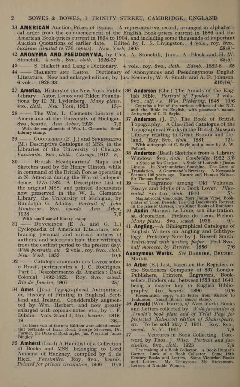 33 AMERICAN Auction. Prices of Books. Auction Quotations of earlier date. buckram (limited to 750 copies). roy. 8vo., £8 /8 /— 4 vols., 1905  Stonehill. 4 vols., 8vo., cloth. 1926- 27 £5/5/— 43 —— S. Halkett and Lang’s Dictionary. 4 elas roy. 8vo., cloth. Edinb., 1882-8 £5 44 HALKETT AND Lainc. Dictionary of Anonymous and Pseudonymous English 1926-33 27 America.—History of the New York Public Library : Astor, Lenox and Tilden Founda- tions, by H. M. Lydenberg. Many plates. 4to., cloth. New York, 1923 15/- 28 —— The Wm. L. Clements Library of Americana at the University of Michigan. 8vo., boards. Ann Arbor, 1923 7/6 With the compliments of Wm. L. Clements. Small Library stamp. GOODSPEED (E. J.) and SPRENGLING (M.) Descriptive Catalogue of MSS. in the Libraries of the University of Chicago. Facsimile. 8vo., cloth. Chicago,1912 5/- 30.—-— British Headquarters’ Maps and Sketches used by Sir Henry Clinton, while in command of the British Forces.operating in N. America during the War of Indepen- dence, 1775-1782. A Descriptive List of the original MSS. and printed documents now preserved in the W. L. Clements Library, the University of Michigan, by Randolph G. Adams. Portvait of John 6 vols. 29  Montresor.. 8vo., boards. Ann Arbor, 1928 7/6 With small cancel library stamp. 3t —— Duyckinck (E.’A. and G. 'L.) Cyclopaedia of American Literature, em- bracing personal and critical notices of authors, and selections from their writings, from the earliest period to the present day. With portratts, etc. 2 vols., roy. 8vo., cloth. New York, 1855 10/6 32 --—- Catalogo annotado dos Livros sobre o Brasil, pertencentes a J. C. Rodrigues. Part I., Descobrimento da America: Basil Colonial, 1492-1822. Roy. 8vo., sewed. Rio de Janeiro, 1907 25 /- 34 Ames (Jos.) Typographical Antiquities ; or, History of Printing in England, Scot- land and Ireland. Considerably augmen- ted by Wm. Herbert, and now greatly enlarged with copious notes, etc., by T. F. Dibdin. Vols. 3 and 4, 4to., boards. 1816- 19 36/— To these vols of the new Edition were added mezzo- tint portraits of Isaac Reed, George Steevens, Dr. Farmer, the Duke of Roxburghe, Jas. West and James Bindley. 35 Amherst (Lord) A Handlist of a Collection of Books and MSS. belonging to Lord Amherst of Hackney, compiled by S. de Ricci. Facsimiles. Roy. 8vo., boards. Printed for private circulation, 1906 10/6 £10/16/— 36 Anderson (Chr.) The Annals of the Eng- lish Bible. Portrait of Tyndale. 2 vols., 8vo., calf, v.e. Wm. Pickering, 1845 10/6 Contains a list of the various editions of the N.T. and the Bible in English, with possessor’s names. Autograph of C. E. Sayle. 37 Anderson (J. P.) The Book of British Topography. A Classified Catalogue of the Topographical Works in the British Museum Library relating to Great Britain and Ire- land. Roy. 8vo., cloth. 1881 12/— With autograph of C. Sayle and a note by A. W. Pollard. ; ys 38 Anderton (Basil) Sketches from a Library Window. 8vo., cloth. Cambridge, 1922 3/6 A Stoic on his Garden. A Stoic of Louvain : Justus Lipsius. In Northumbrian Sunshine. Translation. A Gourmand’s Breviary. A Newcastle Seaman 100 years ago. Nature and Human Nature. Sir Thomas Browne.  Essays and Idylls of a Book Lover. I[ilus- tvated. Sm. 4to., cloth. 1910 5/- Magliabecchi, Concordio, Mors Janua Vitae, Book- plates of Thos. Bewick, The Old Bookman’s Retreat, In the Isles of Ulysses, ‘Two Minor Books of Emblems. sa décoration. Preface de Leon Pichon. Many plates. 8vo., sewed. 1926 9/— 41 Angling.—A Bibliographical Catalogue of English Writers on Angling and Ichthyo- logy. Prefatory Note by J. Russell Smith. Interleaved with writing paper. Post 8vo., half morocco, by Riviére. 1856 7/6 Anonymous Works. See BarBiER, BRUNET, MAINE. 45 Arber (E.) List, based on the Registers of the Stationers’ Company of 837 London Publishers, Printers, Engravers, Book- sellers, Binders, etc., between 1553 and 1640, being a master key to English Biblio- graphy. 4to., boards. 1890 10/6 Presentation copy, with letter from Author to Jenkinson. Small library cancel stamp 46 Arnold (Wm. Harris, of New York) Books and Letters collected by. With facsimiles of Ayrnold’s book plate and of Trial Page for projected Kelmscott edition of Shakespeare, etc. To be sold May 7, 1901. Roy. 8vo., sewed. N.Y., 1901 7/6 47 —-— Ventures in Book Collecting. Fore- word by Thos. J. Wise. Portrait and fac- similes. 8vo., cloth. 1923 7/6 The making of a Book Collector. A Book-Hunter’s Garner. Luck of a Book Collector. Some 18th Century Books and Letters. Some Victorian Books and Letters. My Tennysons. My Stevensons. Letters of Notable Women.