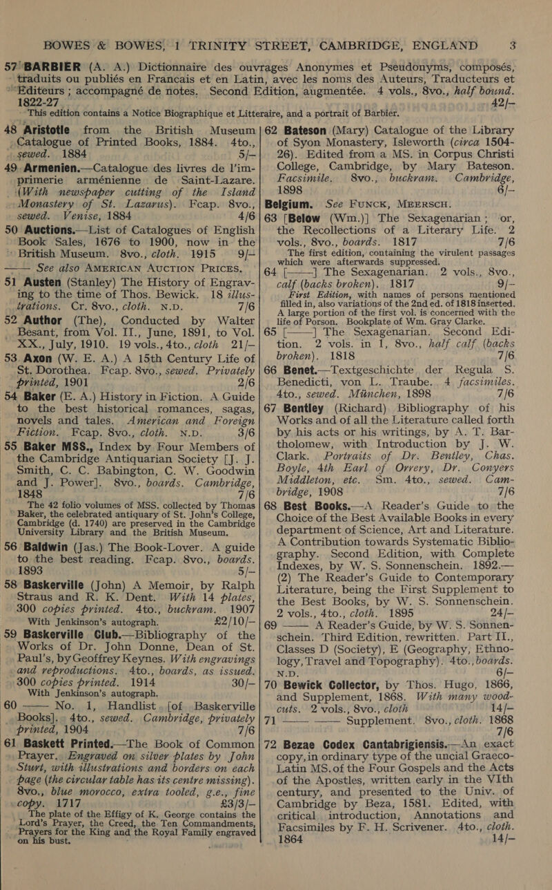 ‘“Editeurs ; accompagné de notes. 1822-27 4 vols., 8vo., half bound. 42/- 48 Aristotle from the British Museum Catalogue of Printed Books, 1884. 4to., . sewed. 1884 5/— 49. Armenien.—Catalogue des livres de l’im- primerie arménienne de _ Saint-Lazare. (With newspaper cutting of the Island Monastery of St. Lazarus). Fcap. 8vo., sewed. Venise, 1884 4/6 50 Auctions.—List of Catalogues of English Book Sales, 1676 to 1900, now in-~ the British Museum. 8vo., cloth. 1915 9/— —— See also AMERICAN AUCTION PRICES. 51 Austen (Stanley) The History of Engrav- ing to the time of Thos. Bewick. 18 dllus- trations. Cr. 8vo., cloth. N.D. 7/6 52 Author (The), Conducted by Walter Besant, from Vol. II., June, 1891, to Vol. XX., July, 1910. 19 vols., 4to., cloth 21/- 53, Axon (W. E. A.) A 15th Century Life of St. Dorothea. Fcap. 8vo., sewed. Privately prinied, 1901 2/6 54 Baker (E. A.) History in Fiction. A Guide to the best historical romances, sagas, novels and tales. American and Foreign Fiction. Fcap. 8vo., cloth. N.v. 3/6 55 Baker MSS., Index by. Four Members of __ the Cambridge Antiquarian Society [J. J. _ Smith, C. C. Babington, C. W. Goodwin and J. Power]. 8vo., boards. Cambridge, 1848 7/6 The 42 folio volumes of MSS. collected by Thomas Baker, the celebrated antiquary of St. John’s College, Cambridge (d. 1740) are preserved in the Cambridge University Library and the British Museum. 56 Baldwin (Jas.) The Book-Lover. A guide to the best reading. Fcap. 8vo., boards. 1893 5/- 58 Baskerville (John) A Memoir, by Ralph Straus and R. K. Dent. With 14 plates, 300 copies printed. Ato., buckvam. 1907 | With Jenkinson’s autograph. £2/10/— 59 Baskerville Club. -. Works of Dr. John Donne, Dean of St. Paul’s, by Geoffrey Keynes. With engravings and veproductions. Ato., boards, as issued. 300 copies printed. 1914 30/- With Jenkinson’s autograph. No. 1, Handlist. [of Baskerville _ Books]. 4to., sewed. Cambridge, privately printed, 1904 7/6 61 Baskett Printed.—The Book of Common Prayer, Engraved on silver plates by John Sturt, with illustvations and borders on each page (the circular table has its centre missing). 8vo., blue morocco, extra tooled, - de copy. 1717 £3/3/-    60 The plate of the Effigy of K. George contains the Lord’s Prayer, the Creed, the Ten Commandments, Prayers for the King and the Royal Family engraved on his bust. 62 Bateson (Mary) Catalogue of the Library of Syon Monastery, Isleworth (civca 1504- 26). Edited from a MS. in Corpus Christi College, Cambridge, by Mary Bateson. Facsimile. 8vo., buckram. | Cambridge, 1898 6/— Belgium. See FuncK, MEERSCH. 63 [Below (Wm.)] The Sexagenarian; or, the Recollections of a Literary Life. 2 vols., 8vo., boards. 1817 7/6 The first edition, containing the virulent passages which were afterwards suppressed. 64 [ | The Sexagenarian. 8vo., calf (backs broken). 1817 9/- First Edition, with names of persons mentioned filled in, also variations of the 2nd ed. of 1818 inserted. A large portion of the first vol. is concerned with the life of Porson. Bookplate of Wm. Gray Clarke. 2 vols.,   65 [ | The Sexagenarian. Second Edi- tion. 2 vols. in 1, 8vo., half calf (backs broken). 1818 7/6 66 Benet.—Textgeschichte der Kegula 5S. Benedicti, von L. Traube.. 4 facsimiles. 4to., sewed. Mtinchen, 1898 7/6 67 Bentley (Richard) Bibliography of his Works and of all the Literature called forth by his acts or his writings, by A. T. Bar- tholomew, with Introduction by J. W. Clark. Portraits of Dr. Bentley, Chas. Boyle, 4th Earl of Orvery, Dr. Conyers Middleton, etc. Sm. 4to., sewed. Cam- bridge, 1908 7/6 68 Best Books.—A Reader’s Guide to the Choice of the Best Available Books in every department of Science, Art and Literature. A Contribution towards Systematic Biblio- graphy. Second Edition, with Complete Indexes, by W.S. Sonnenschein. 1892.— (2) The Reader’s Guide to Contemporary Literature, being the First Supplement to the Best Books, by W. S. Sonnenschein. 2 vols., 4to., cloth. 1895 24 /- A Reader’s Guide, by W. S. Sonnen- schein. Third Edition, rewritten. Part IT., Classes D (Society), E (Geography, Ethno- logy, Travel and Topography). 4to., boards. N.D. 6/- 70 Bewick Collector, by Thos. Hugo, 1866, and Supplement, 1868. With many wood- 69  cuts. 2 vols., 8vo., cloth 14/- 71 —— —— Supplement. 8vo., cloth. 1868 7/6 72 Bezae Codex Cantabrigiensis.—An exact copy,in ordinary type of the uncial Graeco- Latin MS.of the Four Gospels and the Acts of the Apostles, written early in the VIth century, and presented to the Univ. of Cambridge by Beza, 1581. Edited, with critical introduction, Annotations and Facsimiles by F. H. Scrivener. Ato., cloth. 1864 14/-